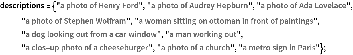 descriptions = {"a photo of Henry Ford", "a photo of Audrey Hepburn", "a photo of Ada Lovelace", "a photo of Stephen Wolfram", "a woman sitting on ottoman in front of paintings", "a dog looking out from a car window", "a man working out", "a clos-up photo of a cheeseburger", "a photo of a church", "a metro sign in Paris"};