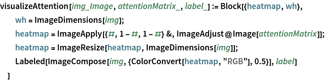 visualizeAttention[img_Image, attentionMatrix_, label_] := Block[{heatmap, wh},
  wh = ImageDimensions[img];
  heatmap = ImageApply[{#, 1 - #, 1 - #} &, ImageAdjust@Image[attentionMatrix]];
  heatmap = ImageResize[heatmap, ImageDimensions[img]];
  Labeled[ImageCompose[img, {ColorConvert[heatmap, "RGB"], 0.5}], label]
  ]