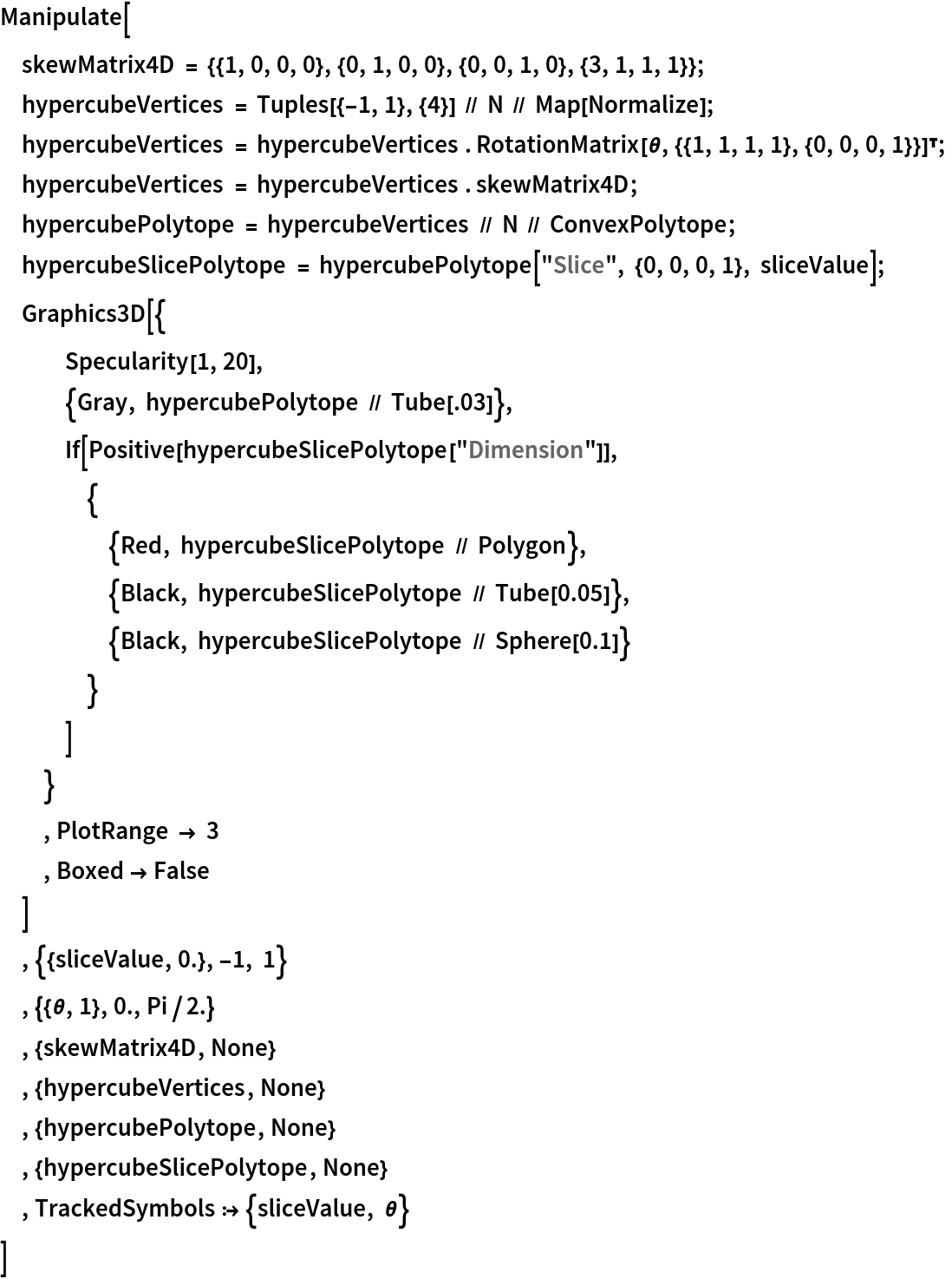 Manipulate[
 skewMatrix4D = {{1, 0, 0, 0}, {0, 1, 0, 0}, {0, 0, 1, 0}, {3, 1, 1, 1}};
 hypercubeVertices = Tuples[{-1, 1}, {4}] // N // Map[Normalize];
 hypercubeVertices = hypercubeVertices . RotationMatrix[\[Theta], {{1, 1, 1, 1}, {0, 0, 0, 1}}]\[Transpose];
 hypercubeVertices = hypercubeVertices . skewMatrix4D;
 hypercubePolytope = hypercubeVertices // N // ConvexPolytope;
 hypercubeSlicePolytope = hypercubePolytope["Slice", {0, 0, 0, 1}, sliceValue];
 Graphics3D[{
   Specularity[1, 20],
   {Gray, hypercubePolytope // Tube[.03]},
   If[Positive[hypercubeSlicePolytope["Dimension"]],
    {
     {Red, hypercubeSlicePolytope // Polygon},
     {Black, hypercubeSlicePolytope // Tube[0.05]},
     {Black, hypercubeSlicePolytope // Sphere[0.1]}
     }
    ]
   }
  , PlotRange -> 3
  , Boxed -> False
  ]
 , {{sliceValue, 0.}, -1, 1}
 , {{\[Theta], 1}, 0., Pi/2.}
 , {skewMatrix4D, None}
 , {hypercubeVertices, None}
 , {hypercubePolytope, None}
 , {hypercubeSlicePolytope, None}
 , TrackedSymbols :> {sliceValue, \[Theta]}
 ]