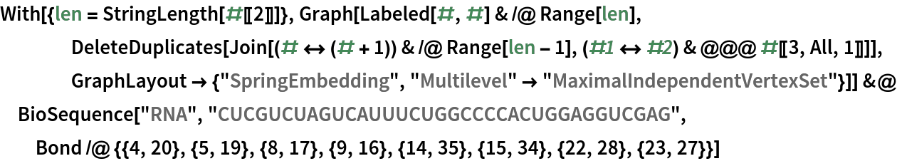 With[{len = StringLength[#[[2]]]}, Graph[Labeled[#, #] & /@ Range[len], DeleteDuplicates[
     Join[(# <-> (# + 1)) & /@ Range[len - 1], (#1 <-> #2) & @@@ #[[3, All, 1]]]], GraphLayout -> {"SpringEmbedding", "Multilevel" -> "MaximalIndependentVertexSet"}]] &@
 BioSequence["RNA", "CUCGUCUAGUCAUUUCUGGCCCCACUGGAGGUCGAG", Bond /@ {{4, 20}, {5, 19}, {8, 17}, {9, 16}, {14, 35}, {15, 34}, {22, 28}, {23, 27}}]