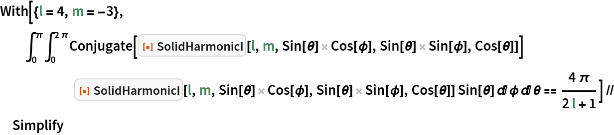 With[{l = 4, m = -3},
  \!\(
\*SubsuperscriptBox[\(\[Integral]\), \(0\), \(\[Pi]\)]\(
\*SubsuperscriptBox[\(\[Integral]\), \(0\), \(2  \[Pi]\)]Conjugate[\*
InterpretationBox[
TagBox[
FrameBox[
PaneBox[GridBox[{
{
StyleBox[
StyleBox[
AdjustmentBox["\<\"[\[FilledSmallSquare]]\"\>",
BoxBaselineShift->-0.25,
BoxMargins->{{0, 0}, {-1, -1}}], "ResourceFunctionIcon",
FontColor->RGBColor[
                  0.8745098039215686, 0.2784313725490196, 0.03137254901960784]],
ShowStringCharacters->False,
FontFamily->"Source Sans Pro Black",
FontSize->0.65 Inherited,
FontWeight->"Heavy",
PrivateFontOptions->{"OperatorSubstitution"->False}], 
StyleBox[
RowBox[{
StyleBox["\<\"SolidHarmonicI\"\>", "ResourceFunctionLabel"], " "}],
ShowAutoStyles->False,
ShowStringCharacters->False,
FontSize->0.9 Inherited,
FontColor->GrayLevel[0.1]]}
},
GridBoxSpacings->{"Columns" -> {{0.25}}}],
Alignment->Left,
BaseStyle->{LineSpacing -> {0, 0}, LineBreakWithin -> False},
BaselinePosition->Baseline,
FrameMargins->{{3, 0}, {0, 0}}],
Background->RGBColor[0.968627, 0.976471, 0.984314],
BaselinePosition->Baseline,
DefaultBaseStyle->{},
FrameMargins->{{0, 0}, {1, 1}},
FrameStyle->RGBColor[0.831373, 0.847059, 0.85098],
RoundingRadius->4],
{"FunctionResourceBox", 
RGBColor[0.8745098039215686, 0.2784313725490196, 0.03137254901960784],
            "\"SolidHarmonicI\""},
TagBoxNote->"FunctionResourceBox"],
ResourceFunction["SolidHarmonicI"],
BoxID -> "SolidHarmonicI",
Selectable->False][l, m, Sin[\[Theta]] Cos[\[Phi]], Sin[\[Theta]] Sin[\[Phi]], Cos[\[Theta]]]] \*
InterpretationBox[
TagBox[
FrameBox[
PaneBox[GridBox[{
{
StyleBox[
StyleBox[
AdjustmentBox["\<\"[\[FilledSmallSquare]]\"\>",
BoxBaselineShift->-0.25,
BoxMargins->{{0, 0}, {-1, -1}}], "ResourceFunctionIcon",
FontColor->RGBColor[
                 0.8745098039215686, 0.2784313725490196, 0.03137254901960784]],
ShowStringCharacters->False,
FontFamily->"Source Sans Pro Black",
FontSize->0.65 Inherited,
FontWeight->"Heavy",
PrivateFontOptions->{"OperatorSubstitution"->False}], 
StyleBox[
RowBox[{
StyleBox["\<\"SolidHarmonicI\"\>", "ResourceFunctionLabel"], " "}],
ShowAutoStyles->False,
ShowStringCharacters->False,
FontSize->0.9 Inherited,
FontColor->GrayLevel[0.1]]}
},
GridBoxSpacings->{"Columns" -> {{0.25}}}],
Alignment->Left,
BaseStyle->{LineSpacing -> {0, 0}, LineBreakWithin -> False},
BaselinePosition->Baseline,
FrameMargins->{{3, 0}, {0, 0}}],
Background->RGBColor[0.968627, 0.976471, 0.984314],
BaselinePosition->Baseline,
DefaultBaseStyle->{},
FrameMargins->{{0, 0}, {1, 1}},
FrameStyle->RGBColor[0.831373, 0.847059, 0.85098],
RoundingRadius->4],
{"FunctionResourceBox", 
RGBColor[0.8745098039215686, 0.2784313725490196, 0.03137254901960784],
           "\"SolidHarmonicI\""},
TagBoxNote->"FunctionResourceBox"],
ResourceFunction["SolidHarmonicI"],
BoxID -> "SolidHarmonicI",
Selectable->False][l, m, Sin[\[Theta]] Cos[\[Phi]], Sin[\[Theta]] Sin[\[Phi]], Cos[\[Theta]]] Sin[\[Theta]] \[DifferentialD]\[Phi] \[DifferentialD]\[Theta]\)\) == (4 \[Pi])/(2 l + 1)] // Simplify