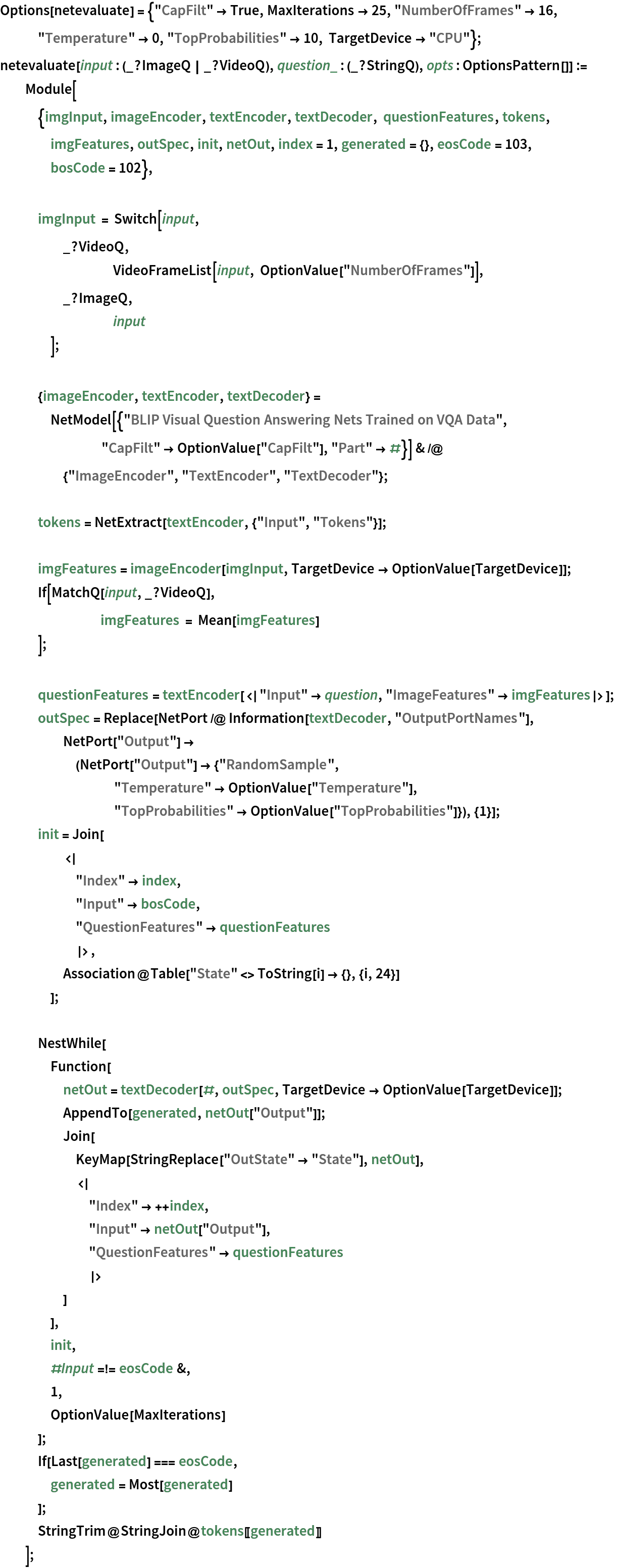 Options[netevaluate] = {"CapFilt" -> True, MaxIterations -> 25, "NumberOfFrames" -> 16, "Temperature" -> 0, "TopProbabilities" -> 10, TargetDevice -> "CPU"};
netevaluate[input : (_?ImageQ | _?VideoQ), question_ : (_?StringQ), opts : OptionsPattern[]] := Module[
   {imgInput, imageEncoder, textEncoder, textDecoder, questionFeatures, tokens, imgFeatures, outSpec, init, netOut, index = 1, generated = {}, eosCode = 103, bosCode = 102}, imgInput = Switch[input,
     _?VideoQ,
     	VideoFrameList[input, OptionValue["NumberOfFrames"]],
     _?ImageQ,
     	input
     ]; {imageEncoder, textEncoder, textDecoder} = NetModel[{"BLIP Visual Question Answering Nets Trained on VQA Data", "CapFilt" -> OptionValue["CapFilt"], "Part" -> #}] & /@ {"ImageEncoder", "TextEncoder", "TextDecoder"}; tokens = NetExtract[textEncoder, {"Input", "Tokens"}]; imgFeatures = imageEncoder[imgInput, TargetDevice -> OptionValue[TargetDevice]];
   If[MatchQ[input, _?VideoQ],
    	imgFeatures = Mean[imgFeatures]
    ]; questionFeatures = textEncoder[<|"Input" -> question, "ImageFeatures" -> imgFeatures|>];
   outSpec = Replace[NetPort /@ Information[textDecoder, "OutputPortNames"], NetPort["Output"] -> (NetPort["Output"] -> {"RandomSample", "Temperature" -> OptionValue["Temperature"], "TopProbabilities" -> OptionValue["TopProbabilities"]}), {1}];
   init = Join[
     <|
      "Index" -> index,
      "Input" -> bosCode,
      "QuestionFeatures" -> questionFeatures
      |>,
     Association@Table["State" <> ToString[i] -> {}, {i, 24}]
     ]; NestWhile[
    Function[
     netOut = textDecoder[#, outSpec, TargetDevice -> OptionValue[TargetDevice]];
     AppendTo[generated, netOut["Output"]];
     Join[
      KeyMap[StringReplace["OutState" -> "State"], netOut],
      <|
       "Index" -> ++index,
       "Input" -> netOut["Output"],
       "QuestionFeatures" -> questionFeatures
       |>
      ]
     ],
    init,
    #Input =!= eosCode &,
    1,
    OptionValue[MaxIterations]
    ];
   If[Last[generated] === eosCode,
    generated = Most[generated]
    ];
   StringTrim@StringJoin@tokens[[generated]]
   ];