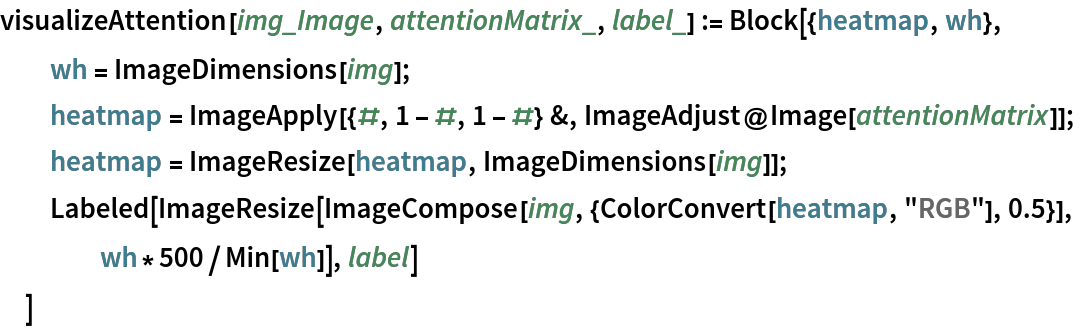 visualizeAttention[img_Image, attentionMatrix_, label_] := Block[{heatmap, wh},
  wh = ImageDimensions[img];
  heatmap = ImageApply[{#, 1 - #, 1 - #} &, ImageAdjust@Image[attentionMatrix]];
  heatmap = ImageResize[heatmap, ImageDimensions[img]];
  Labeled[
   ImageResize[ImageCompose[img, {ColorConvert[heatmap, "RGB"], 0.5}],
     wh*500/Min[wh]], label]
  ]