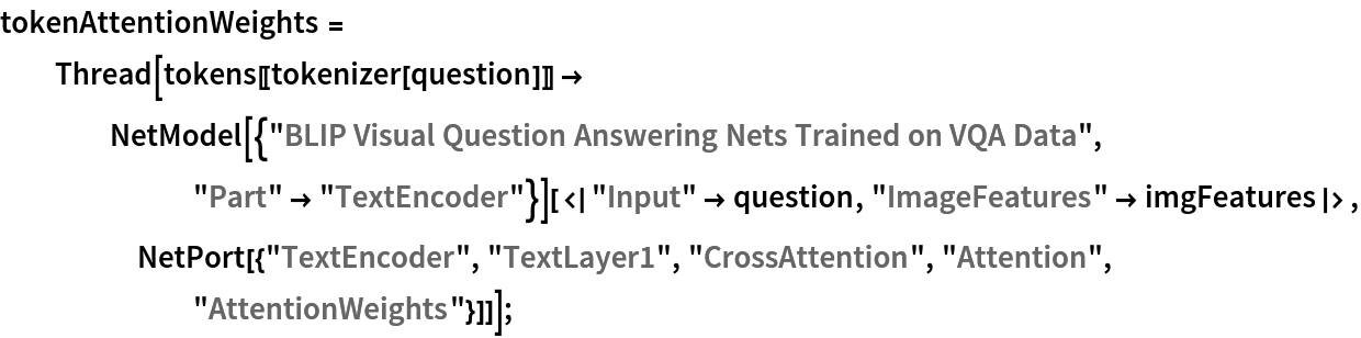 tokenAttentionWeights = Thread[tokens[[tokenizer[question]]] -> NetModel[{"BLIP Visual Question Answering Nets Trained on VQA Data", "Part" -> "TextEncoder"}][<|"Input" -> question, "ImageFeatures" -> imgFeatures|>, NetPort[{"TextEncoder", "TextLayer1", "CrossAttention", "Attention", "AttentionWeights"}]]];