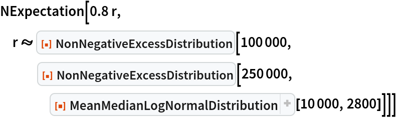NExpectation[0.8 r, r \[Distributed] ResourceFunction["NonNegativeExcessDistribution"][100000, ResourceFunction["NonNegativeExcessDistribution"][250000, ResourceFunction[
ResourceObject[<|"Name" -> "MeanMedianLogNormalDistribution", "ShortName" -> "MeanMedianLogNormalDistribution", "UUID" -> "5af0e61f-890c-4273-8b45-75967c9f256c", "ResourceType" -> "Function", "Version" -> "1.0.0", "Description" -> "Create a lognormal distribution using mean and median as parameters instead of the conventional parameters", "RepositoryLocation" -> URL[
         "https://www.wolframcloud.com/obj/resourcesystem/api/1.0"], "SymbolName" -> "FunctionRepository`$99b6a6fd8fd648c4ac9074ef8877525c`MeanMedianLogNormalDistribution", "FunctionLocation" -> CloudObject[
         "https://www.wolframcloud.com/obj/da0748d9-6cbb-4132-98fd-fdd3c764b25c"]|>, ResourceSystemBase -> Automatic]][10000, 2800]]]]