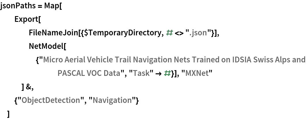 jsonPaths = Map[
  Export[
    FileNameJoin[{$TemporaryDirectory, # <> ".json"}],
    NetModel[{"Micro Aerial Vehicle Trail Navigation Nets Trained on \
IDSIA Swiss Alps and PASCAL VOC Data", "Task" -> #}], "MXNet"
    ] &,
  {"ObjectDetection", "Navigation"}
  ]