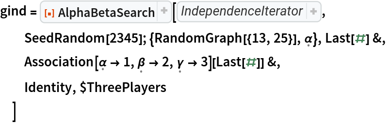 gind = ResourceFunction["AlphaBetaSearch"][Function[state, 
Union[
Thread[{
Map[VertexDelete[
First[state], 
VertexOutComponent[
First[state], #, 1]]& , 
VertexList[
First[state]]], 
<|\[FormalAlpha] -> \[FormalBeta], \[FormalBeta] -> \[FormalGamma], \[FormalGamma] -> \[FormalAlpha]|>[
Last[state]]}]]],
  SeedRandom[2345]; {RandomGraph[{13, 25}], \[FormalAlpha]}, Last[#] &,
  Association[\[FormalAlpha] -> 1, \[FormalBeta] -> 2, \[FormalGamma] -> 3][Last[#]] &,
  Identity, $ThreePlayers
  ]