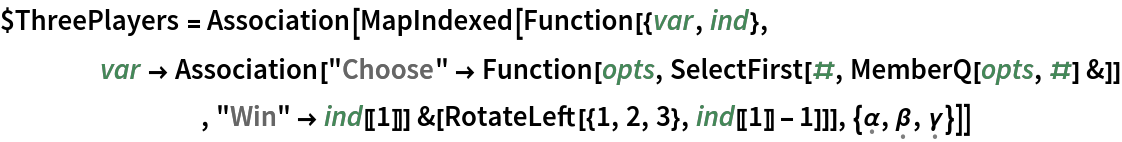 $ThreePlayers = Association[MapIndexed[Function[{var, ind},
    var -> Association[
        "Choose" -> Function[opts, SelectFirst[#, MemberQ[opts, #] &]]
        , "Win" -> ind[[1]]] &[
     RotateLeft[{1, 2, 3}, ind[[1]] - 1]]], {\[FormalAlpha], \[FormalBeta], \[FormalGamma]}]]