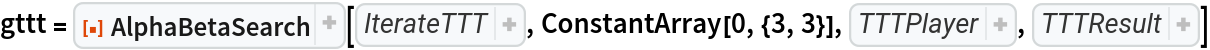 gttt = ResourceFunction["AlphaBetaSearch"][Function[state, 
Module[{sign, res, inds, winner, wins}, wins = {{{1, 1}, {2, 1}, {3, 1}}, {{1, 2}, {2, 2}, {3, 2}}, {{1, 3}, {2, 3}, {3, 3}}, {{1, 1}, {1, 2}, {1, 3}}, {{2, 1}, {2, 2}, {2, 3}}, {{3, 1}, {3, 2}, {3, 3}}, {{1, 3}, {2, 2}, {3, 1}}, {{1, 1}, {2, 2}, {3, 3}}}; sign = Switch[
If[Count[state, 1, 2] === Count[
         state, -1, 2], \[FormalAlpha], \[FormalBeta]], \[FormalAlpha], 1, \[FormalBeta], -1]; If[
Not[
TrueQ[inds = SelectFirst[wins, 
Function[inds, 
And[
Apply[SameQ, 
Map[Part[state, 
Apply[Sequence, #]]& , inds]], (winner = Part[state, 
Apply[Sequence, 
Part[inds, 1]]]) =!= 0]], True]; If[
TrueQ[inds], 
If[
AllTrue[wins, 
Function[inds, 
SubsetQ[
Map[Part[state, 
Apply[Sequence, #]]& , inds], {1, -1}]]], 0, True], winner]]], {}, res = Map[ReplacePart[state, # -> sign]& , 
Position[state, 0]]; res = Union[
Map[
Composition[First, Sort, 
ResourceFunction["ArrayRotations"]], res]]]]], ConstantArray[0, {3, 3}], Function[state, 
If[Count[state, 1, 2] === Count[
     state, -1, 2], \[FormalAlpha], \[FormalBeta]]], Function[state, 
Module[{inds, winner, wins}, wins = {{{1, 1}, {2, 1}, {3, 1}}, {{1, 2}, {2, 2}, {3, 2}}, {{1, 3}, {2, 3}, {3, 3}}, {{1, 1}, {1, 2}, {1, 3}}, {{2, 1}, {2, 2}, {2, 3}}, {{3, 1}, {3, 2}, {3, 3}}, {{1, 3}, {2, 2}, {3, 1}}, {{1, 1}, {2, 2}, {3, 3}}}; inds = SelectFirst[wins, 
Function[inds, 
And[
Apply[SameQ, 
Map[Part[state, 
Apply[Sequence, #]]& , inds]], (winner = Part[state, 
Apply[Sequence, 
Part[inds, 1]]]) =!= 0]], True]; If[
TrueQ[inds], 
If[
AllTrue[wins, 
Function[inds, 
SubsetQ[
Map[Part[state, 
Apply[Sequence, #]]& , inds], {1, -1}]]], 0, True], winner]]]]