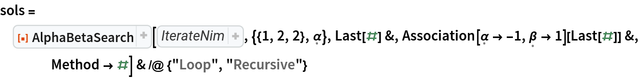 sols = ResourceFunction["AlphaBetaSearch"][Function[state, 
Thread[{
Catenate[
Map[Tuples[
MapAt[Range[0, First[#] - 1]& , 
Map[List, 
First[state]], #]]& , 
Range[
Length[
First[state]]]]], 
<|\[FormalAlpha] -> \[FormalBeta], \[FormalBeta] -> \[FormalAlpha]|>[
Last[state]]}]], {{1, 2, 2}, \[FormalAlpha]}, Last[#] &, Association[\[FormalAlpha] -> -1, \[FormalBeta] -> 1][Last[#]] &,
    Method -> #] & /@ {"Loop", "Recursive"}