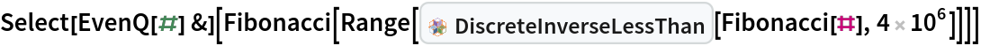 Select[EvenQ[#] &][
 Fibonacci[
  Range[InterpretationBox[FrameBox[TagBox[TooltipBox[PaneBox[GridBox[List[List[GraphicsBox[List[Thickness[0.0025`], List[FaceForm[List[RGBColor[0.9607843137254902`, 0.5058823529411764`, 0.19607843137254902`], Opacity[1.`]]], FilledCurveBox[List[List[List[0, 2, 0], List[0, 1, 0], List[0, 1, 0], List[0, 1, 0], List[0, 1, 0]], List[List[0, 2, 0], List[0, 1, 0], List[0, 1, 0], List[0, 1, 0], List[0, 1, 0]], List[List[0, 2, 0], List[0, 1, 0], List[0, 1, 0], List[0, 1, 0], List[0, 1, 0], List[0, 1, 0]], List[List[0, 2, 0], List[1, 3, 3], List[0, 1, 0], List[1, 3, 3], List[0, 1, 0], List[1, 3, 3], List[0, 1, 0], List[1, 3, 3], List[1, 3, 3], List[0, 1, 0], List[1, 3, 3], List[0, 1, 0], List[1, 3, 3]]], List[List[List[205.`, 22.863691329956055`], List[205.`, 212.31669425964355`], List[246.01799774169922`, 235.99870109558105`], List[369.0710144042969`, 307.0436840057373`], List[369.0710144042969`, 117.59068870544434`], List[205.`, 22.863691329956055`]], List[List[30.928985595703125`, 307.0436840057373`], List[153.98200225830078`, 235.99870109558105`], List[195.`, 212.31669425964355`], List[195.`, 22.863691329956055`], List[30.928985595703125`, 117.59068870544434`], List[30.928985595703125`, 307.0436840057373`]], List[List[200.`, 410.42970085144043`], List[364.0710144042969`, 315.7036876678467`], List[241.01799774169922`, 244.65868949890137`], List[200.`, 220.97669792175293`], List[158.98200225830078`, 244.65868949890137`], List[35.928985595703125`, 315.7036876678467`], List[200.`, 410.42970085144043`]], List[List[376.5710144042969`, 320.03370475769043`], List[202.5`, 420.53370475769043`], List[200.95300006866455`, 421.42667961120605`], List[199.04699993133545`, 421.42667961120605`], List[197.5`, 420.53370475769043`], List[23.428985595703125`, 320.03370475769043`], List[21.882003784179688`, 319.1406993865967`], List[20.928985595703125`, 317.4896984100342`], List[20.928985595703125`, 315.7036876678467`], List[20.928985595703125`, 114.70369529724121`], List[20.928985595703125`, 112.91769218444824`], List[21.882003784179688`, 111.26669120788574`], List[23.428985595703125`, 110.37369346618652`], List[197.5`, 9.87369155883789`], List[198.27300024032593`, 9.426692008972168`], List[199.13700008392334`, 9.203690528869629`], List[200.`, 9.203690528869629`], List[200.86299991607666`, 9.203690528869629`], List[201.72699999809265`, 9.426692008972168`], List[202.5`, 9.87369155883789`], List[376.5710144042969`, 110.37369346618652`], List[378.1179962158203`, 111.26669120788574`], List[379.0710144042969`, 112.91769218444824`], List[379.0710144042969`, 114.70369529724121`], List[379.0710144042969`, 315.7036876678467`], List[379.0710144042969`, 317.4896984100342`], List[378.1179962158203`, 319.1406993865967`], List[376.5710144042969`, 320.03370475769043`]]]]], List[FaceForm[List[RGBColor[0.5529411764705883`, 0.6745098039215687`, 0.8117647058823529`], Opacity[1.`]]], FilledCurveBox[List[List[List[0, 2, 0], List[0, 1, 0], List[0, 1, 0], List[0, 1, 0]]], List[List[List[44.92900085449219`, 282.59088134765625`], List[181.00001525878906`, 204.0298843383789`], List[181.00001525878906`, 46.90887451171875`], List[44.92900085449219`, 125.46986389160156`], List[44.92900085449219`, 282.59088134765625`]]]]], List[FaceForm[List[RGBColor[0.6627450980392157`, 0.803921568627451`, 0.5686274509803921`], Opacity[1.`]]], FilledCurveBox[List[List[List[0, 2, 0], List[0, 1, 0], List[0, 1, 0], List[0, 1, 0]]], List[List[List[355.0710144042969`, 282.59088134765625`], List[355.0710144042969`, 125.46986389160156`], List[219.`, 46.90887451171875`], List[219.`, 204.0298843383789`], List[355.0710144042969`, 282.59088134765625`]]]]], List[FaceForm[List[RGBColor[0.6901960784313725`, 0.5882352941176471`, 0.8117647058823529`], Opacity[1.`]]], FilledCurveBox[List[List[List[0, 2, 0], List[0, 1, 0], List[0, 1, 0], List[0, 1, 0]]], List[List[List[200.`, 394.0606994628906`], List[336.0710144042969`, 315.4997024536133`], List[200.`, 236.93968200683594`], List[63.928985595703125`, 315.4997024536133`], List[200.`, 394.0606994628906`]]]]]], List[Rule[BaselinePosition, Scaled[0.15`]], Rule[ImageSize, 10], Rule[ImageSize, 15]]], StyleBox[RowBox[List["DiscreteInverseLessThan", " "]], Rule[ShowAutoStyles, False], Rule[ShowStringCharacters, False], Rule[FontSize, Times[0.9`, Inherited]], Rule[FontColor, GrayLevel[0.1`]]]]], Rule[GridBoxSpacings, List[Rule["Columns", List[List[0.25`]]]]]], Rule[Alignment, List[Left, Baseline]], Rule[BaselinePosition, Baseline], Rule[FrameMargins, List[List[3, 0], List[0, 0]]], Rule[BaseStyle, List[Rule[LineSpacing, List[0, 0]], Rule[LineBreakWithin, False]]]], RowBox[List["PacletSymbol", "[", RowBox[List["\"PeterBurbery/CombinatoricsPaclet\"", ",", "\"DiscreteInverseLessThan\""]], "]"]], Rule[TooltipStyle, List[Rule[ShowAutoStyles, True], Rule[ShowStringCharacters, True]]]], Function[Annotation[Slot[1], Style[Defer[PacletSymbol["PeterBurbery/CombinatoricsPaclet", "DiscreteInverseLessThan"]], Rule[ShowStringCharacters, True]], "Tooltip"]]], Rule[Background, RGBColor[0.968`, 0.976`, 0.984`]], Rule[BaselinePosition, Baseline], Rule[DefaultBaseStyle, List[]], Rule[FrameMargins, List[List[0, 0], List[1, 1]]], Rule[FrameStyle, RGBColor[0.831`, 0.847`, 0.85`]], Rule[RoundingRadius, 4]], PacletSymbol["PeterBurbery/CombinatoricsPaclet", "DiscreteInverseLessThan"], Rule[Selectable, False], Rule[SelectWithContents, True], Rule[BoxID, "PacletSymbolBox"]][Fibonacci[#], 4 10^6]]]]