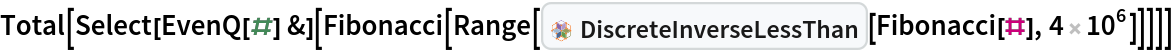 Total[Select[EvenQ[#] &][
  Fibonacci[
   Range[InterpretationBox[FrameBox[TagBox[TooltipBox[PaneBox[GridBox[List[List[GraphicsBox[List[Thickness[0.0025`], List[FaceForm[List[RGBColor[0.9607843137254902`, 0.5058823529411764`, 0.19607843137254902`], Opacity[1.`]]], FilledCurveBox[List[List[List[0, 2, 0], List[0, 1, 0], List[0, 1, 0], List[0, 1, 0], List[0, 1, 0]], List[List[0, 2, 0], List[0, 1, 0], List[0, 1, 0], List[0, 1, 0], List[0, 1, 0]], List[List[0, 2, 0], List[0, 1, 0], List[0, 1, 0], List[0, 1, 0], List[0, 1, 0], List[0, 1, 0]], List[List[0, 2, 0], List[1, 3, 3], List[0, 1, 0], List[1, 3, 3], List[0, 1, 0], List[1, 3, 3], List[0, 1, 0], List[1, 3, 3], List[1, 3, 3], List[0, 1, 0], List[1, 3, 3], List[0, 1, 0], List[1, 3, 3]]], List[List[List[205.`, 22.863691329956055`], List[205.`, 212.31669425964355`], List[246.01799774169922`, 235.99870109558105`], List[369.0710144042969`, 307.0436840057373`], List[369.0710144042969`, 117.59068870544434`], List[205.`, 22.863691329956055`]], List[List[30.928985595703125`, 307.0436840057373`], List[153.98200225830078`, 235.99870109558105`], List[195.`, 212.31669425964355`], List[195.`, 22.863691329956055`], List[30.928985595703125`, 117.59068870544434`], List[30.928985595703125`, 307.0436840057373`]], List[List[200.`, 410.42970085144043`], List[364.0710144042969`, 315.7036876678467`], List[241.01799774169922`, 244.65868949890137`], List[200.`, 220.97669792175293`], List[158.98200225830078`, 244.65868949890137`], List[35.928985595703125`, 315.7036876678467`], List[200.`, 410.42970085144043`]], List[List[376.5710144042969`, 320.03370475769043`], List[202.5`, 420.53370475769043`], List[200.95300006866455`, 421.42667961120605`], List[199.04699993133545`, 421.42667961120605`], List[197.5`, 420.53370475769043`], List[23.428985595703125`, 320.03370475769043`], List[21.882003784179688`, 319.1406993865967`], List[20.928985595703125`, 317.4896984100342`], List[20.928985595703125`, 315.7036876678467`], List[20.928985595703125`, 114.70369529724121`], List[20.928985595703125`, 112.91769218444824`], List[21.882003784179688`, 111.26669120788574`], List[23.428985595703125`, 110.37369346618652`], List[197.5`, 9.87369155883789`], List[198.27300024032593`, 9.426692008972168`], List[199.13700008392334`, 9.203690528869629`], List[200.`, 9.203690528869629`], List[200.86299991607666`, 9.203690528869629`], List[201.72699999809265`, 9.426692008972168`], List[202.5`, 9.87369155883789`], List[376.5710144042969`, 110.37369346618652`], List[378.1179962158203`, 111.26669120788574`], List[379.0710144042969`, 112.91769218444824`], List[379.0710144042969`, 114.70369529724121`], List[379.0710144042969`, 315.7036876678467`], List[379.0710144042969`, 317.4896984100342`], List[378.1179962158203`, 319.1406993865967`], List[376.5710144042969`, 320.03370475769043`]]]]], List[FaceForm[List[RGBColor[0.5529411764705883`, 0.6745098039215687`, 0.8117647058823529`], Opacity[1.`]]], FilledCurveBox[List[List[List[0, 2, 0], List[0, 1, 0], List[0, 1, 0], List[0, 1, 0]]], List[List[List[44.92900085449219`, 282.59088134765625`], List[181.00001525878906`, 204.0298843383789`], List[181.00001525878906`, 46.90887451171875`], List[44.92900085449219`, 125.46986389160156`], List[44.92900085449219`, 282.59088134765625`]]]]], List[FaceForm[List[RGBColor[0.6627450980392157`, 0.803921568627451`, 0.5686274509803921`], Opacity[1.`]]], FilledCurveBox[List[List[List[0, 2, 0], List[0, 1, 0], List[0, 1, 0], List[0, 1, 0]]], List[List[List[355.0710144042969`, 282.59088134765625`], List[355.0710144042969`, 125.46986389160156`], List[219.`, 46.90887451171875`], List[219.`, 204.0298843383789`], List[355.0710144042969`, 282.59088134765625`]]]]], List[FaceForm[List[RGBColor[0.6901960784313725`, 0.5882352941176471`, 0.8117647058823529`], Opacity[1.`]]], FilledCurveBox[List[List[List[0, 2, 0], List[0, 1, 0], List[0, 1, 0], List[0, 1, 0]]], List[List[List[200.`, 394.0606994628906`], List[336.0710144042969`, 315.4997024536133`], List[200.`, 236.93968200683594`], List[63.928985595703125`, 315.4997024536133`], List[200.`, 394.0606994628906`]]]]]], List[Rule[BaselinePosition, Scaled[0.15`]], Rule[ImageSize, 10], Rule[ImageSize, 15]]], StyleBox[RowBox[List["DiscreteInverseLessThan", " "]], Rule[ShowAutoStyles, False], Rule[ShowStringCharacters, False], Rule[FontSize, Times[0.9`, Inherited]], Rule[FontColor, GrayLevel[0.1`]]]]], Rule[GridBoxSpacings, List[Rule["Columns", List[List[0.25`]]]]]], Rule[Alignment, List[Left, Baseline]], Rule[BaselinePosition, Baseline], Rule[FrameMargins, List[List[3, 0], List[0, 0]]], Rule[BaseStyle, List[Rule[LineSpacing, List[0, 0]], Rule[LineBreakWithin, False]]]], RowBox[List["PacletSymbol", "[", RowBox[List["\"PeterBurbery/CombinatoricsPaclet\"", ",", "\"DiscreteInverseLessThan\""]], "]"]], Rule[TooltipStyle, List[Rule[ShowAutoStyles, True], Rule[ShowStringCharacters, True]]]], Function[Annotation[Slot[1], Style[Defer[PacletSymbol["PeterBurbery/CombinatoricsPaclet", "DiscreteInverseLessThan"]], Rule[ShowStringCharacters, True]], "Tooltip"]]], Rule[Background, RGBColor[0.968`, 0.976`, 0.984`]], Rule[BaselinePosition, Baseline], Rule[DefaultBaseStyle, List[]], Rule[FrameMargins, List[List[0, 0], List[1, 1]]], Rule[FrameStyle, RGBColor[0.831`, 0.847`, 0.85`]], Rule[RoundingRadius, 4]], PacletSymbol["PeterBurbery/CombinatoricsPaclet", "DiscreteInverseLessThan"], Rule[Selectable, False], Rule[SelectWithContents, True], Rule[BoxID, "PacletSymbolBox"]][Fibonacci[#], 4 10^6]]]]]