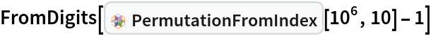 FromDigits[InterpretationBox[FrameBox[TagBox[TooltipBox[PaneBox[GridBox[List[List[GraphicsBox[List[Thickness[0.0025`], List[FaceForm[List[RGBColor[0.9607843137254902`, 0.5058823529411764`, 0.19607843137254902`], Opacity[1.`]]], FilledCurveBox[List[List[List[0, 2, 0], List[0, 1, 0], List[0, 1, 0], List[0, 1, 0], List[0, 1, 0]], List[List[0, 2, 0], List[0, 1, 0], List[0, 1, 0], List[0, 1, 0], List[0, 1, 0]], List[List[0, 2, 0], List[0, 1, 0], List[0, 1, 0], List[0, 1, 0], List[0, 1, 0], List[0, 1, 0]], List[List[0, 2, 0], List[1, 3, 3], List[0, 1, 0], List[1, 3, 3], List[0, 1, 0], List[1, 3, 3], List[0, 1, 0], List[1, 3, 3], List[1, 3, 3], List[0, 1, 0], List[1, 3, 3], List[0, 1, 0], List[1, 3, 3]]], List[List[List[205.`, 22.863691329956055`], List[205.`, 212.31669425964355`], List[246.01799774169922`, 235.99870109558105`], List[369.0710144042969`, 307.0436840057373`], List[369.0710144042969`, 117.59068870544434`], List[205.`, 22.863691329956055`]], List[List[30.928985595703125`, 307.0436840057373`], List[153.98200225830078`, 235.99870109558105`], List[195.`, 212.31669425964355`], List[195.`, 22.863691329956055`], List[30.928985595703125`, 117.59068870544434`], List[30.928985595703125`, 307.0436840057373`]], List[List[200.`, 410.42970085144043`], List[364.0710144042969`, 315.7036876678467`], List[241.01799774169922`, 244.65868949890137`], List[200.`, 220.97669792175293`], List[158.98200225830078`, 244.65868949890137`], List[35.928985595703125`, 315.7036876678467`], List[200.`, 410.42970085144043`]], List[List[376.5710144042969`, 320.03370475769043`], List[202.5`, 420.53370475769043`], List[200.95300006866455`, 421.42667961120605`], List[199.04699993133545`, 421.42667961120605`], List[197.5`, 420.53370475769043`], List[23.428985595703125`, 320.03370475769043`], List[21.882003784179688`, 319.1406993865967`], List[20.928985595703125`, 317.4896984100342`], List[20.928985595703125`, 315.7036876678467`], List[20.928985595703125`, 114.70369529724121`], List[20.928985595703125`, 112.91769218444824`], List[21.882003784179688`, 111.26669120788574`], List[23.428985595703125`, 110.37369346618652`], List[197.5`, 9.87369155883789`], List[198.27300024032593`, 9.426692008972168`], List[199.13700008392334`, 9.203690528869629`], List[200.`, 9.203690528869629`], List[200.86299991607666`, 9.203690528869629`], List[201.72699999809265`, 9.426692008972168`], List[202.5`, 9.87369155883789`], List[376.5710144042969`, 110.37369346618652`], List[378.1179962158203`, 111.26669120788574`], List[379.0710144042969`, 112.91769218444824`], List[379.0710144042969`, 114.70369529724121`], List[379.0710144042969`, 315.7036876678467`], List[379.0710144042969`, 317.4896984100342`], List[378.1179962158203`, 319.1406993865967`], List[376.5710144042969`, 320.03370475769043`]]]]], List[FaceForm[List[RGBColor[0.5529411764705883`, 0.6745098039215687`, 0.8117647058823529`], Opacity[1.`]]], FilledCurveBox[List[List[List[0, 2, 0], List[0, 1, 0], List[0, 1, 0], List[0, 1, 0]]], List[List[List[44.92900085449219`, 282.59088134765625`], List[181.00001525878906`, 204.0298843383789`], List[181.00001525878906`, 46.90887451171875`], List[44.92900085449219`, 125.46986389160156`], List[44.92900085449219`, 282.59088134765625`]]]]], List[FaceForm[List[RGBColor[0.6627450980392157`, 0.803921568627451`, 0.5686274509803921`], Opacity[1.`]]], FilledCurveBox[List[List[List[0, 2, 0], List[0, 1, 0], List[0, 1, 0], List[0, 1, 0]]], List[List[List[355.0710144042969`, 282.59088134765625`], List[355.0710144042969`, 125.46986389160156`], List[219.`, 46.90887451171875`], List[219.`, 204.0298843383789`], List[355.0710144042969`, 282.59088134765625`]]]]], List[FaceForm[List[RGBColor[0.6901960784313725`, 0.5882352941176471`, 0.8117647058823529`], Opacity[1.`]]], FilledCurveBox[List[List[List[0, 2, 0], List[0, 1, 0], List[0, 1, 0], List[0, 1, 0]]], List[List[List[200.`, 394.0606994628906`], List[336.0710144042969`, 315.4997024536133`], List[200.`, 236.93968200683594`], List[63.928985595703125`, 315.4997024536133`], List[200.`, 394.0606994628906`]]]]]], List[Rule[BaselinePosition, Scaled[0.15`]], Rule[ImageSize, 10], Rule[ImageSize, 15]]], StyleBox[RowBox[List["PermutationFromIndex", " "]], Rule[ShowAutoStyles, False], Rule[ShowStringCharacters, False], Rule[FontSize, Times[0.9`, Inherited]], Rule[FontColor, GrayLevel[0.1`]]]]], Rule[GridBoxSpacings, List[Rule["Columns", List[List[0.25`]]]]]], Rule[Alignment, List[Left, Baseline]], Rule[BaselinePosition, Baseline], Rule[FrameMargins, List[List[3, 0], List[0, 0]]], Rule[BaseStyle, List[Rule[LineSpacing, List[0, 0]], Rule[LineBreakWithin, False]]]], RowBox[List["PacletSymbol", "[", RowBox[List["\"PeterBurbery/CombinatoricsPaclet\"", ",", "\"PermutationFromIndex\""]], "]"]], Rule[TooltipStyle, List[Rule[ShowAutoStyles, True], Rule[ShowStringCharacters, True]]]], Function[Annotation[Slot[1], Style[Defer[PacletSymbol["PeterBurbery/CombinatoricsPaclet", "PermutationFromIndex"]], Rule[ShowStringCharacters, True]], "Tooltip"]]], Rule[Background, RGBColor[0.968`, 0.976`, 0.984`]], Rule[BaselinePosition, Baseline], Rule[DefaultBaseStyle, List[]], Rule[FrameMargins, List[List[0, 0], List[1, 1]]], Rule[FrameStyle, RGBColor[0.831`, 0.847`, 0.85`]], Rule[RoundingRadius, 4]], PacletSymbol["PeterBurbery/CombinatoricsPaclet", "PermutationFromIndex"], Rule[Selectable, False], Rule[SelectWithContents, True], Rule[BoxID, "PacletSymbolBox"]][10^6, 10] - 1]