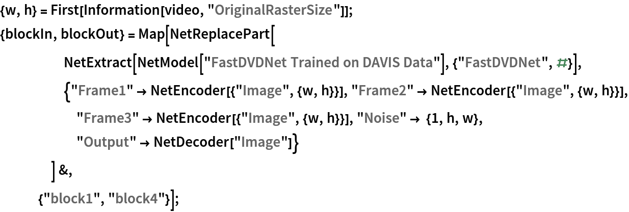 {w, h} = First[Information[video, "OriginalRasterSize"]];
{blockIn, blockOut} = Map[NetReplacePart[
     NetExtract[
      NetModel["FastDVDNet Trained on DAVIS Data"], {"FastDVDNet", #}],
     {"Frame1" -> NetEncoder[{"Image", {w, h}}], "Frame2" -> NetEncoder[{"Image", {w, h}}], "Frame3" -> NetEncoder[{"Image", {w, h}}], "Noise" -> {1, h, w},
       "Output" -> NetDecoder["Image"]}
     ] &, {"block1", "block4"}];