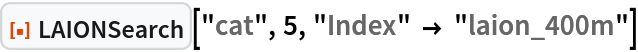 ResourceFunction[
 "LAIONSearch", ResourceSystemBase -> "https://www.wolframcloud.com/obj/resourcesystem/api/1.0"]["cat", 5, "Index" -> "laion_400m"]