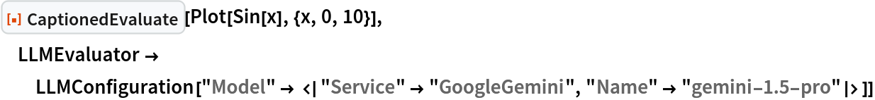 ResourceFunction["CaptionedEvaluate"][Plot[Sin[x], {x, 0, 10}], LLMEvaluator -> LLMConfiguration[
   "Model" -> <|"Service" -> "GoogleGemini", "Name" -> "gemini-1.5-pro"|>]]