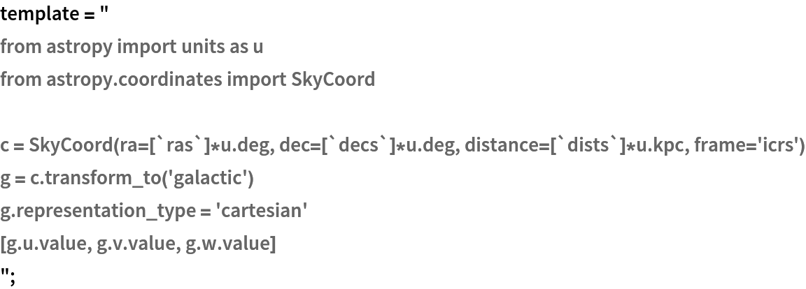 template = "
from astropy import units as u
from astropy.coordinates import SkyCoord

c = SkyCoord(ra=[`ras`]*u.deg, dec=[`decs`]*u.deg, distance=[`dists`]*u.kpc, frame='icrs')
g = c.transform_to('galactic')
g.representation_type = 'cartesian'
[g.u.value, g.v.value, g.w.value]
";