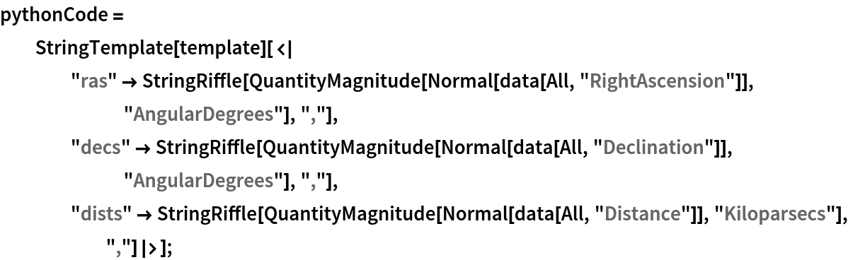 pythonCode = StringTemplate[template][<|
    "ras" -> StringRiffle[
      QuantityMagnitude[Normal[data[All, "RightAscension"]], "AngularDegrees"], ","], "decs" -> StringRiffle[
      QuantityMagnitude[Normal[data[All, "Declination"]], "AngularDegrees"], ","], "dists" -> StringRiffle[
      QuantityMagnitude[Normal[data[All, "Distance"]], "Kiloparsecs"],
       ","]|>];