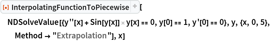 ResourceFunction[
 "InterpolatingFunctionToPiecewise", ResourceSystemBase -> "https://www.wolframcloud.com/obj/resourcesystem/api/1.0"][
 NDSolveValue[{y''[x] + Sin[y[x]] y[x] == 0, y[0] == 1, y'[0] == 0}, y, {x, 0, 5}, Method -> "Extrapolation"], x]