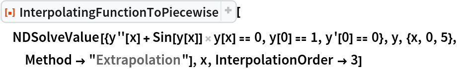 ResourceFunction[
 "InterpolatingFunctionToPiecewise", ResourceSystemBase -> "https://www.wolframcloud.com/obj/resourcesystem/api/1.0"][
 NDSolveValue[{y''[x] + Sin[y[x]] y[x] == 0, y[0] == 1, y'[0] == 0}, y, {x, 0, 5}, Method -> "Extrapolation"], x, InterpolationOrder -> 3]