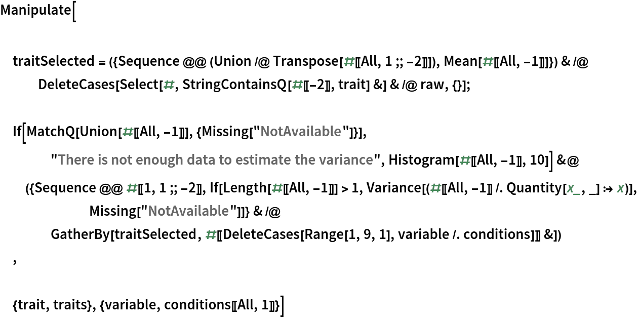 Manipulate[ traitSelected = ({Sequence @@ (Union /@ Transpose[#[[All, 1 ;; -2]]]), Mean[#[[All, -1]]]}) & /@
   DeleteCases[
    Select[#, StringContainsQ[#[[-2]], trait] &] & /@ raw, {}]; If[MatchQ[Union[#[[All, -1]]], {Missing["NotAvailable"]}], "There is not enough data to estimate the variance", Histogram[#[[All, -1]], 10]] &@({Sequence @@ #[[1, 1 ;; -2]], If[Length[#[[All, -1]]] > 1, Variance[(#[[All, -1]] /. Quantity[x_, _] :> x)], Missing["NotAvailable"]]} & /@
    GatherBy[
     traitSelected, #[[
       DeleteCases[Range[1, 9, 1], variable /. conditions]]] &])
 , {trait, traits}, {variable, conditions[[All, 1]]}]