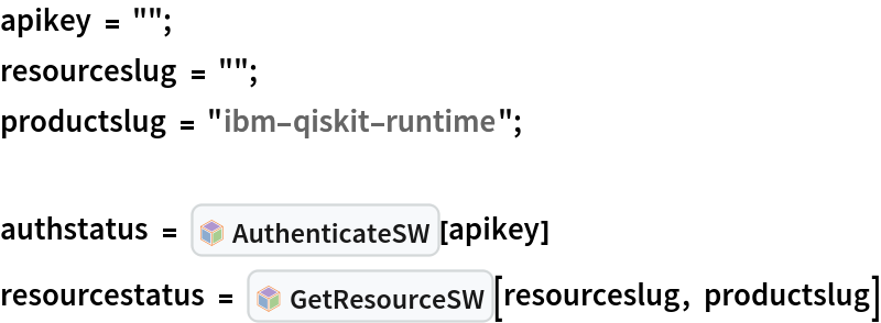 apikey = "";
resourceslug = "";
productslug = "ibm-qiskit-runtime";

authstatus = InterpretationBox[FrameBox[TagBox[TooltipBox[PaneBox[GridBox[List[List[GraphicsBox[List[Thickness[0.0025`], List[FaceForm[List[RGBColor[0.9607843137254902`, 0.5058823529411764`, 0.19607843137254902`], Opacity[1.`]]], FilledCurveBox[List[List[List[0, 2, 0], List[0, 1, 0], List[0, 1, 0], List[0, 1, 0], List[0, 1, 0]], List[List[0, 2, 0], List[0, 1, 0], List[0, 1, 0], List[0, 1, 0], List[0, 1, 0]], List[List[0, 2, 0], List[0, 1, 0], List[0, 1, 0], List[0, 1, 0], List[0, 1, 0], List[0, 1, 0]], List[List[0, 2, 0], List[1, 3, 3], List[0, 1, 0], List[1, 3, 3], List[0, 1, 0], List[1, 3, 3], List[0, 1, 0], List[1, 3, 3], List[1, 3, 3], List[0, 1, 0], List[1, 3, 3], List[0, 1, 0], List[1, 3, 3]]], List[List[List[205.`, 22.863691329956055`], List[205.`, 212.31669425964355`], List[246.01799774169922`, 235.99870109558105`], List[369.0710144042969`, 307.0436840057373`], List[369.0710144042969`, 117.59068870544434`], List[205.`, 22.863691329956055`]], List[List[30.928985595703125`, 307.0436840057373`], List[153.98200225830078`, 235.99870109558105`], List[195.`, 212.31669425964355`], List[195.`, 22.863691329956055`], List[30.928985595703125`, 117.59068870544434`], List[30.928985595703125`, 307.0436840057373`]], List[List[200.`, 410.42970085144043`], List[364.0710144042969`, 315.7036876678467`], List[241.01799774169922`, 244.65868949890137`], List[200.`, 220.97669792175293`], List[158.98200225830078`, 244.65868949890137`], List[35.928985595703125`, 315.7036876678467`], List[200.`, 410.42970085144043`]], List[List[376.5710144042969`, 320.03370475769043`], List[202.5`, 420.53370475769043`], List[200.95300006866455`, 421.42667961120605`], List[199.04699993133545`, 421.42667961120605`], List[197.5`, 420.53370475769043`], List[23.428985595703125`, 320.03370475769043`], List[21.882003784179688`, 319.1406993865967`], List[20.928985595703125`, 317.4896984100342`], List[20.928985595703125`, 315.7036876678467`], List[20.928985595703125`, 114.70369529724121`], List[20.928985595703125`, 112.91769218444824`], List[21.882003784179688`, 111.26669120788574`], List[23.428985595703125`, 110.37369346618652`], List[197.5`, 9.87369155883789`], List[198.27300024032593`, 9.426692008972168`], List[199.13700008392334`, 9.203690528869629`], List[200.`, 9.203690528869629`], List[200.86299991607666`, 9.203690528869629`], List[201.72699999809265`, 9.426692008972168`], List[202.5`, 9.87369155883789`], List[376.5710144042969`, 110.37369346618652`], List[378.1179962158203`, 111.26669120788574`], List[379.0710144042969`, 112.91769218444824`], List[379.0710144042969`, 114.70369529724121`], List[379.0710144042969`, 315.7036876678467`], List[379.0710144042969`, 317.4896984100342`], List[378.1179962158203`, 319.1406993865967`], List[376.5710144042969`, 320.03370475769043`]]]]], List[FaceForm[List[RGBColor[0.5529411764705883`, 0.6745098039215687`, 0.8117647058823529`], Opacity[1.`]]], FilledCurveBox[List[List[List[0, 2, 0], List[0, 1, 0], List[0, 1, 0], List[0, 1, 0]]], List[List[List[44.92900085449219`, 282.59088134765625`], List[181.00001525878906`, 204.0298843383789`], List[181.00001525878906`, 46.90887451171875`], List[44.92900085449219`, 125.46986389160156`], List[44.92900085449219`, 282.59088134765625`]]]]], List[FaceForm[List[RGBColor[0.6627450980392157`, 0.803921568627451`, 0.5686274509803921`], Opacity[1.`]]], FilledCurveBox[List[List[List[0, 2, 0], List[0, 1, 0], List[0, 1, 0], List[0, 1, 0]]], List[List[List[355.0710144042969`, 282.59088134765625`], List[355.0710144042969`, 125.46986389160156`], List[219.`, 46.90887451171875`], List[219.`, 204.0298843383789`], List[355.0710144042969`, 282.59088134765625`]]]]], List[FaceForm[List[RGBColor[0.6901960784313725`, 0.5882352941176471`, 0.8117647058823529`], Opacity[1.`]]], FilledCurveBox[List[List[List[0, 2, 0], List[0, 1, 0], List[0, 1, 0], List[0, 1, 0]]], List[List[List[200.`, 394.0606994628906`], List[336.0710144042969`, 315.4997024536133`], List[200.`, 236.93968200683594`], List[63.928985595703125`, 315.4997024536133`], List[200.`, 394.0606994628906`]]]]]], List[Rule[BaselinePosition, Scaled[0.15`]], Rule[ImageSize, 10], Rule[ImageSize, 15]]], StyleBox[RowBox[List["AuthenticateSW", " "]], Rule[ShowAutoStyles, False], Rule[ShowStringCharacters, False], Rule[FontSize, Times[0.9`, Inherited]], Rule[FontColor, GrayLevel[0.1`]]]]], Rule[GridBoxSpacings, List[Rule["Columns", List[List[0.25`]]]]]], Rule[Alignment, List[Left, Baseline]], Rule[BaselinePosition, Baseline], Rule[FrameMargins, List[List[3, 0], List[0, 0]]], Rule[BaseStyle, List[Rule[LineSpacing, List[0, 0]], Rule[LineBreakWithin, False]]]], RowBox[List["PacletSymbol", "[", RowBox[List["\"Strangeworks/Strangeworks\"", ",", "\"Strangeworks`Strangeworks`AuthenticateSW\""]], "]"]], Rule[TooltipStyle, List[Rule[ShowAutoStyles, True], Rule[ShowStringCharacters, True]]]], Function[Annotation[Slot[1], Style[Defer[PacletSymbol["Strangeworks/Strangeworks", "Strangeworks`Strangeworks`AuthenticateSW"]], Rule[ShowStringCharacters, True]], "Tooltip"]]], Rule[Background, RGBColor[0.968`, 0.976`, 0.984`]], Rule[BaselinePosition, Baseline], Rule[DefaultBaseStyle, List[]], Rule[FrameMargins, List[List[0, 0], List[1, 1]]], Rule[FrameStyle, RGBColor[0.831`, 0.847`, 0.85`]], Rule[RoundingRadius, 4]], PacletSymbol["Strangeworks/Strangeworks", "Strangeworks`Strangeworks`AuthenticateSW"], Rule[Selectable, False], Rule[SelectWithContents, True], Rule[BoxID, "PacletSymbolBox"]][apikey]
resourcestatus = InterpretationBox[FrameBox[TagBox[TooltipBox[PaneBox[GridBox[List[List[GraphicsBox[List[Thickness[0.0025`], List[FaceForm[List[RGBColor[0.9607843137254902`, 0.5058823529411764`, 0.19607843137254902`], Opacity[1.`]]], FilledCurveBox[List[List[List[0, 2, 0], List[0, 1, 0], List[0, 1, 0], List[0, 1, 0], List[0, 1, 0]], List[List[0, 2, 0], List[0, 1, 0], List[0, 1, 0], List[0, 1, 0], List[0, 1, 0]], List[List[0, 2, 0], List[0, 1, 0], List[0, 1, 0], List[0, 1, 0], List[0, 1, 0], List[0, 1, 0]], List[List[0, 2, 0], List[1, 3, 3], List[0, 1, 0], List[1, 3, 3], List[0, 1, 0], List[1, 3, 3], List[0, 1, 0], List[1, 3, 3], List[1, 3, 3], List[0, 1, 0], List[1, 3, 3], List[0, 1, 0], List[1, 3, 3]]], List[List[List[205.`, 22.863691329956055`], List[205.`, 212.31669425964355`], List[246.01799774169922`, 235.99870109558105`], List[369.0710144042969`, 307.0436840057373`], List[369.0710144042969`, 117.59068870544434`], List[205.`, 22.863691329956055`]], List[List[30.928985595703125`, 307.0436840057373`], List[153.98200225830078`, 235.99870109558105`], List[195.`, 212.31669425964355`], List[195.`, 22.863691329956055`], List[30.928985595703125`, 117.59068870544434`], List[30.928985595703125`, 307.0436840057373`]], List[List[200.`, 410.42970085144043`], List[364.0710144042969`, 315.7036876678467`], List[241.01799774169922`, 244.65868949890137`], List[200.`, 220.97669792175293`], List[158.98200225830078`, 244.65868949890137`], List[35.928985595703125`, 315.7036876678467`], List[200.`, 410.42970085144043`]], List[List[376.5710144042969`, 320.03370475769043`], List[202.5`, 420.53370475769043`], List[200.95300006866455`, 421.42667961120605`], List[199.04699993133545`, 421.42667961120605`], List[197.5`, 420.53370475769043`], List[23.428985595703125`, 320.03370475769043`], List[21.882003784179688`, 319.1406993865967`], List[20.928985595703125`, 317.4896984100342`], List[20.928985595703125`, 315.7036876678467`], List[20.928985595703125`, 114.70369529724121`], List[20.928985595703125`, 112.91769218444824`], List[21.882003784179688`, 111.26669120788574`], List[23.428985595703125`, 110.37369346618652`], List[197.5`, 9.87369155883789`], List[198.27300024032593`, 9.426692008972168`], List[199.13700008392334`, 9.203690528869629`], List[200.`, 9.203690528869629`], List[200.86299991607666`, 9.203690528869629`], List[201.72699999809265`, 9.426692008972168`], List[202.5`, 9.87369155883789`], List[376.5710144042969`, 110.37369346618652`], List[378.1179962158203`, 111.26669120788574`], List[379.0710144042969`, 112.91769218444824`], List[379.0710144042969`, 114.70369529724121`], List[379.0710144042969`, 315.7036876678467`], List[379.0710144042969`, 317.4896984100342`], List[378.1179962158203`, 319.1406993865967`], List[376.5710144042969`, 320.03370475769043`]]]]], List[FaceForm[List[RGBColor[0.5529411764705883`, 0.6745098039215687`, 0.8117647058823529`], Opacity[1.`]]], FilledCurveBox[List[List[List[0, 2, 0], List[0, 1, 0], List[0, 1, 0], List[0, 1, 0]]], List[List[List[44.92900085449219`, 282.59088134765625`], List[181.00001525878906`, 204.0298843383789`], List[181.00001525878906`, 46.90887451171875`], List[44.92900085449219`, 125.46986389160156`], List[44.92900085449219`, 282.59088134765625`]]]]], List[FaceForm[List[RGBColor[0.6627450980392157`, 0.803921568627451`, 0.5686274509803921`], Opacity[1.`]]], FilledCurveBox[List[List[List[0, 2, 0], List[0, 1, 0], List[0, 1, 0], List[0, 1, 0]]], List[List[List[355.0710144042969`, 282.59088134765625`], List[355.0710144042969`, 125.46986389160156`], List[219.`, 46.90887451171875`], List[219.`, 204.0298843383789`], List[355.0710144042969`, 282.59088134765625`]]]]], List[FaceForm[List[RGBColor[0.6901960784313725`, 0.5882352941176471`, 0.8117647058823529`], Opacity[1.`]]], FilledCurveBox[List[List[List[0, 2, 0], List[0, 1, 0], List[0, 1, 0], List[0, 1, 0]]], List[List[List[200.`, 394.0606994628906`], List[336.0710144042969`, 315.4997024536133`], List[200.`, 236.93968200683594`], List[63.928985595703125`, 315.4997024536133`], List[200.`, 394.0606994628906`]]]]]], List[Rule[BaselinePosition, Scaled[0.15`]], Rule[ImageSize, 10], Rule[ImageSize, 15]]], StyleBox[RowBox[List["GetResourceSW", " "]], Rule[ShowAutoStyles, False], Rule[ShowStringCharacters, False], Rule[FontSize, Times[0.9`, Inherited]], Rule[FontColor, GrayLevel[0.1`]]]]], Rule[GridBoxSpacings, List[Rule["Columns", List[List[0.25`]]]]]], Rule[Alignment, List[Left, Baseline]], Rule[BaselinePosition, Baseline], Rule[FrameMargins, List[List[3, 0], List[0, 0]]], Rule[BaseStyle, List[Rule[LineSpacing, List[0, 0]], Rule[LineBreakWithin, False]]]], RowBox[List["PacletSymbol", "[", RowBox[List["\"Strangeworks/Strangeworks\"", ",", "\"Strangeworks`Strangeworks`GetResourceSW\""]], "]"]], Rule[TooltipStyle, List[Rule[ShowAutoStyles, True], Rule[ShowStringCharacters, True]]]], Function[Annotation[Slot[1], Style[Defer[PacletSymbol["Strangeworks/Strangeworks", "Strangeworks`Strangeworks`GetResourceSW"]], Rule[ShowStringCharacters, True]], "Tooltip"]]], Rule[Background, RGBColor[0.968`, 0.976`, 0.984`]], Rule[BaselinePosition, Baseline], Rule[DefaultBaseStyle, List[]], Rule[FrameMargins, List[List[0, 0], List[1, 1]]], Rule[FrameStyle, RGBColor[0.831`, 0.847`, 0.85`]], Rule[RoundingRadius, 4]], PacletSymbol["Strangeworks/Strangeworks", "Strangeworks`Strangeworks`GetResourceSW"], Rule[Selectable, False], Rule[SelectWithContents, True], Rule[BoxID, "PacletSymbolBox"]][
  resourceslug, productslug]