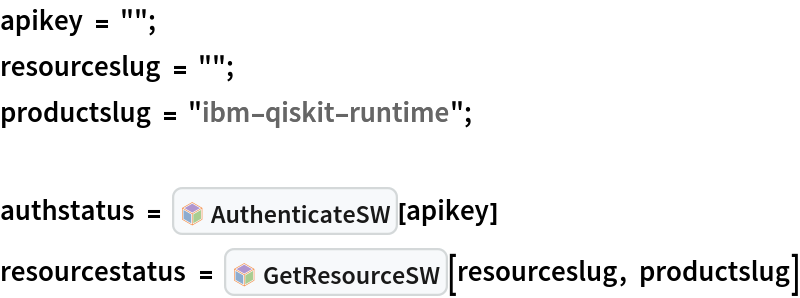 apikey = "";
resourceslug = "";
productslug = "ibm-qiskit-runtime";

authstatus = InterpretationBox[FrameBox[TagBox[TooltipBox[PaneBox[GridBox[List[List[GraphicsBox[List[Thickness[0.0025`], List[FaceForm[List[RGBColor[0.9607843137254902`, 0.5058823529411764`, 0.19607843137254902`], Opacity[1.`]]], FilledCurveBox[List[List[List[0, 2, 0], List[0, 1, 0], List[0, 1, 0], List[0, 1, 0], List[0, 1, 0]], List[List[0, 2, 0], List[0, 1, 0], List[0, 1, 0], List[0, 1, 0], List[0, 1, 0]], List[List[0, 2, 0], List[0, 1, 0], List[0, 1, 0], List[0, 1, 0], List[0, 1, 0], List[0, 1, 0]], List[List[0, 2, 0], List[1, 3, 3], List[0, 1, 0], List[1, 3, 3], List[0, 1, 0], List[1, 3, 3], List[0, 1, 0], List[1, 3, 3], List[1, 3, 3], List[0, 1, 0], List[1, 3, 3], List[0, 1, 0], List[1, 3, 3]]], List[List[List[205.`, 22.863691329956055`], List[205.`, 212.31669425964355`], List[246.01799774169922`, 235.99870109558105`], List[369.0710144042969`, 307.0436840057373`], List[369.0710144042969`, 117.59068870544434`], List[205.`, 22.863691329956055`]], List[List[30.928985595703125`, 307.0436840057373`], List[153.98200225830078`, 235.99870109558105`], List[195.`, 212.31669425964355`], List[195.`, 22.863691329956055`], List[30.928985595703125`, 117.59068870544434`], List[30.928985595703125`, 307.0436840057373`]], List[List[200.`, 410.42970085144043`], List[364.0710144042969`, 315.7036876678467`], List[241.01799774169922`, 244.65868949890137`], List[200.`, 220.97669792175293`], List[158.98200225830078`, 244.65868949890137`], List[35.928985595703125`, 315.7036876678467`], List[200.`, 410.42970085144043`]], List[List[376.5710144042969`, 320.03370475769043`], List[202.5`, 420.53370475769043`], List[200.95300006866455`, 421.42667961120605`], List[199.04699993133545`, 421.42667961120605`], List[197.5`, 420.53370475769043`], List[23.428985595703125`, 320.03370475769043`], List[21.882003784179688`, 319.1406993865967`], List[20.928985595703125`, 317.4896984100342`], List[20.928985595703125`, 315.7036876678467`], List[20.928985595703125`, 114.70369529724121`], List[20.928985595703125`, 112.91769218444824`], List[21.882003784179688`, 111.26669120788574`], List[23.428985595703125`, 110.37369346618652`], List[197.5`, 9.87369155883789`], List[198.27300024032593`, 9.426692008972168`], List[199.13700008392334`, 9.203690528869629`], List[200.`, 9.203690528869629`], List[200.86299991607666`, 9.203690528869629`], List[201.72699999809265`, 9.426692008972168`], List[202.5`, 9.87369155883789`], List[376.5710144042969`, 110.37369346618652`], List[378.1179962158203`, 111.26669120788574`], List[379.0710144042969`, 112.91769218444824`], List[379.0710144042969`, 114.70369529724121`], List[379.0710144042969`, 315.7036876678467`], List[379.0710144042969`, 317.4896984100342`], List[378.1179962158203`, 319.1406993865967`], List[376.5710144042969`, 320.03370475769043`]]]]], List[FaceForm[List[RGBColor[0.5529411764705883`, 0.6745098039215687`, 0.8117647058823529`], Opacity[1.`]]], FilledCurveBox[List[List[List[0, 2, 0], List[0, 1, 0], List[0, 1, 0], List[0, 1, 0]]], List[List[List[44.92900085449219`, 282.59088134765625`], List[181.00001525878906`, 204.0298843383789`], List[181.00001525878906`, 46.90887451171875`], List[44.92900085449219`, 125.46986389160156`], List[44.92900085449219`, 282.59088134765625`]]]]], List[FaceForm[List[RGBColor[0.6627450980392157`, 0.803921568627451`, 0.5686274509803921`], Opacity[1.`]]], FilledCurveBox[List[List[List[0, 2, 0], List[0, 1, 0], List[0, 1, 0], List[0, 1, 0]]], List[List[List[355.0710144042969`, 282.59088134765625`], List[355.0710144042969`, 125.46986389160156`], List[219.`, 46.90887451171875`], List[219.`, 204.0298843383789`], List[355.0710144042969`, 282.59088134765625`]]]]], List[FaceForm[List[RGBColor[0.6901960784313725`, 0.5882352941176471`, 0.8117647058823529`], Opacity[1.`]]], FilledCurveBox[List[List[List[0, 2, 0], List[0, 1, 0], List[0, 1, 0], List[0, 1, 0]]], List[List[List[200.`, 394.0606994628906`], List[336.0710144042969`, 315.4997024536133`], List[200.`, 236.93968200683594`], List[63.928985595703125`, 315.4997024536133`], List[200.`, 394.0606994628906`]]]]]], List[Rule[BaselinePosition, Scaled[0.15`]], Rule[ImageSize, 10], Rule[ImageSize, 15]]], StyleBox[RowBox[List["AuthenticateSW", " "]], Rule[ShowAutoStyles, False], Rule[ShowStringCharacters, False], Rule[FontSize, Times[0.9`, Inherited]], Rule[FontColor, GrayLevel[0.1`]]]]], Rule[GridBoxSpacings, List[Rule["Columns", List[List[0.25`]]]]]], Rule[Alignment, List[Left, Baseline]], Rule[BaselinePosition, Baseline], Rule[FrameMargins, List[List[3, 0], List[0, 0]]], Rule[BaseStyle, List[Rule[LineSpacing, List[0, 0]], Rule[LineBreakWithin, False]]]], RowBox[List["PacletSymbol", "[", RowBox[List["\"Strangeworks/Strangeworks\"", ",", "\"Strangeworks`Strangeworks`AuthenticateSW\""]], "]"]], Rule[TooltipStyle, List[Rule[ShowAutoStyles, True], Rule[ShowStringCharacters, True]]]], Function[Annotation[Slot[1], Style[Defer[PacletSymbol["Strangeworks/Strangeworks", "Strangeworks`Strangeworks`AuthenticateSW"]], Rule[ShowStringCharacters, True]], "Tooltip"]]], Rule[Background, RGBColor[0.968`, 0.976`, 0.984`]], Rule[BaselinePosition, Baseline], Rule[DefaultBaseStyle, List[]], Rule[FrameMargins, List[List[0, 0], List[1, 1]]], Rule[FrameStyle, RGBColor[0.831`, 0.847`, 0.85`]], Rule[RoundingRadius, 4]], PacletSymbol["Strangeworks/Strangeworks", "Strangeworks`Strangeworks`AuthenticateSW"], Rule[Selectable, False], Rule[SelectWithContents, True], Rule[BoxID, "PacletSymbolBox"]][apikey]
resourcestatus = InterpretationBox[FrameBox[TagBox[TooltipBox[PaneBox[GridBox[List[List[GraphicsBox[List[Thickness[0.0025`], List[FaceForm[List[RGBColor[0.9607843137254902`, 0.5058823529411764`, 0.19607843137254902`], Opacity[1.`]]], FilledCurveBox[List[List[List[0, 2, 0], List[0, 1, 0], List[0, 1, 0], List[0, 1, 0], List[0, 1, 0]], List[List[0, 2, 0], List[0, 1, 0], List[0, 1, 0], List[0, 1, 0], List[0, 1, 0]], List[List[0, 2, 0], List[0, 1, 0], List[0, 1, 0], List[0, 1, 0], List[0, 1, 0], List[0, 1, 0]], List[List[0, 2, 0], List[1, 3, 3], List[0, 1, 0], List[1, 3, 3], List[0, 1, 0], List[1, 3, 3], List[0, 1, 0], List[1, 3, 3], List[1, 3, 3], List[0, 1, 0], List[1, 3, 3], List[0, 1, 0], List[1, 3, 3]]], List[List[List[205.`, 22.863691329956055`], List[205.`, 212.31669425964355`], List[246.01799774169922`, 235.99870109558105`], List[369.0710144042969`, 307.0436840057373`], List[369.0710144042969`, 117.59068870544434`], List[205.`, 22.863691329956055`]], List[List[30.928985595703125`, 307.0436840057373`], List[153.98200225830078`, 235.99870109558105`], List[195.`, 212.31669425964355`], List[195.`, 22.863691329956055`], List[30.928985595703125`, 117.59068870544434`], List[30.928985595703125`, 307.0436840057373`]], List[List[200.`, 410.42970085144043`], List[364.0710144042969`, 315.7036876678467`], List[241.01799774169922`, 244.65868949890137`], List[200.`, 220.97669792175293`], List[158.98200225830078`, 244.65868949890137`], List[35.928985595703125`, 315.7036876678467`], List[200.`, 410.42970085144043`]], List[List[376.5710144042969`, 320.03370475769043`], List[202.5`, 420.53370475769043`], List[200.95300006866455`, 421.42667961120605`], List[199.04699993133545`, 421.42667961120605`], List[197.5`, 420.53370475769043`], List[23.428985595703125`, 320.03370475769043`], List[21.882003784179688`, 319.1406993865967`], List[20.928985595703125`, 317.4896984100342`], List[20.928985595703125`, 315.7036876678467`], List[20.928985595703125`, 114.70369529724121`], List[20.928985595703125`, 112.91769218444824`], List[21.882003784179688`, 111.26669120788574`], List[23.428985595703125`, 110.37369346618652`], List[197.5`, 9.87369155883789`], List[198.27300024032593`, 9.426692008972168`], List[199.13700008392334`, 9.203690528869629`], List[200.`, 9.203690528869629`], List[200.86299991607666`, 9.203690528869629`], List[201.72699999809265`, 9.426692008972168`], List[202.5`, 9.87369155883789`], List[376.5710144042969`, 110.37369346618652`], List[378.1179962158203`, 111.26669120788574`], List[379.0710144042969`, 112.91769218444824`], List[379.0710144042969`, 114.70369529724121`], List[379.0710144042969`, 315.7036876678467`], List[379.0710144042969`, 317.4896984100342`], List[378.1179962158203`, 319.1406993865967`], List[376.5710144042969`, 320.03370475769043`]]]]], List[FaceForm[List[RGBColor[0.5529411764705883`, 0.6745098039215687`, 0.8117647058823529`], Opacity[1.`]]], FilledCurveBox[List[List[List[0, 2, 0], List[0, 1, 0], List[0, 1, 0], List[0, 1, 0]]], List[List[List[44.92900085449219`, 282.59088134765625`], List[181.00001525878906`, 204.0298843383789`], List[181.00001525878906`, 46.90887451171875`], List[44.92900085449219`, 125.46986389160156`], List[44.92900085449219`, 282.59088134765625`]]]]], List[FaceForm[List[RGBColor[0.6627450980392157`, 0.803921568627451`, 0.5686274509803921`], Opacity[1.`]]], FilledCurveBox[List[List[List[0, 2, 0], List[0, 1, 0], List[0, 1, 0], List[0, 1, 0]]], List[List[List[355.0710144042969`, 282.59088134765625`], List[355.0710144042969`, 125.46986389160156`], List[219.`, 46.90887451171875`], List[219.`, 204.0298843383789`], List[355.0710144042969`, 282.59088134765625`]]]]], List[FaceForm[List[RGBColor[0.6901960784313725`, 0.5882352941176471`, 0.8117647058823529`], Opacity[1.`]]], FilledCurveBox[List[List[List[0, 2, 0], List[0, 1, 0], List[0, 1, 0], List[0, 1, 0]]], List[List[List[200.`, 394.0606994628906`], List[336.0710144042969`, 315.4997024536133`], List[200.`, 236.93968200683594`], List[63.928985595703125`, 315.4997024536133`], List[200.`, 394.0606994628906`]]]]]], List[Rule[BaselinePosition, Scaled[0.15`]], Rule[ImageSize, 10], Rule[ImageSize, 15]]], StyleBox[RowBox[List["GetResourceSW", " "]], Rule[ShowAutoStyles, False], Rule[ShowStringCharacters, False], Rule[FontSize, Times[0.9`, Inherited]], Rule[FontColor, GrayLevel[0.1`]]]]], Rule[GridBoxSpacings, List[Rule["Columns", List[List[0.25`]]]]]], Rule[Alignment, List[Left, Baseline]], Rule[BaselinePosition, Baseline], Rule[FrameMargins, List[List[3, 0], List[0, 0]]], Rule[BaseStyle, List[Rule[LineSpacing, List[0, 0]], Rule[LineBreakWithin, False]]]], RowBox[List["PacletSymbol", "[", RowBox[List["\"Strangeworks/Strangeworks\"", ",", "\"Strangeworks`Strangeworks`GetResourceSW\""]], "]"]], Rule[TooltipStyle, List[Rule[ShowAutoStyles, True], Rule[ShowStringCharacters, True]]]], Function[Annotation[Slot[1], Style[Defer[PacletSymbol["Strangeworks/Strangeworks", "Strangeworks`Strangeworks`GetResourceSW"]], Rule[ShowStringCharacters, True]], "Tooltip"]]], Rule[Background, RGBColor[0.968`, 0.976`, 0.984`]], Rule[BaselinePosition, Baseline], Rule[DefaultBaseStyle, List[]], Rule[FrameMargins, List[List[0, 0], List[1, 1]]], Rule[FrameStyle, RGBColor[0.831`, 0.847`, 0.85`]], Rule[RoundingRadius, 4]], PacletSymbol["Strangeworks/Strangeworks", "Strangeworks`Strangeworks`GetResourceSW"], Rule[Selectable, False], Rule[SelectWithContents, True], Rule[BoxID, "PacletSymbolBox"]][
  resourceslug, productslug]