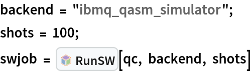 backend = "ibmq_qasm_simulator"; 
shots = 100;
swjob = InterpretationBox[FrameBox[TagBox[TooltipBox[PaneBox[GridBox[List[List[GraphicsBox[List[Thickness[0.0025`], List[FaceForm[List[RGBColor[0.9607843137254902`, 0.5058823529411764`, 0.19607843137254902`], Opacity[1.`]]], FilledCurveBox[List[List[List[0, 2, 0], List[0, 1, 0], List[0, 1, 0], List[0, 1, 0], List[0, 1, 0]], List[List[0, 2, 0], List[0, 1, 0], List[0, 1, 0], List[0, 1, 0], List[0, 1, 0]], List[List[0, 2, 0], List[0, 1, 0], List[0, 1, 0], List[0, 1, 0], List[0, 1, 0], List[0, 1, 0]], List[List[0, 2, 0], List[1, 3, 3], List[0, 1, 0], List[1, 3, 3], List[0, 1, 0], List[1, 3, 3], List[0, 1, 0], List[1, 3, 3], List[1, 3, 3], List[0, 1, 0], List[1, 3, 3], List[0, 1, 0], List[1, 3, 3]]], List[List[List[205.`, 22.863691329956055`], List[205.`, 212.31669425964355`], List[246.01799774169922`, 235.99870109558105`], List[369.0710144042969`, 307.0436840057373`], List[369.0710144042969`, 117.59068870544434`], List[205.`, 22.863691329956055`]], List[List[30.928985595703125`, 307.0436840057373`], List[153.98200225830078`, 235.99870109558105`], List[195.`, 212.31669425964355`], List[195.`, 22.863691329956055`], List[30.928985595703125`, 117.59068870544434`], List[30.928985595703125`, 307.0436840057373`]], List[List[200.`, 410.42970085144043`], List[364.0710144042969`, 315.7036876678467`], List[241.01799774169922`, 244.65868949890137`], List[200.`, 220.97669792175293`], List[158.98200225830078`, 244.65868949890137`], List[35.928985595703125`, 315.7036876678467`], List[200.`, 410.42970085144043`]], List[List[376.5710144042969`, 320.03370475769043`], List[202.5`, 420.53370475769043`], List[200.95300006866455`, 421.42667961120605`], List[199.04699993133545`, 421.42667961120605`], List[197.5`, 420.53370475769043`], List[23.428985595703125`, 320.03370475769043`], List[21.882003784179688`, 319.1406993865967`], List[20.928985595703125`, 317.4896984100342`], List[20.928985595703125`, 315.7036876678467`], List[20.928985595703125`, 114.70369529724121`], List[20.928985595703125`, 112.91769218444824`], List[21.882003784179688`, 111.26669120788574`], List[23.428985595703125`, 110.37369346618652`], List[197.5`, 9.87369155883789`], List[198.27300024032593`, 9.426692008972168`], List[199.13700008392334`, 9.203690528869629`], List[200.`, 9.203690528869629`], List[200.86299991607666`, 9.203690528869629`], List[201.72699999809265`, 9.426692008972168`], List[202.5`, 9.87369155883789`], List[376.5710144042969`, 110.37369346618652`], List[378.1179962158203`, 111.26669120788574`], List[379.0710144042969`, 112.91769218444824`], List[379.0710144042969`, 114.70369529724121`], List[379.0710144042969`, 315.7036876678467`], List[379.0710144042969`, 317.4896984100342`], List[378.1179962158203`, 319.1406993865967`], List[376.5710144042969`, 320.03370475769043`]]]]], List[FaceForm[List[RGBColor[0.5529411764705883`, 0.6745098039215687`, 0.8117647058823529`], Opacity[1.`]]], FilledCurveBox[List[List[List[0, 2, 0], List[0, 1, 0], List[0, 1, 0], List[0, 1, 0]]], List[List[List[44.92900085449219`, 282.59088134765625`], List[181.00001525878906`, 204.0298843383789`], List[181.00001525878906`, 46.90887451171875`], List[44.92900085449219`, 125.46986389160156`], List[44.92900085449219`, 282.59088134765625`]]]]], List[FaceForm[List[RGBColor[0.6627450980392157`, 0.803921568627451`, 0.5686274509803921`], Opacity[1.`]]], FilledCurveBox[List[List[List[0, 2, 0], List[0, 1, 0], List[0, 1, 0], List[0, 1, 0]]], List[List[List[355.0710144042969`, 282.59088134765625`], List[355.0710144042969`, 125.46986389160156`], List[219.`, 46.90887451171875`], List[219.`, 204.0298843383789`], List[355.0710144042969`, 282.59088134765625`]]]]], List[FaceForm[List[RGBColor[0.6901960784313725`, 0.5882352941176471`, 0.8117647058823529`], Opacity[1.`]]], FilledCurveBox[List[List[List[0, 2, 0], List[0, 1, 0], List[0, 1, 0], List[0, 1, 0]]], List[List[List[200.`, 394.0606994628906`], List[336.0710144042969`, 315.4997024536133`], List[200.`, 236.93968200683594`], List[63.928985595703125`, 315.4997024536133`], List[200.`, 394.0606994628906`]]]]]], List[Rule[BaselinePosition, Scaled[0.15`]], Rule[ImageSize, 10], Rule[ImageSize, 15]]], StyleBox[RowBox[List["RunSW", " "]], Rule[ShowAutoStyles, False], Rule[ShowStringCharacters, False], Rule[FontSize, Times[0.9`, Inherited]], Rule[FontColor, GrayLevel[0.1`]]]]], Rule[GridBoxSpacings, List[Rule["Columns", List[List[0.25`]]]]]], Rule[Alignment, List[Left, Baseline]], Rule[BaselinePosition, Baseline], Rule[FrameMargins, List[List[3, 0], List[0, 0]]], Rule[BaseStyle, List[Rule[LineSpacing, List[0, 0]], Rule[LineBreakWithin, False]]]], RowBox[List["PacletSymbol", "[", RowBox[List["\"Strangeworks/Strangeworks\"", ",", "\"Strangeworks`Strangeworks`RunSW\""]], "]"]], Rule[TooltipStyle, List[Rule[ShowAutoStyles, True], Rule[ShowStringCharacters, True]]]], Function[Annotation[Slot[1], Style[Defer[PacletSymbol["Strangeworks/Strangeworks", "Strangeworks`Strangeworks`RunSW"]], Rule[ShowStringCharacters, True]], "Tooltip"]]], Rule[Background, RGBColor[0.968`, 0.976`, 0.984`]], Rule[BaselinePosition, Baseline], Rule[DefaultBaseStyle, List[]], Rule[FrameMargins, List[List[0, 0], List[1, 1]]], Rule[FrameStyle, RGBColor[0.831`, 0.847`, 0.85`]], Rule[RoundingRadius, 4]], PacletSymbol["Strangeworks/Strangeworks", "Strangeworks`Strangeworks`RunSW"], Rule[Selectable, False], Rule[SelectWithContents, True], Rule[BoxID, "PacletSymbolBox"]][qc, backend, shots]