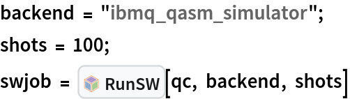 backend = "ibmq_qasm_simulator"; 
shots = 100;
swjob = InterpretationBox[FrameBox[TagBox[TooltipBox[PaneBox[GridBox[List[List[GraphicsBox[List[Thickness[0.0025`], List[FaceForm[List[RGBColor[0.9607843137254902`, 0.5058823529411764`, 0.19607843137254902`], Opacity[1.`]]], FilledCurveBox[List[List[List[0, 2, 0], List[0, 1, 0], List[0, 1, 0], List[0, 1, 0], List[0, 1, 0]], List[List[0, 2, 0], List[0, 1, 0], List[0, 1, 0], List[0, 1, 0], List[0, 1, 0]], List[List[0, 2, 0], List[0, 1, 0], List[0, 1, 0], List[0, 1, 0], List[0, 1, 0], List[0, 1, 0]], List[List[0, 2, 0], List[1, 3, 3], List[0, 1, 0], List[1, 3, 3], List[0, 1, 0], List[1, 3, 3], List[0, 1, 0], List[1, 3, 3], List[1, 3, 3], List[0, 1, 0], List[1, 3, 3], List[0, 1, 0], List[1, 3, 3]]], List[List[List[205.`, 22.863691329956055`], List[205.`, 212.31669425964355`], List[246.01799774169922`, 235.99870109558105`], List[369.0710144042969`, 307.0436840057373`], List[369.0710144042969`, 117.59068870544434`], List[205.`, 22.863691329956055`]], List[List[30.928985595703125`, 307.0436840057373`], List[153.98200225830078`, 235.99870109558105`], List[195.`, 212.31669425964355`], List[195.`, 22.863691329956055`], List[30.928985595703125`, 117.59068870544434`], List[30.928985595703125`, 307.0436840057373`]], List[List[200.`, 410.42970085144043`], List[364.0710144042969`, 315.7036876678467`], List[241.01799774169922`, 244.65868949890137`], List[200.`, 220.97669792175293`], List[158.98200225830078`, 244.65868949890137`], List[35.928985595703125`, 315.7036876678467`], List[200.`, 410.42970085144043`]], List[List[376.5710144042969`, 320.03370475769043`], List[202.5`, 420.53370475769043`], List[200.95300006866455`, 421.42667961120605`], List[199.04699993133545`, 421.42667961120605`], List[197.5`, 420.53370475769043`], List[23.428985595703125`, 320.03370475769043`], List[21.882003784179688`, 319.1406993865967`], List[20.928985595703125`, 317.4896984100342`], List[20.928985595703125`, 315.7036876678467`], List[20.928985595703125`, 114.70369529724121`], List[20.928985595703125`, 112.91769218444824`], List[21.882003784179688`, 111.26669120788574`], List[23.428985595703125`, 110.37369346618652`], List[197.5`, 9.87369155883789`], List[198.27300024032593`, 9.426692008972168`], List[199.13700008392334`, 9.203690528869629`], List[200.`, 9.203690528869629`], List[200.86299991607666`, 9.203690528869629`], List[201.72699999809265`, 9.426692008972168`], List[202.5`, 9.87369155883789`], List[376.5710144042969`, 110.37369346618652`], List[378.1179962158203`, 111.26669120788574`], List[379.0710144042969`, 112.91769218444824`], List[379.0710144042969`, 114.70369529724121`], List[379.0710144042969`, 315.7036876678467`], List[379.0710144042969`, 317.4896984100342`], List[378.1179962158203`, 319.1406993865967`], List[376.5710144042969`, 320.03370475769043`]]]]], List[FaceForm[List[RGBColor[0.5529411764705883`, 0.6745098039215687`, 0.8117647058823529`], Opacity[1.`]]], FilledCurveBox[List[List[List[0, 2, 0], List[0, 1, 0], List[0, 1, 0], List[0, 1, 0]]], List[List[List[44.92900085449219`, 282.59088134765625`], List[181.00001525878906`, 204.0298843383789`], List[181.00001525878906`, 46.90887451171875`], List[44.92900085449219`, 125.46986389160156`], List[44.92900085449219`, 282.59088134765625`]]]]], List[FaceForm[List[RGBColor[0.6627450980392157`, 0.803921568627451`, 0.5686274509803921`], Opacity[1.`]]], FilledCurveBox[List[List[List[0, 2, 0], List[0, 1, 0], List[0, 1, 0], List[0, 1, 0]]], List[List[List[355.0710144042969`, 282.59088134765625`], List[355.0710144042969`, 125.46986389160156`], List[219.`, 46.90887451171875`], List[219.`, 204.0298843383789`], List[355.0710144042969`, 282.59088134765625`]]]]], List[FaceForm[List[RGBColor[0.6901960784313725`, 0.5882352941176471`, 0.8117647058823529`], Opacity[1.`]]], FilledCurveBox[List[List[List[0, 2, 0], List[0, 1, 0], List[0, 1, 0], List[0, 1, 0]]], List[List[List[200.`, 394.0606994628906`], List[336.0710144042969`, 315.4997024536133`], List[200.`, 236.93968200683594`], List[63.928985595703125`, 315.4997024536133`], List[200.`, 394.0606994628906`]]]]]], List[Rule[BaselinePosition, Scaled[0.15`]], Rule[ImageSize, 10], Rule[ImageSize, 15]]], StyleBox[RowBox[List["RunSW", " "]], Rule[ShowAutoStyles, False], Rule[ShowStringCharacters, False], Rule[FontSize, Times[0.9`, Inherited]], Rule[FontColor, GrayLevel[0.1`]]]]], Rule[GridBoxSpacings, List[Rule["Columns", List[List[0.25`]]]]]], Rule[Alignment, List[Left, Baseline]], Rule[BaselinePosition, Baseline], Rule[FrameMargins, List[List[3, 0], List[0, 0]]], Rule[BaseStyle, List[Rule[LineSpacing, List[0, 0]], Rule[LineBreakWithin, False]]]], RowBox[List["PacletSymbol", "[", RowBox[List["\"Strangeworks/Strangeworks\"", ",", "\"Strangeworks`Strangeworks`RunSW\""]], "]"]], Rule[TooltipStyle, List[Rule[ShowAutoStyles, True], Rule[ShowStringCharacters, True]]]], Function[Annotation[Slot[1], Style[Defer[PacletSymbol["Strangeworks/Strangeworks", "Strangeworks`Strangeworks`RunSW"]], Rule[ShowStringCharacters, True]], "Tooltip"]]], Rule[Background, RGBColor[0.968`, 0.976`, 0.984`]], Rule[BaselinePosition, Baseline], Rule[DefaultBaseStyle, List[]], Rule[FrameMargins, List[List[0, 0], List[1, 1]]], Rule[FrameStyle, RGBColor[0.831`, 0.847`, 0.85`]], Rule[RoundingRadius, 4]], PacletSymbol["Strangeworks/Strangeworks", "Strangeworks`Strangeworks`RunSW"], Rule[Selectable, False], Rule[SelectWithContents, True], Rule[BoxID, "PacletSymbolBox"]][qc, backend, shots]