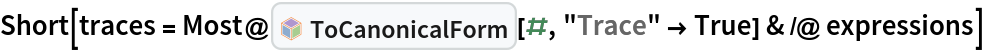 Short[traces = Most@InterpretationBox[FrameBox[TagBox[TooltipBox[PaneBox[GridBox[List[List[GraphicsBox[List[Thickness[0.0025`], List[FaceForm[List[RGBColor[0.9607843137254902`, 0.5058823529411764`, 0.19607843137254902`], Opacity[1.`]]], FilledCurveBox[List[List[List[0, 2, 0], List[0, 1, 0], List[0, 1, 0], List[0, 1, 0], List[0, 1, 0]], List[List[0, 2, 0], List[0, 1, 0], List[0, 1, 0], List[0, 1, 0], List[0, 1, 0]], List[List[0, 2, 0], List[0, 1, 0], List[0, 1, 0], List[0, 1, 0], List[0, 1, 0], List[0, 1, 0]], List[List[0, 2, 0], List[1, 3, 3], List[0, 1, 0], List[1, 3, 3], List[0, 1, 0], List[1, 3, 3], List[0, 1, 0], List[1, 3, 3], List[1, 3, 3], List[0, 1, 0], List[1, 3, 3], List[0, 1, 0], List[1, 3, 3]]], List[List[List[205.`, 22.863691329956055`], List[205.`, 212.31669425964355`], List[246.01799774169922`, 235.99870109558105`], List[369.0710144042969`, 307.0436840057373`], List[369.0710144042969`, 117.59068870544434`], List[205.`, 22.863691329956055`]], List[List[30.928985595703125`, 307.0436840057373`], List[153.98200225830078`, 235.99870109558105`], List[195.`, 212.31669425964355`], List[195.`, 22.863691329956055`], List[30.928985595703125`, 117.59068870544434`], List[30.928985595703125`, 307.0436840057373`]], List[List[200.`, 410.42970085144043`], List[364.0710144042969`, 315.7036876678467`], List[241.01799774169922`, 244.65868949890137`], List[200.`, 220.97669792175293`], List[158.98200225830078`, 244.65868949890137`], List[35.928985595703125`, 315.7036876678467`], List[200.`, 410.42970085144043`]], List[List[376.5710144042969`, 320.03370475769043`], List[202.5`, 420.53370475769043`], List[200.95300006866455`, 421.42667961120605`], List[199.04699993133545`, 421.42667961120605`], List[197.5`, 420.53370475769043`], List[23.428985595703125`, 320.03370475769043`], List[21.882003784179688`, 319.1406993865967`], List[20.928985595703125`, 317.4896984100342`], List[20.928985595703125`, 315.7036876678467`], List[20.928985595703125`, 114.70369529724121`], List[20.928985595703125`, 112.91769218444824`], List[21.882003784179688`, 111.26669120788574`], List[23.428985595703125`, 110.37369346618652`], List[197.5`, 9.87369155883789`], List[198.27300024032593`, 9.426692008972168`], List[199.13700008392334`, 9.203690528869629`], List[200.`, 9.203690528869629`], List[200.86299991607666`, 9.203690528869629`], List[201.72699999809265`, 9.426692008972168`], List[202.5`, 9.87369155883789`], List[376.5710144042969`, 110.37369346618652`], List[378.1179962158203`, 111.26669120788574`], List[379.0710144042969`, 112.91769218444824`], List[379.0710144042969`, 114.70369529724121`], List[379.0710144042969`, 315.7036876678467`], List[379.0710144042969`, 317.4896984100342`], List[378.1179962158203`, 319.1406993865967`], List[376.5710144042969`, 320.03370475769043`]]]]], List[FaceForm[List[RGBColor[0.5529411764705883`, 0.6745098039215687`, 0.8117647058823529`], Opacity[1.`]]], FilledCurveBox[List[List[List[0, 2, 0], List[0, 1, 0], List[0, 1, 0], List[0, 1, 0]]], List[List[List[44.92900085449219`, 282.59088134765625`], List[181.00001525878906`, 204.0298843383789`], List[181.00001525878906`, 46.90887451171875`], List[44.92900085449219`, 125.46986389160156`], List[44.92900085449219`, 282.59088134765625`]]]]], List[FaceForm[List[RGBColor[0.6627450980392157`, 0.803921568627451`, 0.5686274509803921`], Opacity[1.`]]], FilledCurveBox[List[List[List[0, 2, 0], List[0, 1, 0], List[0, 1, 0], List[0, 1, 0]]], List[List[List[355.0710144042969`, 282.59088134765625`], List[355.0710144042969`, 125.46986389160156`], List[219.`, 46.90887451171875`], List[219.`, 204.0298843383789`], List[355.0710144042969`, 282.59088134765625`]]]]], List[FaceForm[List[RGBColor[0.6901960784313725`, 0.5882352941176471`, 0.8117647058823529`], Opacity[1.`]]], FilledCurveBox[List[List[List[0, 2, 0], List[0, 1, 0], List[0, 1, 0], List[0, 1, 0]]], List[List[List[200.`, 394.0606994628906`], List[336.0710144042969`, 315.4997024536133`], List[200.`, 236.93968200683594`], List[63.928985595703125`, 315.4997024536133`], List[200.`, 394.0606994628906`]]]]]], List[Rule[BaselinePosition, Scaled[0.15`]], Rule[ImageSize, 10], Rule[ImageSize, 15]]], StyleBox[RowBox[List["ToCanonicalForm", " "]], Rule[ShowAutoStyles, False], Rule[ShowStringCharacters, False], Rule[FontSize, Times[0.9`, Inherited]], Rule[FontColor, GrayLevel[0.1`]]]]], Rule[GridBoxSpacings, List[Rule["Columns", List[List[0.25`]]]]]], Rule[Alignment, List[Left, Baseline]], Rule[BaselinePosition, Baseline], Rule[FrameMargins, List[List[3, 0], List[0, 0]]], Rule[BaseStyle, List[Rule[LineSpacing, List[0, 0]], Rule[LineBreakWithin, False]]]], RowBox[List["PacletSymbol", "[", RowBox[List["\"Wolfram/CodeEquivalenceUtilities\"", ",", "\"Wolfram`CodeEquivalenceUtilities`ToCanonicalForm\""]], "]"]], Rule[TooltipStyle, List[Rule[ShowAutoStyles, True], Rule[ShowStringCharacters, True]]]], Function[Annotation[Slot[1], Style[Defer[PacletSymbol["Wolfram/CodeEquivalenceUtilities", "Wolfram`CodeEquivalenceUtilities`ToCanonicalForm"]], Rule[ShowStringCharacters, True]], "Tooltip"]]], Rule[Background, RGBColor[0.968`, 0.976`, 0.984`]], Rule[BaselinePosition, Baseline], Rule[DefaultBaseStyle, List[]], Rule[FrameMargins, List[List[0, 0], List[1, 1]]], Rule[FrameStyle, RGBColor[0.831`, 0.847`, 0.85`]], Rule[RoundingRadius, 4]], PacletSymbol["Wolfram/CodeEquivalenceUtilities", "Wolfram`CodeEquivalenceUtilities`ToCanonicalForm"], Rule[Selectable, False], Rule[SelectWithContents, True], Rule[BoxID, "PacletSymbolBox"]][#, "Trace" -> True] & /@ expressions]