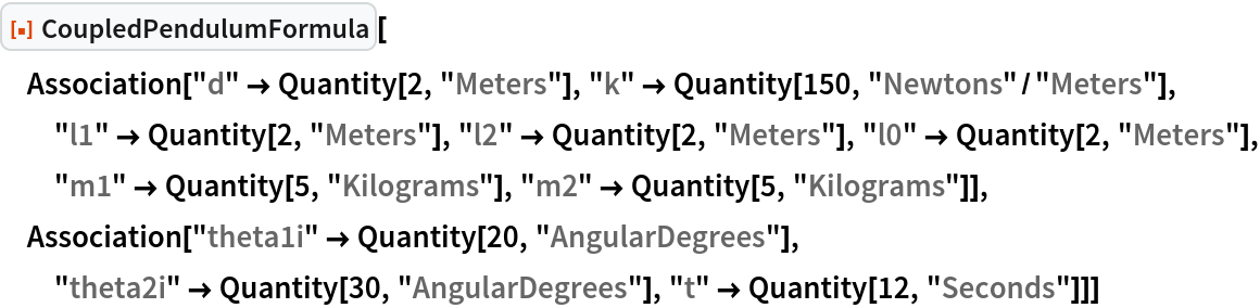 ResourceFunction["CoupledPendulumFormula"][
 Association["d" -> Quantity[2, "Meters"], "k" -> Quantity[150, "Newtons"/"Meters"], "l1" -> Quantity[2, "Meters"], "l2" -> Quantity[2, "Meters"], "l0" -> Quantity[2, "Meters"], "m1" -> Quantity[5, "Kilograms"], "m2" -> Quantity[5, "Kilograms"]], Association["theta1i" -> Quantity[20, "AngularDegrees"], "theta2i" -> Quantity[30, "AngularDegrees"], "t" -> Quantity[12, "Seconds"]]]