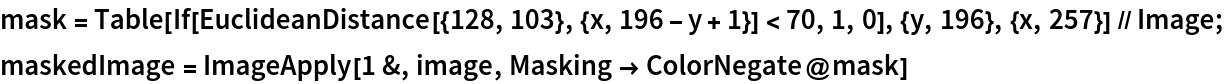 mask = Table[
    If[EuclideanDistance[{128, 103}, {x, 196 - y + 1}] < 70, 1, 0], {y, 196}, {x, 257}] // Image;
maskedImage = ImageApply[1 &, image, Masking -> ColorNegate@mask]