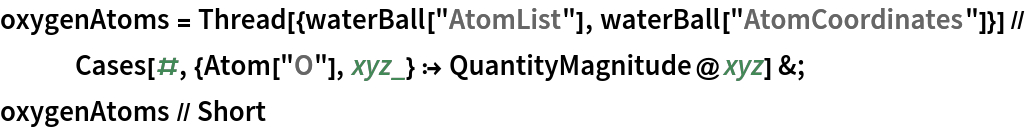 oxygenAtoms = Thread[{waterBall["AtomList"], waterBall["AtomCoordinates"]}] // Cases[#, {Atom["O"], xyz_} :> QuantityMagnitude@xyz] &;
oxygenAtoms // Short