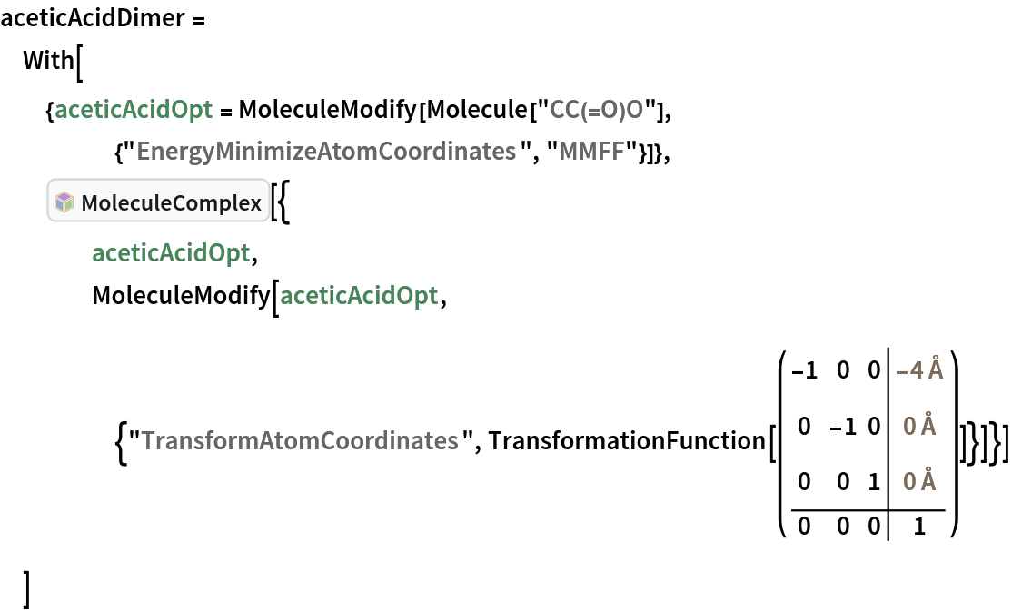 aceticAcidDimer = With[{aceticAcidOpt = MoleculeModify[
     Molecule["CC(=O)O"], {"EnergyMinimizeAtomCoordinates", "MMFF"}]},
  InterpretationBox[FrameBox[TagBox[TooltipBox[PaneBox[GridBox[List[List[GraphicsBox[List[Thickness[0.0025`], List[FaceForm[List[RGBColor[0.9607843137254902`, 0.5058823529411764`, 0.19607843137254902`], Opacity[1.`]]], FilledCurveBox[List[List[List[0, 2, 0], List[0, 1, 0], List[0, 1, 0], List[0, 1, 0], List[0, 1, 0]], List[List[0, 2, 0], List[0, 1, 0], List[0, 1, 0], List[0, 1, 0], List[0, 1, 0]], List[List[0, 2, 0], List[0, 1, 0], List[0, 1, 0], List[0, 1, 0], List[0, 1, 0], List[0, 1, 0]], List[List[0, 2, 0], List[1, 3, 3], List[0, 1, 0], List[1, 3, 3], List[0, 1, 0], List[1, 3, 3], List[0, 1, 0], List[1, 3, 3], List[1, 3, 3], List[0, 1, 0], List[1, 3, 3], List[0, 1, 0], List[1, 3, 3]]], List[List[List[205.`, 22.863691329956055`], List[205.`, 212.31669425964355`], List[246.01799774169922`, 235.99870109558105`], List[369.0710144042969`, 307.0436840057373`], List[369.0710144042969`, 117.59068870544434`], List[205.`, 22.863691329956055`]], List[List[30.928985595703125`, 307.0436840057373`], List[153.98200225830078`, 235.99870109558105`], List[195.`, 212.31669425964355`], List[195.`, 22.863691329956055`], List[30.928985595703125`, 117.59068870544434`], List[30.928985595703125`, 307.0436840057373`]], List[List[200.`, 410.42970085144043`], List[364.0710144042969`, 315.7036876678467`], List[241.01799774169922`, 244.65868949890137`], List[200.`, 220.97669792175293`], List[158.98200225830078`, 244.65868949890137`], List[35.928985595703125`, 315.7036876678467`], List[200.`, 410.42970085144043`]], List[List[376.5710144042969`, 320.03370475769043`], List[202.5`, 420.53370475769043`], List[200.95300006866455`, 421.42667961120605`], List[199.04699993133545`, 421.42667961120605`], List[197.5`, 420.53370475769043`], List[23.428985595703125`, 320.03370475769043`], List[21.882003784179688`, 319.1406993865967`], List[20.928985595703125`, 317.4896984100342`], List[20.928985595703125`, 315.7036876678467`], List[20.928985595703125`, 114.70369529724121`], List[20.928985595703125`, 112.91769218444824`], List[21.882003784179688`, 111.26669120788574`], List[23.428985595703125`, 110.37369346618652`], List[197.5`, 9.87369155883789`], List[198.27300024032593`, 9.426692008972168`], List[199.13700008392334`, 9.203690528869629`], List[200.`, 9.203690528869629`], List[200.86299991607666`, 9.203690528869629`], List[201.72699999809265`, 9.426692008972168`], List[202.5`, 9.87369155883789`], List[376.5710144042969`, 110.37369346618652`], List[378.1179962158203`, 111.26669120788574`], List[379.0710144042969`, 112.91769218444824`], List[379.0710144042969`, 114.70369529724121`], List[379.0710144042969`, 315.7036876678467`], List[379.0710144042969`, 317.4896984100342`], List[378.1179962158203`, 319.1406993865967`], List[376.5710144042969`, 320.03370475769043`]]]]], List[FaceForm[List[RGBColor[0.5529411764705883`, 0.6745098039215687`, 0.8117647058823529`], Opacity[1.`]]], FilledCurveBox[List[List[List[0, 2, 0], List[0, 1, 0], List[0, 1, 0], List[0, 1, 0]]], List[List[List[44.92900085449219`, 282.59088134765625`], List[181.00001525878906`, 204.0298843383789`], List[181.00001525878906`, 46.90887451171875`], List[44.92900085449219`, 125.46986389160156`], List[44.92900085449219`, 282.59088134765625`]]]]], List[FaceForm[List[RGBColor[0.6627450980392157`, 0.803921568627451`, 0.5686274509803921`], Opacity[1.`]]], FilledCurveBox[List[List[List[0, 2, 0], List[0, 1, 0], List[0, 1, 0], List[0, 1, 0]]], List[List[List[355.0710144042969`, 282.59088134765625`], List[355.0710144042969`, 125.46986389160156`], List[219.`, 46.90887451171875`], List[219.`, 204.0298843383789`], List[355.0710144042969`, 282.59088134765625`]]]]], List[FaceForm[List[RGBColor[0.6901960784313725`, 0.5882352941176471`, 0.8117647058823529`], Opacity[1.`]]], FilledCurveBox[List[List[List[0, 2, 0], List[0, 1, 0], List[0, 1, 0], List[0, 1, 0]]], List[List[List[200.`, 394.0606994628906`], List[336.0710144042969`, 315.4997024536133`], List[200.`, 236.93968200683594`], List[63.928985595703125`, 315.4997024536133`], List[200.`, 394.0606994628906`]]]]]], List[Rule[BaselinePosition, Scaled[0.15`]], Rule[ImageSize, 10], Rule[ImageSize, 15]]], StyleBox[RowBox[List["MoleculeComplex", " "]], Rule[ShowAutoStyles, False], Rule[ShowStringCharacters, False], Rule[FontSize, Times[0.9`, Inherited]], Rule[FontColor, GrayLevel[0.1`]]]]], Rule[GridBoxSpacings, List[Rule["Columns", List[List[0.25`]]]]]], Rule[Alignment, List[Left, Baseline]], Rule[BaselinePosition, Baseline], Rule[FrameMargins, List[List[3, 0], List[0, 0]]], Rule[BaseStyle, List[Rule[LineSpacing, List[0, 0]], Rule[LineBreakWithin, False]]]], RowBox[List["PacletSymbol", "[", RowBox[List["\"RobertNachbar/MoleculeComplex\"", ",", "\"RobertNachbar`MoleculeComplex`MoleculeComplex\""]], "]"]], Rule[TooltipStyle, List[Rule[ShowAutoStyles, True], Rule[ShowStringCharacters, True]]]], Function[Annotation[Slot[1], Style[Defer[PacletSymbol["RobertNachbar/MoleculeComplex", "RobertNachbar`MoleculeComplex`MoleculeComplex"]], Rule[ShowStringCharacters, True]], "Tooltip"]]], Rule[Background, RGBColor[0.968`, 0.976`, 0.984`]], Rule[BaselinePosition, Baseline], Rule[DefaultBaseStyle, List[]], Rule[FrameMargins, List[List[0, 0], List[1, 1]]], Rule[FrameStyle, RGBColor[0.831`, 0.847`, 0.85`]], Rule[RoundingRadius, 4]], PacletSymbol["RobertNachbar/MoleculeComplex", "RobertNachbar`MoleculeComplex`MoleculeComplex"], Rule[Selectable, False], Rule[SelectWithContents, True], Rule[BoxID, "PacletSymbolBox"]][{
    aceticAcidOpt,
    MoleculeModify[
     aceticAcidOpt, {"TransformAtomCoordinates", TransformationFunction[( \!\(\*
TagBox[GridBox[{
{
RowBox[{"-", "1"}], "0", "0", 
TemplateBox[{
RowBox[{"-", "4"}], "\"Å\"", "ångströms", "\"Angstroms\""},
"Quantity"]},
{"0", 
RowBox[{"-", "1"}], "0", 
TemplateBox[{"0", "\"Å\"", "ångströms", "\"Angstroms\""},
"Quantity"]},
{"0", "0", "1", 
TemplateBox[{"0", "\"Å\"", "ångströms", "\"Angstroms\""},
"Quantity"]},
{"0", "0", "0", "1"}
},
AutoDelete->False,
GridBoxDividers->{"Columns" -> {{False}}, "ColumnsIndexed" -> {-2 -> True}, "Rows" -> {{False}}, "RowsIndexed" -> {-2 -> True}},
GridBoxItemSize->{"Columns" -> {{Automatic}}, "Rows" -> {{Automatic}}}],
#& ]\) )]}]}]
  ]