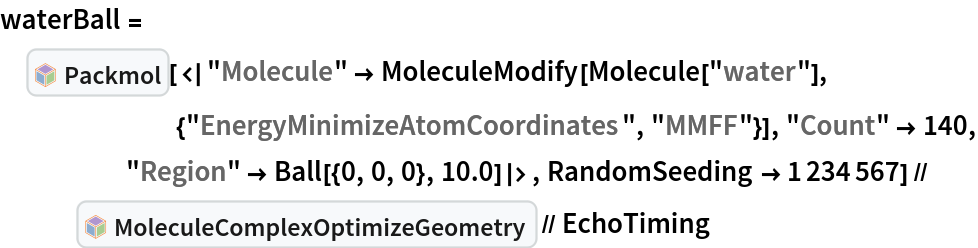 waterBall = InterpretationBox[FrameBox[TagBox[TooltipBox[PaneBox[GridBox[List[List[GraphicsBox[List[Thickness[0.0025`], List[FaceForm[List[RGBColor[0.9607843137254902`, 0.5058823529411764`, 0.19607843137254902`], Opacity[1.`]]], FilledCurveBox[List[List[List[0, 2, 0], List[0, 1, 0], List[0, 1, 0], List[0, 1, 0], List[0, 1, 0]], List[List[0, 2, 0], List[0, 1, 0], List[0, 1, 0], List[0, 1, 0], List[0, 1, 0]], List[List[0, 2, 0], List[0, 1, 0], List[0, 1, 0], List[0, 1, 0], List[0, 1, 0], List[0, 1, 0]], List[List[0, 2, 0], List[1, 3, 3], List[0, 1, 0], List[1, 3, 3], List[0, 1, 0], List[1, 3, 3], List[0, 1, 0], List[1, 3, 3], List[1, 3, 3], List[0, 1, 0], List[1, 3, 3], List[0, 1, 0], List[1, 3, 3]]], List[List[List[205.`, 22.863691329956055`], List[205.`, 212.31669425964355`], List[246.01799774169922`, 235.99870109558105`], List[369.0710144042969`, 307.0436840057373`], List[369.0710144042969`, 117.59068870544434`], List[205.`, 22.863691329956055`]], List[List[30.928985595703125`, 307.0436840057373`], List[153.98200225830078`, 235.99870109558105`], List[195.`, 212.31669425964355`], List[195.`, 22.863691329956055`], List[30.928985595703125`, 117.59068870544434`], List[30.928985595703125`, 307.0436840057373`]], List[List[200.`, 410.42970085144043`], List[364.0710144042969`, 315.7036876678467`], List[241.01799774169922`, 244.65868949890137`], List[200.`, 220.97669792175293`], List[158.98200225830078`, 244.65868949890137`], List[35.928985595703125`, 315.7036876678467`], List[200.`, 410.42970085144043`]], List[List[376.5710144042969`, 320.03370475769043`], List[202.5`, 420.53370475769043`], List[200.95300006866455`, 421.42667961120605`], List[199.04699993133545`, 421.42667961120605`], List[197.5`, 420.53370475769043`], List[23.428985595703125`, 320.03370475769043`], List[21.882003784179688`, 319.1406993865967`], List[20.928985595703125`, 317.4896984100342`], List[20.928985595703125`, 315.7036876678467`], List[20.928985595703125`, 114.70369529724121`], List[20.928985595703125`, 112.91769218444824`], List[21.882003784179688`, 111.26669120788574`], List[23.428985595703125`, 110.37369346618652`], List[197.5`, 9.87369155883789`], List[198.27300024032593`, 9.426692008972168`], List[199.13700008392334`, 9.203690528869629`], List[200.`, 9.203690528869629`], List[200.86299991607666`, 9.203690528869629`], List[201.72699999809265`, 9.426692008972168`], List[202.5`, 9.87369155883789`], List[376.5710144042969`, 110.37369346618652`], List[378.1179962158203`, 111.26669120788574`], List[379.0710144042969`, 112.91769218444824`], List[379.0710144042969`, 114.70369529724121`], List[379.0710144042969`, 315.7036876678467`], List[379.0710144042969`, 317.4896984100342`], List[378.1179962158203`, 319.1406993865967`], List[376.5710144042969`, 320.03370475769043`]]]]], List[FaceForm[List[RGBColor[0.5529411764705883`, 0.6745098039215687`, 0.8117647058823529`], Opacity[1.`]]], FilledCurveBox[List[List[List[0, 2, 0], List[0, 1, 0], List[0, 1, 0], List[0, 1, 0]]], List[List[List[44.92900085449219`, 282.59088134765625`], List[181.00001525878906`, 204.0298843383789`], List[181.00001525878906`, 46.90887451171875`], List[44.92900085449219`, 125.46986389160156`], List[44.92900085449219`, 282.59088134765625`]]]]], List[FaceForm[List[RGBColor[0.6627450980392157`, 0.803921568627451`, 0.5686274509803921`], Opacity[1.`]]], FilledCurveBox[List[List[List[0, 2, 0], List[0, 1, 0], List[0, 1, 0], List[0, 1, 0]]], List[List[List[355.0710144042969`, 282.59088134765625`], List[355.0710144042969`, 125.46986389160156`], List[219.`, 46.90887451171875`], List[219.`, 204.0298843383789`], List[355.0710144042969`, 282.59088134765625`]]]]], List[FaceForm[List[RGBColor[0.6901960784313725`, 0.5882352941176471`, 0.8117647058823529`], Opacity[1.`]]], FilledCurveBox[List[List[List[0, 2, 0], List[0, 1, 0], List[0, 1, 0], List[0, 1, 0]]], List[List[List[200.`, 394.0606994628906`], List[336.0710144042969`, 315.4997024536133`], List[200.`, 236.93968200683594`], List[63.928985595703125`, 315.4997024536133`], List[200.`, 394.0606994628906`]]]]]], List[Rule[BaselinePosition, Scaled[0.15`]], Rule[ImageSize, 10], Rule[ImageSize, 15]]], StyleBox[RowBox[List["Packmol", " "]], Rule[ShowAutoStyles, False], Rule[ShowStringCharacters, False], Rule[FontSize, Times[0.9`, Inherited]], Rule[FontColor, GrayLevel[0.1`]]]]], Rule[GridBoxSpacings, List[Rule["Columns", List[List[0.25`]]]]]], Rule[Alignment, List[Left, Baseline]], Rule[BaselinePosition, Baseline], Rule[FrameMargins, List[List[3, 0], List[0, 0]]], Rule[BaseStyle, List[Rule[LineSpacing, List[0, 0]], Rule[LineBreakWithin, False]]]], RowBox[List["PacletSymbol", "[", RowBox[List["\"RobertNachbar/MoleculeComplex\"", ",", "\"RobertNachbar`MoleculeComplex`Packmol\""]], "]"]], Rule[TooltipStyle, List[Rule[ShowAutoStyles, True], Rule[ShowStringCharacters, True]]]], Function[Annotation[Slot[1], Style[Defer[PacletSymbol["RobertNachbar/MoleculeComplex", "RobertNachbar`MoleculeComplex`Packmol"]], Rule[ShowStringCharacters, True]], "Tooltip"]]], Rule[Background, RGBColor[0.968`, 0.976`, 0.984`]], Rule[BaselinePosition, Baseline], Rule[DefaultBaseStyle, List[]], Rule[FrameMargins, List[List[0, 0], List[1, 1]]], Rule[FrameStyle, RGBColor[0.831`, 0.847`, 0.85`]], Rule[RoundingRadius, 4]], PacletSymbol["RobertNachbar/MoleculeComplex", "RobertNachbar`MoleculeComplex`Packmol"], Rule[Selectable, False], Rule[SelectWithContents, True], Rule[BoxID, "PacletSymbolBox"]][<|
     "Molecule" -> MoleculeModify[
       Molecule["water"], {"EnergyMinimizeAtomCoordinates", "MMFF"}], "Count" -> 140, "Region" -> Ball[{0, 0, 0}, 10.0]|>, RandomSeeding -> 1234567] // InterpretationBox[FrameBox[TagBox[TooltipBox[PaneBox[GridBox[List[List[GraphicsBox[List[Thickness[0.0025`], List[FaceForm[List[RGBColor[0.9607843137254902`, 0.5058823529411764`, 0.19607843137254902`], Opacity[1.`]]], FilledCurveBox[List[List[List[0, 2, 0], List[0, 1, 0], List[0, 1, 0], List[0, 1, 0], List[0, 1, 0]], List[List[0, 2, 0], List[0, 1, 0], List[0, 1, 0], List[0, 1, 0], List[0, 1, 0]], List[List[0, 2, 0], List[0, 1, 0], List[0, 1, 0], List[0, 1, 0], List[0, 1, 0], List[0, 1, 0]], List[List[0, 2, 0], List[1, 3, 3], List[0, 1, 0], List[1, 3, 3], List[0, 1, 0], List[1, 3, 3], List[0, 1, 0], List[1, 3, 3], List[1, 3, 3], List[0, 1, 0], List[1, 3, 3], List[0, 1, 0], List[1, 3, 3]]], List[List[List[205.`, 22.863691329956055`], List[205.`, 212.31669425964355`], List[246.01799774169922`, 235.99870109558105`], List[369.0710144042969`, 307.0436840057373`], List[369.0710144042969`, 117.59068870544434`], List[205.`, 22.863691329956055`]], List[List[30.928985595703125`, 307.0436840057373`], List[153.98200225830078`, 235.99870109558105`], List[195.`, 212.31669425964355`], List[195.`, 22.863691329956055`], List[30.928985595703125`, 117.59068870544434`], List[30.928985595703125`, 307.0436840057373`]], List[List[200.`, 410.42970085144043`], List[364.0710144042969`, 315.7036876678467`], List[241.01799774169922`, 244.65868949890137`], List[200.`, 220.97669792175293`], List[158.98200225830078`, 244.65868949890137`], List[35.928985595703125`, 315.7036876678467`], List[200.`, 410.42970085144043`]], List[List[376.5710144042969`, 320.03370475769043`], List[202.5`, 420.53370475769043`], List[200.95300006866455`, 421.42667961120605`], List[199.04699993133545`, 421.42667961120605`], List[197.5`, 420.53370475769043`], List[23.428985595703125`, 320.03370475769043`], List[21.882003784179688`, 319.1406993865967`], List[20.928985595703125`, 317.4896984100342`], List[20.928985595703125`, 315.7036876678467`], List[20.928985595703125`, 114.70369529724121`], List[20.928985595703125`, 112.91769218444824`], List[21.882003784179688`, 111.26669120788574`], List[23.428985595703125`, 110.37369346618652`], List[197.5`, 9.87369155883789`], List[198.27300024032593`, 9.426692008972168`], List[199.13700008392334`, 9.203690528869629`], List[200.`, 9.203690528869629`], List[200.86299991607666`, 9.203690528869629`], List[201.72699999809265`, 9.426692008972168`], List[202.5`, 9.87369155883789`], List[376.5710144042969`, 110.37369346618652`], List[378.1179962158203`, 111.26669120788574`], List[379.0710144042969`, 112.91769218444824`], List[379.0710144042969`, 114.70369529724121`], List[379.0710144042969`, 315.7036876678467`], List[379.0710144042969`, 317.4896984100342`], List[378.1179962158203`, 319.1406993865967`], List[376.5710144042969`, 320.03370475769043`]]]]], List[FaceForm[List[RGBColor[0.5529411764705883`, 0.6745098039215687`, 0.8117647058823529`], Opacity[1.`]]], FilledCurveBox[List[List[List[0, 2, 0], List[0, 1, 0], List[0, 1, 0], List[0, 1, 0]]], List[List[List[44.92900085449219`, 282.59088134765625`], List[181.00001525878906`, 204.0298843383789`], List[181.00001525878906`, 46.90887451171875`], List[44.92900085449219`, 125.46986389160156`], List[44.92900085449219`, 282.59088134765625`]]]]], List[FaceForm[List[RGBColor[0.6627450980392157`, 0.803921568627451`, 0.5686274509803921`], Opacity[1.`]]], FilledCurveBox[List[List[List[0, 2, 0], List[0, 1, 0], List[0, 1, 0], List[0, 1, 0]]], List[List[List[355.0710144042969`, 282.59088134765625`], List[355.0710144042969`, 125.46986389160156`], List[219.`, 46.90887451171875`], List[219.`, 204.0298843383789`], List[355.0710144042969`, 282.59088134765625`]]]]], List[FaceForm[List[RGBColor[0.6901960784313725`, 0.5882352941176471`, 0.8117647058823529`], Opacity[1.`]]], FilledCurveBox[List[List[List[0, 2, 0], List[0, 1, 0], List[0, 1, 0], List[0, 1, 0]]], List[List[List[200.`, 394.0606994628906`], List[336.0710144042969`, 315.4997024536133`], List[200.`, 236.93968200683594`], List[63.928985595703125`, 315.4997024536133`], List[200.`, 394.0606994628906`]]]]]], List[Rule[BaselinePosition, Scaled[0.15`]], Rule[ImageSize, 10], Rule[ImageSize, 15]]], StyleBox[RowBox[List["MoleculeComplexOptimizeGeometry", " "]], Rule[ShowAutoStyles, False], Rule[ShowStringCharacters, False], Rule[FontSize, Times[0.9`, Inherited]], Rule[FontColor, GrayLevel[0.1`]]]]], Rule[GridBoxSpacings, List[Rule["Columns", List[List[0.25`]]]]]], Rule[Alignment, List[Left, Baseline]], Rule[BaselinePosition, Baseline], Rule[FrameMargins, List[List[3, 0], List[0, 0]]], Rule[BaseStyle, List[Rule[LineSpacing, List[0, 0]], Rule[LineBreakWithin, False]]]], RowBox[List["PacletSymbol", "[", RowBox[List["\"RobertNachbar/MoleculeComplex\"", ",", "\"RobertNachbar`MoleculeComplex`MoleculeComplexOptimizeGeometry\""]], "]"]], Rule[TooltipStyle, List[Rule[ShowAutoStyles, True], Rule[ShowStringCharacters, True]]]], Function[Annotation[Slot[1], Style[Defer[PacletSymbol["RobertNachbar/MoleculeComplex", "RobertNachbar`MoleculeComplex`MoleculeComplexOptimizeGeometry"]], Rule[ShowStringCharacters, True]], "Tooltip"]]], Rule[Background, RGBColor[0.968`, 0.976`, 0.984`]], Rule[BaselinePosition, Baseline], Rule[DefaultBaseStyle, List[]], Rule[FrameMargins, List[List[0, 0], List[1, 1]]], Rule[FrameStyle, RGBColor[0.831`, 0.847`, 0.85`]], Rule[RoundingRadius, 4]], PacletSymbol["RobertNachbar/MoleculeComplex", "RobertNachbar`MoleculeComplex`MoleculeComplexOptimizeGeometry"], Rule[Selectable, False], Rule[SelectWithContents, True], Rule[BoxID, "PacletSymbolBox"]] // EchoTiming