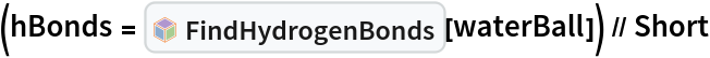 (hBonds = InterpretationBox[FrameBox[TagBox[TooltipBox[PaneBox[GridBox[List[List[GraphicsBox[List[Thickness[0.0025`], List[FaceForm[List[RGBColor[0.9607843137254902`, 0.5058823529411764`, 0.19607843137254902`], Opacity[1.`]]], FilledCurveBox[List[List[List[0, 2, 0], List[0, 1, 0], List[0, 1, 0], List[0, 1, 0], List[0, 1, 0]], List[List[0, 2, 0], List[0, 1, 0], List[0, 1, 0], List[0, 1, 0], List[0, 1, 0]], List[List[0, 2, 0], List[0, 1, 0], List[0, 1, 0], List[0, 1, 0], List[0, 1, 0], List[0, 1, 0]], List[List[0, 2, 0], List[1, 3, 3], List[0, 1, 0], List[1, 3, 3], List[0, 1, 0], List[1, 3, 3], List[0, 1, 0], List[1, 3, 3], List[1, 3, 3], List[0, 1, 0], List[1, 3, 3], List[0, 1, 0], List[1, 3, 3]]], List[List[List[205.`, 22.863691329956055`], List[205.`, 212.31669425964355`], List[246.01799774169922`, 235.99870109558105`], List[369.0710144042969`, 307.0436840057373`], List[369.0710144042969`, 117.59068870544434`], List[205.`, 22.863691329956055`]], List[List[30.928985595703125`, 307.0436840057373`], List[153.98200225830078`, 235.99870109558105`], List[195.`, 212.31669425964355`], List[195.`, 22.863691329956055`], List[30.928985595703125`, 117.59068870544434`], List[30.928985595703125`, 307.0436840057373`]], List[List[200.`, 410.42970085144043`], List[364.0710144042969`, 315.7036876678467`], List[241.01799774169922`, 244.65868949890137`], List[200.`, 220.97669792175293`], List[158.98200225830078`, 244.65868949890137`], List[35.928985595703125`, 315.7036876678467`], List[200.`, 410.42970085144043`]], List[List[376.5710144042969`, 320.03370475769043`], List[202.5`, 420.53370475769043`], List[200.95300006866455`, 421.42667961120605`], List[199.04699993133545`, 421.42667961120605`], List[197.5`, 420.53370475769043`], List[23.428985595703125`, 320.03370475769043`], List[21.882003784179688`, 319.1406993865967`], List[20.928985595703125`, 317.4896984100342`], List[20.928985595703125`, 315.7036876678467`], List[20.928985595703125`, 114.70369529724121`], List[20.928985595703125`, 112.91769218444824`], List[21.882003784179688`, 111.26669120788574`], List[23.428985595703125`, 110.37369346618652`], List[197.5`, 9.87369155883789`], List[198.27300024032593`, 9.426692008972168`], List[199.13700008392334`, 9.203690528869629`], List[200.`, 9.203690528869629`], List[200.86299991607666`, 9.203690528869629`], List[201.72699999809265`, 9.426692008972168`], List[202.5`, 9.87369155883789`], List[376.5710144042969`, 110.37369346618652`], List[378.1179962158203`, 111.26669120788574`], List[379.0710144042969`, 112.91769218444824`], List[379.0710144042969`, 114.70369529724121`], List[379.0710144042969`, 315.7036876678467`], List[379.0710144042969`, 317.4896984100342`], List[378.1179962158203`, 319.1406993865967`], List[376.5710144042969`, 320.03370475769043`]]]]], List[FaceForm[List[RGBColor[0.5529411764705883`, 0.6745098039215687`, 0.8117647058823529`], Opacity[1.`]]], FilledCurveBox[List[List[List[0, 2, 0], List[0, 1, 0], List[0, 1, 0], List[0, 1, 0]]], List[List[List[44.92900085449219`, 282.59088134765625`], List[181.00001525878906`, 204.0298843383789`], List[181.00001525878906`, 46.90887451171875`], List[44.92900085449219`, 125.46986389160156`], List[44.92900085449219`, 282.59088134765625`]]]]], List[FaceForm[List[RGBColor[0.6627450980392157`, 0.803921568627451`, 0.5686274509803921`], Opacity[1.`]]], FilledCurveBox[List[List[List[0, 2, 0], List[0, 1, 0], List[0, 1, 0], List[0, 1, 0]]], List[List[List[355.0710144042969`, 282.59088134765625`], List[355.0710144042969`, 125.46986389160156`], List[219.`, 46.90887451171875`], List[219.`, 204.0298843383789`], List[355.0710144042969`, 282.59088134765625`]]]]], List[FaceForm[List[RGBColor[0.6901960784313725`, 0.5882352941176471`, 0.8117647058823529`], Opacity[1.`]]], FilledCurveBox[List[List[List[0, 2, 0], List[0, 1, 0], List[0, 1, 0], List[0, 1, 0]]], List[List[List[200.`, 394.0606994628906`], List[336.0710144042969`, 315.4997024536133`], List[200.`, 236.93968200683594`], List[63.928985595703125`, 315.4997024536133`], List[200.`, 394.0606994628906`]]]]]], List[Rule[BaselinePosition, Scaled[0.15`]], Rule[ImageSize, 10], Rule[ImageSize, 15]]], StyleBox[RowBox[List["FindHydrogenBonds", " "]], Rule[ShowAutoStyles, False], Rule[ShowStringCharacters, False], Rule[FontSize, Times[0.9`, Inherited]], Rule[FontColor, GrayLevel[0.1`]]]]], Rule[GridBoxSpacings, List[Rule["Columns", List[List[0.25`]]]]]], Rule[Alignment, List[Left, Baseline]], Rule[BaselinePosition, Baseline], Rule[FrameMargins, List[List[3, 0], List[0, 0]]], Rule[BaseStyle, List[Rule[LineSpacing, List[0, 0]], Rule[LineBreakWithin, False]]]], RowBox[List["PacletSymbol", "[", RowBox[List["\"RobertNachbar/MoleculeComplex\"", ",", "\"RobertNachbar`MoleculeComplex`FindHydrogenBonds\""]], "]"]], Rule[TooltipStyle, List[Rule[ShowAutoStyles, True], Rule[ShowStringCharacters, True]]]], Function[Annotation[Slot[1], Style[Defer[PacletSymbol["RobertNachbar/MoleculeComplex", "RobertNachbar`MoleculeComplex`FindHydrogenBonds"]], Rule[ShowStringCharacters, True]], "Tooltip"]]], Rule[Background, RGBColor[0.968`, 0.976`, 0.984`]], Rule[BaselinePosition, Baseline], Rule[DefaultBaseStyle, List[]], Rule[FrameMargins, List[List[0, 0], List[1, 1]]], Rule[FrameStyle, RGBColor[0.831`, 0.847`, 0.85`]], Rule[RoundingRadius, 4]], PacletSymbol["RobertNachbar/MoleculeComplex", "RobertNachbar`MoleculeComplex`FindHydrogenBonds"], Rule[Selectable, False], Rule[SelectWithContents, True], Rule[BoxID, "PacletSymbolBox"]][
    waterBall]) // Short