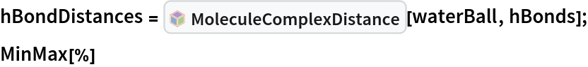 hBondDistances = InterpretationBox[FrameBox[TagBox[TooltipBox[PaneBox[GridBox[List[List[GraphicsBox[List[Thickness[0.0025`], List[FaceForm[List[RGBColor[0.9607843137254902`, 0.5058823529411764`, 0.19607843137254902`], Opacity[1.`]]], FilledCurveBox[List[List[List[0, 2, 0], List[0, 1, 0], List[0, 1, 0], List[0, 1, 0], List[0, 1, 0]], List[List[0, 2, 0], List[0, 1, 0], List[0, 1, 0], List[0, 1, 0], List[0, 1, 0]], List[List[0, 2, 0], List[0, 1, 0], List[0, 1, 0], List[0, 1, 0], List[0, 1, 0], List[0, 1, 0]], List[List[0, 2, 0], List[1, 3, 3], List[0, 1, 0], List[1, 3, 3], List[0, 1, 0], List[1, 3, 3], List[0, 1, 0], List[1, 3, 3], List[1, 3, 3], List[0, 1, 0], List[1, 3, 3], List[0, 1, 0], List[1, 3, 3]]], List[List[List[205.`, 22.863691329956055`], List[205.`, 212.31669425964355`], List[246.01799774169922`, 235.99870109558105`], List[369.0710144042969`, 307.0436840057373`], List[369.0710144042969`, 117.59068870544434`], List[205.`, 22.863691329956055`]], List[List[30.928985595703125`, 307.0436840057373`], List[153.98200225830078`, 235.99870109558105`], List[195.`, 212.31669425964355`], List[195.`, 22.863691329956055`], List[30.928985595703125`, 117.59068870544434`], List[30.928985595703125`, 307.0436840057373`]], List[List[200.`, 410.42970085144043`], List[364.0710144042969`, 315.7036876678467`], List[241.01799774169922`, 244.65868949890137`], List[200.`, 220.97669792175293`], List[158.98200225830078`, 244.65868949890137`], List[35.928985595703125`, 315.7036876678467`], List[200.`, 410.42970085144043`]], List[List[376.5710144042969`, 320.03370475769043`], List[202.5`, 420.53370475769043`], List[200.95300006866455`, 421.42667961120605`], List[199.04699993133545`, 421.42667961120605`], List[197.5`, 420.53370475769043`], List[23.428985595703125`, 320.03370475769043`], List[21.882003784179688`, 319.1406993865967`], List[20.928985595703125`, 317.4896984100342`], List[20.928985595703125`, 315.7036876678467`], List[20.928985595703125`, 114.70369529724121`], List[20.928985595703125`, 112.91769218444824`], List[21.882003784179688`, 111.26669120788574`], List[23.428985595703125`, 110.37369346618652`], List[197.5`, 9.87369155883789`], List[198.27300024032593`, 9.426692008972168`], List[199.13700008392334`, 9.203690528869629`], List[200.`, 9.203690528869629`], List[200.86299991607666`, 9.203690528869629`], List[201.72699999809265`, 9.426692008972168`], List[202.5`, 9.87369155883789`], List[376.5710144042969`, 110.37369346618652`], List[378.1179962158203`, 111.26669120788574`], List[379.0710144042969`, 112.91769218444824`], List[379.0710144042969`, 114.70369529724121`], List[379.0710144042969`, 315.7036876678467`], List[379.0710144042969`, 317.4896984100342`], List[378.1179962158203`, 319.1406993865967`], List[376.5710144042969`, 320.03370475769043`]]]]], List[FaceForm[List[RGBColor[0.5529411764705883`, 0.6745098039215687`, 0.8117647058823529`], Opacity[1.`]]], FilledCurveBox[List[List[List[0, 2, 0], List[0, 1, 0], List[0, 1, 0], List[0, 1, 0]]], List[List[List[44.92900085449219`, 282.59088134765625`], List[181.00001525878906`, 204.0298843383789`], List[181.00001525878906`, 46.90887451171875`], List[44.92900085449219`, 125.46986389160156`], List[44.92900085449219`, 282.59088134765625`]]]]], List[FaceForm[List[RGBColor[0.6627450980392157`, 0.803921568627451`, 0.5686274509803921`], Opacity[1.`]]], FilledCurveBox[List[List[List[0, 2, 0], List[0, 1, 0], List[0, 1, 0], List[0, 1, 0]]], List[List[List[355.0710144042969`, 282.59088134765625`], List[355.0710144042969`, 125.46986389160156`], List[219.`, 46.90887451171875`], List[219.`, 204.0298843383789`], List[355.0710144042969`, 282.59088134765625`]]]]], List[FaceForm[List[RGBColor[0.6901960784313725`, 0.5882352941176471`, 0.8117647058823529`], Opacity[1.`]]], FilledCurveBox[List[List[List[0, 2, 0], List[0, 1, 0], List[0, 1, 0], List[0, 1, 0]]], List[List[List[200.`, 394.0606994628906`], List[336.0710144042969`, 315.4997024536133`], List[200.`, 236.93968200683594`], List[63.928985595703125`, 315.4997024536133`], List[200.`, 394.0606994628906`]]]]]], List[Rule[BaselinePosition, Scaled[0.15`]], Rule[ImageSize, 10], Rule[ImageSize, 15]]], StyleBox[RowBox[List["MoleculeComplexDistance", " "]], Rule[ShowAutoStyles, False], Rule[ShowStringCharacters, False], Rule[FontSize, Times[0.9`, Inherited]], Rule[FontColor, GrayLevel[0.1`]]]]], Rule[GridBoxSpacings, List[Rule["Columns", List[List[0.25`]]]]]], Rule[Alignment, List[Left, Baseline]], Rule[BaselinePosition, Baseline], Rule[FrameMargins, List[List[3, 0], List[0, 0]]], Rule[BaseStyle, List[Rule[LineSpacing, List[0, 0]], Rule[LineBreakWithin, False]]]], RowBox[List["PacletSymbol", "[", RowBox[List["\"RobertNachbar/MoleculeComplex\"", ",", "\"RobertNachbar`MoleculeComplex`MoleculeComplexDistance\""]], "]"]], Rule[TooltipStyle, List[Rule[ShowAutoStyles, True], Rule[ShowStringCharacters, True]]]], Function[Annotation[Slot[1], Style[Defer[PacletSymbol["RobertNachbar/MoleculeComplex", "RobertNachbar`MoleculeComplex`MoleculeComplexDistance"]], Rule[ShowStringCharacters, True]], "Tooltip"]]], Rule[Background, RGBColor[0.968`, 0.976`, 0.984`]], Rule[BaselinePosition, Baseline], Rule[DefaultBaseStyle, List[]], Rule[FrameMargins, List[List[0, 0], List[1, 1]]], Rule[FrameStyle, RGBColor[0.831`, 0.847`, 0.85`]], Rule[RoundingRadius, 4]], PacletSymbol["RobertNachbar/MoleculeComplex", "RobertNachbar`MoleculeComplex`MoleculeComplexDistance"], Rule[Selectable, False], Rule[SelectWithContents, True], Rule[BoxID, "PacletSymbolBox"]][waterBall, hBonds];
MinMax[%]