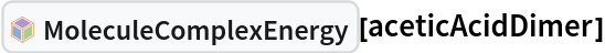 InterpretationBox[FrameBox[TagBox[TooltipBox[PaneBox[GridBox[List[List[GraphicsBox[List[Thickness[0.0025`], List[FaceForm[List[RGBColor[0.9607843137254902`, 0.5058823529411764`, 0.19607843137254902`], Opacity[1.`]]], FilledCurveBox[List[List[List[0, 2, 0], List[0, 1, 0], List[0, 1, 0], List[0, 1, 0], List[0, 1, 0]], List[List[0, 2, 0], List[0, 1, 0], List[0, 1, 0], List[0, 1, 0], List[0, 1, 0]], List[List[0, 2, 0], List[0, 1, 0], List[0, 1, 0], List[0, 1, 0], List[0, 1, 0], List[0, 1, 0]], List[List[0, 2, 0], List[1, 3, 3], List[0, 1, 0], List[1, 3, 3], List[0, 1, 0], List[1, 3, 3], List[0, 1, 0], List[1, 3, 3], List[1, 3, 3], List[0, 1, 0], List[1, 3, 3], List[0, 1, 0], List[1, 3, 3]]], List[List[List[205.`, 22.863691329956055`], List[205.`, 212.31669425964355`], List[246.01799774169922`, 235.99870109558105`], List[369.0710144042969`, 307.0436840057373`], List[369.0710144042969`, 117.59068870544434`], List[205.`, 22.863691329956055`]], List[List[30.928985595703125`, 307.0436840057373`], List[153.98200225830078`, 235.99870109558105`], List[195.`, 212.31669425964355`], List[195.`, 22.863691329956055`], List[30.928985595703125`, 117.59068870544434`], List[30.928985595703125`, 307.0436840057373`]], List[List[200.`, 410.42970085144043`], List[364.0710144042969`, 315.7036876678467`], List[241.01799774169922`, 244.65868949890137`], List[200.`, 220.97669792175293`], List[158.98200225830078`, 244.65868949890137`], List[35.928985595703125`, 315.7036876678467`], List[200.`, 410.42970085144043`]], List[List[376.5710144042969`, 320.03370475769043`], List[202.5`, 420.53370475769043`], List[200.95300006866455`, 421.42667961120605`], List[199.04699993133545`, 421.42667961120605`], List[197.5`, 420.53370475769043`], List[23.428985595703125`, 320.03370475769043`], List[21.882003784179688`, 319.1406993865967`], List[20.928985595703125`, 317.4896984100342`], List[20.928985595703125`, 315.7036876678467`], List[20.928985595703125`, 114.70369529724121`], List[20.928985595703125`, 112.91769218444824`], List[21.882003784179688`, 111.26669120788574`], List[23.428985595703125`, 110.37369346618652`], List[197.5`, 9.87369155883789`], List[198.27300024032593`, 9.426692008972168`], List[199.13700008392334`, 9.203690528869629`], List[200.`, 9.203690528869629`], List[200.86299991607666`, 9.203690528869629`], List[201.72699999809265`, 9.426692008972168`], List[202.5`, 9.87369155883789`], List[376.5710144042969`, 110.37369346618652`], List[378.1179962158203`, 111.26669120788574`], List[379.0710144042969`, 112.91769218444824`], List[379.0710144042969`, 114.70369529724121`], List[379.0710144042969`, 315.7036876678467`], List[379.0710144042969`, 317.4896984100342`], List[378.1179962158203`, 319.1406993865967`], List[376.5710144042969`, 320.03370475769043`]]]]], List[FaceForm[List[RGBColor[0.5529411764705883`, 0.6745098039215687`, 0.8117647058823529`], Opacity[1.`]]], FilledCurveBox[List[List[List[0, 2, 0], List[0, 1, 0], List[0, 1, 0], List[0, 1, 0]]], List[List[List[44.92900085449219`, 282.59088134765625`], List[181.00001525878906`, 204.0298843383789`], List[181.00001525878906`, 46.90887451171875`], List[44.92900085449219`, 125.46986389160156`], List[44.92900085449219`, 282.59088134765625`]]]]], List[FaceForm[List[RGBColor[0.6627450980392157`, 0.803921568627451`, 0.5686274509803921`], Opacity[1.`]]], FilledCurveBox[List[List[List[0, 2, 0], List[0, 1, 0], List[0, 1, 0], List[0, 1, 0]]], List[List[List[355.0710144042969`, 282.59088134765625`], List[355.0710144042969`, 125.46986389160156`], List[219.`, 46.90887451171875`], List[219.`, 204.0298843383789`], List[355.0710144042969`, 282.59088134765625`]]]]], List[FaceForm[List[RGBColor[0.6901960784313725`, 0.5882352941176471`, 0.8117647058823529`], Opacity[1.`]]], FilledCurveBox[List[List[List[0, 2, 0], List[0, 1, 0], List[0, 1, 0], List[0, 1, 0]]], List[List[List[200.`, 394.0606994628906`], List[336.0710144042969`, 315.4997024536133`], List[200.`, 236.93968200683594`], List[63.928985595703125`, 315.4997024536133`], List[200.`, 394.0606994628906`]]]]]], List[Rule[BaselinePosition, Scaled[0.15`]], Rule[ImageSize, 10], Rule[ImageSize, 15]]], StyleBox[RowBox[List["MoleculeComplexEnergy", " "]], Rule[ShowAutoStyles, False], Rule[ShowStringCharacters, False], Rule[FontSize, Times[0.9`, Inherited]], Rule[FontColor, GrayLevel[0.1`]]]]], Rule[GridBoxSpacings, List[Rule["Columns", List[List[0.25`]]]]]], Rule[Alignment, List[Left, Baseline]], Rule[BaselinePosition, Baseline], Rule[FrameMargins, List[List[3, 0], List[0, 0]]], Rule[BaseStyle, List[Rule[LineSpacing, List[0, 0]], Rule[LineBreakWithin, False]]]], RowBox[List["PacletSymbol", "[", RowBox[List["\"RobertNachbar/MoleculeComplex\"", ",", "\"RobertNachbar`MoleculeComplex`MoleculeComplexEnergy\""]], "]"]], Rule[TooltipStyle, List[Rule[ShowAutoStyles, True], Rule[ShowStringCharacters, True]]]], Function[Annotation[Slot[1], Style[Defer[PacletSymbol["RobertNachbar/MoleculeComplex", "RobertNachbar`MoleculeComplex`MoleculeComplexEnergy"]], Rule[ShowStringCharacters, True]], "Tooltip"]]], Rule[Background, RGBColor[0.968`, 0.976`, 0.984`]], Rule[BaselinePosition, Baseline], Rule[DefaultBaseStyle, List[]], Rule[FrameMargins, List[List[0, 0], List[1, 1]]], Rule[FrameStyle, RGBColor[0.831`, 0.847`, 0.85`]], Rule[RoundingRadius, 4]], PacletSymbol["RobertNachbar/MoleculeComplex", "RobertNachbar`MoleculeComplex`MoleculeComplexEnergy"], Rule[Selectable, False], Rule[SelectWithContents, True], Rule[BoxID, "PacletSymbolBox"]][aceticAcidDimer]