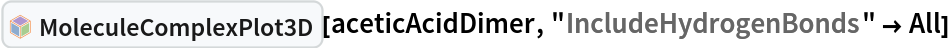 InterpretationBox[FrameBox[TagBox[TooltipBox[PaneBox[GridBox[List[List[GraphicsBox[List[Thickness[0.0025`], List[FaceForm[List[RGBColor[0.9607843137254902`, 0.5058823529411764`, 0.19607843137254902`], Opacity[1.`]]], FilledCurveBox[List[List[List[0, 2, 0], List[0, 1, 0], List[0, 1, 0], List[0, 1, 0], List[0, 1, 0]], List[List[0, 2, 0], List[0, 1, 0], List[0, 1, 0], List[0, 1, 0], List[0, 1, 0]], List[List[0, 2, 0], List[0, 1, 0], List[0, 1, 0], List[0, 1, 0], List[0, 1, 0], List[0, 1, 0]], List[List[0, 2, 0], List[1, 3, 3], List[0, 1, 0], List[1, 3, 3], List[0, 1, 0], List[1, 3, 3], List[0, 1, 0], List[1, 3, 3], List[1, 3, 3], List[0, 1, 0], List[1, 3, 3], List[0, 1, 0], List[1, 3, 3]]], List[List[List[205.`, 22.863691329956055`], List[205.`, 212.31669425964355`], List[246.01799774169922`, 235.99870109558105`], List[369.0710144042969`, 307.0436840057373`], List[369.0710144042969`, 117.59068870544434`], List[205.`, 22.863691329956055`]], List[List[30.928985595703125`, 307.0436840057373`], List[153.98200225830078`, 235.99870109558105`], List[195.`, 212.31669425964355`], List[195.`, 22.863691329956055`], List[30.928985595703125`, 117.59068870544434`], List[30.928985595703125`, 307.0436840057373`]], List[List[200.`, 410.42970085144043`], List[364.0710144042969`, 315.7036876678467`], List[241.01799774169922`, 244.65868949890137`], List[200.`, 220.97669792175293`], List[158.98200225830078`, 244.65868949890137`], List[35.928985595703125`, 315.7036876678467`], List[200.`, 410.42970085144043`]], List[List[376.5710144042969`, 320.03370475769043`], List[202.5`, 420.53370475769043`], List[200.95300006866455`, 421.42667961120605`], List[199.04699993133545`, 421.42667961120605`], List[197.5`, 420.53370475769043`], List[23.428985595703125`, 320.03370475769043`], List[21.882003784179688`, 319.1406993865967`], List[20.928985595703125`, 317.4896984100342`], List[20.928985595703125`, 315.7036876678467`], List[20.928985595703125`, 114.70369529724121`], List[20.928985595703125`, 112.91769218444824`], List[21.882003784179688`, 111.26669120788574`], List[23.428985595703125`, 110.37369346618652`], List[197.5`, 9.87369155883789`], List[198.27300024032593`, 9.426692008972168`], List[199.13700008392334`, 9.203690528869629`], List[200.`, 9.203690528869629`], List[200.86299991607666`, 9.203690528869629`], List[201.72699999809265`, 9.426692008972168`], List[202.5`, 9.87369155883789`], List[376.5710144042969`, 110.37369346618652`], List[378.1179962158203`, 111.26669120788574`], List[379.0710144042969`, 112.91769218444824`], List[379.0710144042969`, 114.70369529724121`], List[379.0710144042969`, 315.7036876678467`], List[379.0710144042969`, 317.4896984100342`], List[378.1179962158203`, 319.1406993865967`], List[376.5710144042969`, 320.03370475769043`]]]]], List[FaceForm[List[RGBColor[0.5529411764705883`, 0.6745098039215687`, 0.8117647058823529`], Opacity[1.`]]], FilledCurveBox[List[List[List[0, 2, 0], List[0, 1, 0], List[0, 1, 0], List[0, 1, 0]]], List[List[List[44.92900085449219`, 282.59088134765625`], List[181.00001525878906`, 204.0298843383789`], List[181.00001525878906`, 46.90887451171875`], List[44.92900085449219`, 125.46986389160156`], List[44.92900085449219`, 282.59088134765625`]]]]], List[FaceForm[List[RGBColor[0.6627450980392157`, 0.803921568627451`, 0.5686274509803921`], Opacity[1.`]]], FilledCurveBox[List[List[List[0, 2, 0], List[0, 1, 0], List[0, 1, 0], List[0, 1, 0]]], List[List[List[355.0710144042969`, 282.59088134765625`], List[355.0710144042969`, 125.46986389160156`], List[219.`, 46.90887451171875`], List[219.`, 204.0298843383789`], List[355.0710144042969`, 282.59088134765625`]]]]], List[FaceForm[List[RGBColor[0.6901960784313725`, 0.5882352941176471`, 0.8117647058823529`], Opacity[1.`]]], FilledCurveBox[List[List[List[0, 2, 0], List[0, 1, 0], List[0, 1, 0], List[0, 1, 0]]], List[List[List[200.`, 394.0606994628906`], List[336.0710144042969`, 315.4997024536133`], List[200.`, 236.93968200683594`], List[63.928985595703125`, 315.4997024536133`], List[200.`, 394.0606994628906`]]]]]], List[Rule[BaselinePosition, Scaled[0.15`]], Rule[ImageSize, 10], Rule[ImageSize, 15]]], StyleBox[RowBox[List["MoleculeComplexPlot3D", " "]], Rule[ShowAutoStyles, False], Rule[ShowStringCharacters, False], Rule[FontSize, Times[0.9`, Inherited]], Rule[FontColor, GrayLevel[0.1`]]]]], Rule[GridBoxSpacings, List[Rule["Columns", List[List[0.25`]]]]]], Rule[Alignment, List[Left, Baseline]], Rule[BaselinePosition, Baseline], Rule[FrameMargins, List[List[3, 0], List[0, 0]]], Rule[BaseStyle, List[Rule[LineSpacing, List[0, 0]], Rule[LineBreakWithin, False]]]], RowBox[List["PacletSymbol", "[", RowBox[List["\"RobertNachbar/MoleculeComplex\"", ",", "\"RobertNachbar`MoleculeComplex`MoleculeComplexPlot3D\""]], "]"]], Rule[TooltipStyle, List[Rule[ShowAutoStyles, True], Rule[ShowStringCharacters, True]]]], Function[Annotation[Slot[1], Style[Defer[PacletSymbol["RobertNachbar/MoleculeComplex", "RobertNachbar`MoleculeComplex`MoleculeComplexPlot3D"]], Rule[ShowStringCharacters, True]], "Tooltip"]]], Rule[Background, RGBColor[0.968`, 0.976`, 0.984`]], Rule[BaselinePosition, Baseline], Rule[DefaultBaseStyle, List[]], Rule[FrameMargins, List[List[0, 0], List[1, 1]]], Rule[FrameStyle, RGBColor[0.831`, 0.847`, 0.85`]], Rule[RoundingRadius, 4]], PacletSymbol["RobertNachbar/MoleculeComplex", "RobertNachbar`MoleculeComplex`MoleculeComplexPlot3D"], Rule[Selectable, False], Rule[SelectWithContents, True], Rule[BoxID, "PacletSymbolBox"]][aceticAcidDimer, "IncludeHydrogenBonds" -> All]