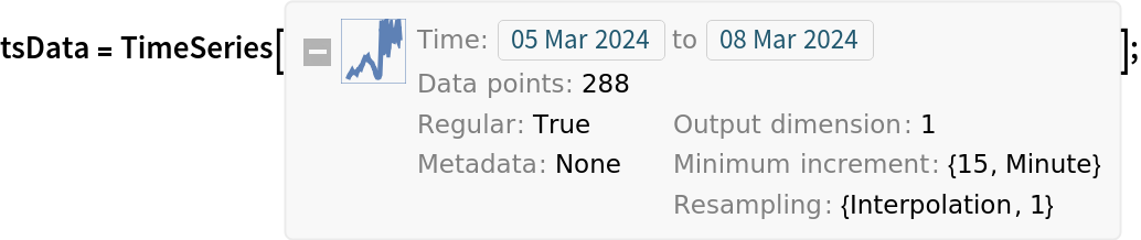 tsData = TemporalData[TimeSeries, {CompressedData["
1:eJx9lFtIFVEUhkczLKOITELKGDXCKDFDRBNrkiy7qHmSzCgaMjHINMTAQ1SD
SEXiBYzCMDp0ESNQim4mwVi+qUFCUT7YRFE9mFiQUEFk+z//4BpM4fix9rqv
vdfEHqr0lYZqmhYy+dP//Zv8i9iSb0zCGDUVtTdVkLsbwIkiKQep37ymaJW8
UrRbO8DOS4pO413o947Ar+4J5IoBRdP/XOj1rHH4R4Xsmkn2+nvjeuuinvas
k+eUqXfr8uRhP/RzGZwH7Tg/M/cz/AZPTlsn+6Yd+3NSfwqyf615tqIREaEY
+LNIyF465Tr4fenM8qcVIp5ds2Ra0s71C1J/tlHRzMkQsvUiVdBIyoVfRwH6
adsH/YMcsPqEoFZ2WlB3alHnjmbJh1eRv/ickPUrXfCPvI/8sXdg19EOu76L
wo56r592qlfIZthTEed/ep5TZly37sxW9DtUL+jtj+fsjzLnwflwbvrv45Cj
DkrZM19zzhHc71e/kGmvNZWIc/o5GZsFed9eOuYq9FG4TrwXezhx2vfG981z
vn/uibs3nj3n94Z7yH129y74/aKsa/mKgchM7F9MCvY2+B3kubU2Dn7p0cLO
S/p54/J7Sjuv3q0n2IdZt0DsiZV0HfNIHsOcetcUKL/QJsVA9hfIAzE+pa+t
UgzsqRM00vcrWkcXKuotffAfv6xofTygqIXvVDQDGxSNY8WI31UD+2W2on0m
XMXRwjKRJ74U+edXIH5fEfTRKeDyX4hvDSJfWZuIy/xuHVFnRT5n7izkaUxD
H50m+jIaIPefR/683Yrm+8Woo71HxGN/nKM+FI/42xJwnrAedTRtBXsrxbyN
kQD8it+J+ds/5vmm1sn8xuOVOB/Lhnx4u5iPdSNJ3Av9OC/GNydeFkzthwwk
PRL3yDptf4usN2jPc9e//zbm0n1P3A/7c/ssf434yd8Qp2dU9M33EMiKE/fE
fq23eeJ+vP1rH4YRv/CWeB92WrWgU39BvAvOxyiKFvGZj+/C9G/CPSSu9k3t
R+3BXwqJNMU=
"], {
TemporalData`DateSpecification[{2024, 3, 5, 17, 0, 0.}, {2024, 3, 8, 16, 45, 0.}, {15, "Minute"}]}, 1, {"Continuous", 1}, {"Discrete", 1}, 1, {ResamplingMethod -> {"Interpolation", InterpolationOrder -> 1},
      ValueDimensions -> 1}}, True, 14.];