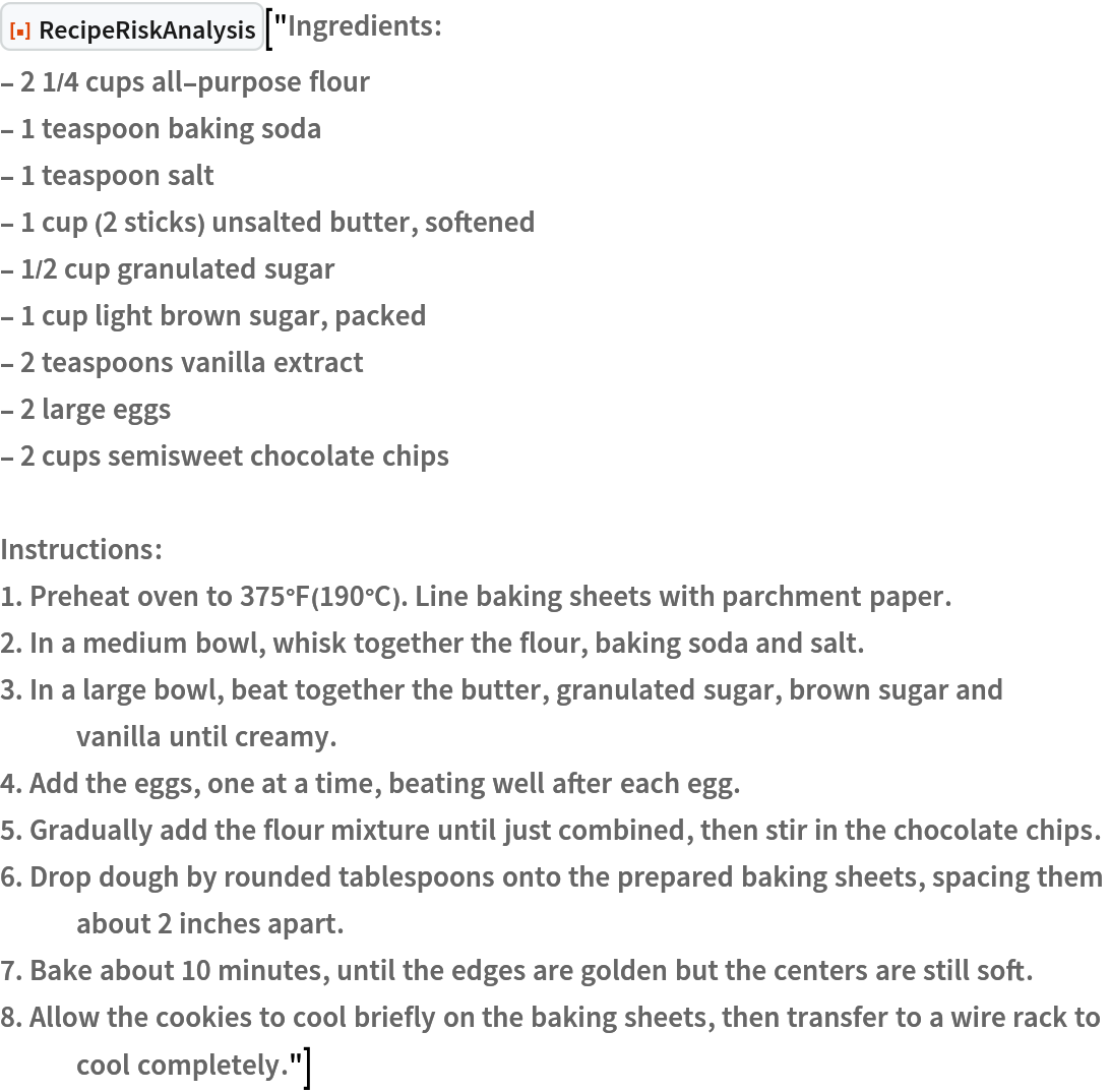 ResourceFunction["RecipeRiskAnalysis"]["Ingredients:
- 2 1/4 cups all-purpose flour
- 1 teaspoon baking soda
- 1 teaspoon salt
- 1 cup (2 sticks) unsalted butter, softened
- 1/2 cup granulated sugar
- 1 cup light brown sugar, packed
- 2 teaspoons vanilla extract
- 2 large eggs
- 2 cups semisweet chocolate chips

Instructions:
1. Preheat oven to 375°F(190°C). Line baking sheets with parchment paper.
2. In a medium bowl, whisk together the flour, baking soda and salt.
3. In a large bowl, beat together the butter, granulated sugar, brown sugar and vanilla until creamy.
4. Add the eggs, one at a time, beating well after each egg.
5. Gradually add the flour mixture until just combined, then stir in the chocolate chips.
6. Drop dough by rounded tablespoons onto the prepared baking sheets, spacing them about 2 inches apart.
7. Bake about 10 minutes, until the edges are golden but the centers are still soft.
8. Allow the cookies to cool briefly on the baking sheets, then transfer to a wire rack to cool completely."]