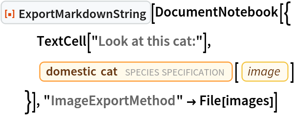 ResourceFunction["ExportMarkdownString"][DocumentNotebook[{
   TextCell["Look at this cat:"],
   Entity["TaxonomicSpecies", "FelisCatus::ddvt3"][
    EntityProperty["TaxonomicSpecies", "Image"]]
   }], "ImageExportMethod" -> File[images]]