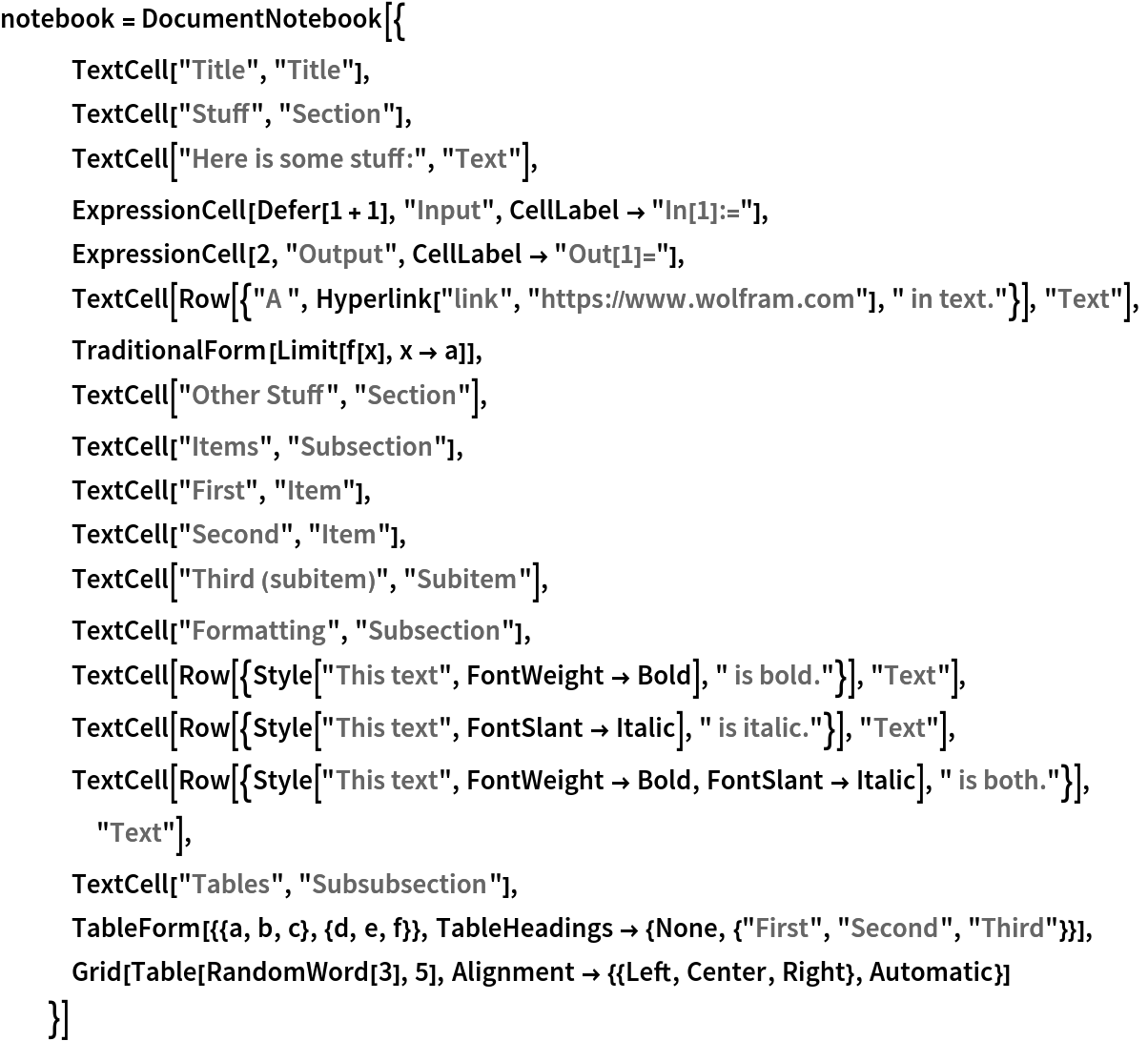 notebook = DocumentNotebook[{
   TextCell["Title", "Title"],
   TextCell["Stuff", "Section"],
   TextCell["Here is some stuff:", "Text"],
   ExpressionCell[Defer[1 + 1], "Input", CellLabel -> "In[1]:="],
   ExpressionCell[2, "Output", CellLabel -> "Out[1]="],
   TextCell[
    Row[{"A ", Hyperlink["link", "https://www.wolfram.com"], " in text."}], "Text"],
   TraditionalForm[Limit[f[x], x -> a]],
   TextCell["Other Stuff", "Section"],
   TextCell["Items", "Subsection"],
   TextCell["First", "Item"],
   TextCell["Second", "Item"],
   TextCell["Third (subitem)", "Subitem"],
   TextCell["Formatting", "Subsection"],
   TextCell[
    Row[{Style["This text", FontWeight -> Bold], " is bold."}], "Text"],
   TextCell[
    Row[{Style["This text", FontSlant -> Italic], " is italic."}], "Text"],
   TextCell[
    Row[{Style["This text", FontWeight -> Bold, FontSlant -> Italic], " is both."}], "Text"],
   TextCell["Tables", "Subsubsection"],
   TableForm[{{a, b, c}, {d, e, f}}, TableHeadings -> {None, {"First", "Second", "Third"}}],
   Grid[Table[RandomWord[3], 5], Alignment -> {{Left, Center, Right}, Automatic}]
   }]