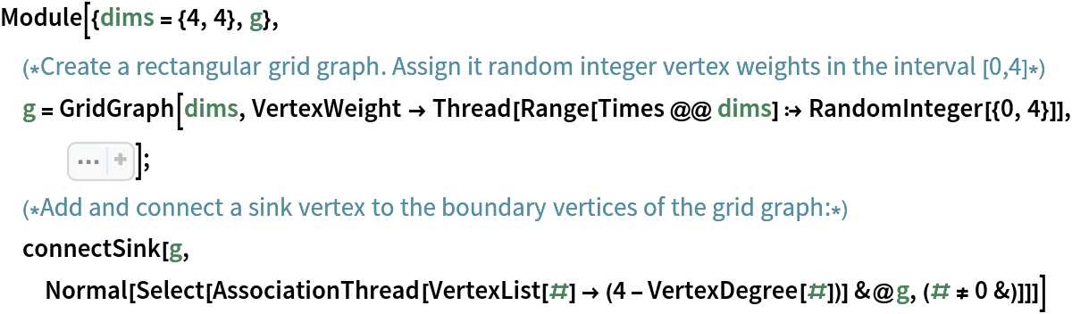 Module[{dims = {4, 4}, g},
 (*Create a rectangular grid graph. Assign it random integer vertex weights in the interval [0,4]*)
 g = GridGraph[dims, VertexWeight -> Thread[Range[Times @@ dims] :> RandomInteger[{0, 4}]], Sequence[
   ImageSize -> Small, VertexLabels -> "Name"]];
 (*Add and connect a sink vertex to the boundary vertices of the grid graph:*)
 connectSink[g, Normal[Select[
    AssociationThread[VertexList[#] -> (4 - VertexDegree[#])] &@
     g, (# != 0 &)]]]]