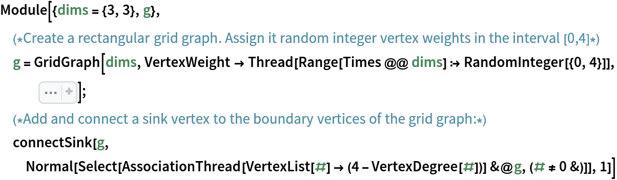 Module[{dims = {3, 3}, g},
 (*Create a rectangular grid graph. Assign it random integer vertex weights in the interval [0,4]*)
 g = GridGraph[dims, VertexWeight -> Thread[Range[Times @@ dims] :> RandomInteger[{0, 4}]], Sequence[
   ImageSize -> Small, VertexLabels -> "Name"]];
 (*Add and connect a sink vertex to the boundary vertices of the grid graph:*)
 connectSink[g, Normal[Select[
    AssociationThread[VertexList[#] -> (4 - VertexDegree[#])] &@
     g, (# != 0 &)]], 1]]