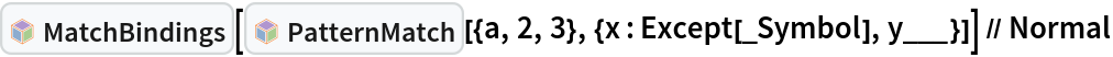 InterpretationBox[FrameBox[TagBox[TooltipBox[PaneBox[GridBox[List[List[GraphicsBox[List[Thickness[0.0025`], List[FaceForm[List[RGBColor[0.9607843137254902`, 0.5058823529411764`, 0.19607843137254902`], Opacity[1.`]]], FilledCurveBox[List[List[List[0, 2, 0], List[0, 1, 0], List[0, 1, 0], List[0, 1, 0], List[0, 1, 0]], List[List[0, 2, 0], List[0, 1, 0], List[0, 1, 0], List[0, 1, 0], List[0, 1, 0]], List[List[0, 2, 0], List[0, 1, 0], List[0, 1, 0], List[0, 1, 0], List[0, 1, 0], List[0, 1, 0]], List[List[0, 2, 0], List[1, 3, 3], List[0, 1, 0], List[1, 3, 3], List[0, 1, 0], List[1, 3, 3], List[0, 1, 0], List[1, 3, 3], List[1, 3, 3], List[0, 1, 0], List[1, 3, 3], List[0, 1, 0], List[1, 3, 3]]], List[List[List[205.`, 22.863691329956055`], List[205.`, 212.31669425964355`], List[246.01799774169922`, 235.99870109558105`], List[369.0710144042969`, 307.0436840057373`], List[369.0710144042969`, 117.59068870544434`], List[205.`, 22.863691329956055`]], List[List[30.928985595703125`, 307.0436840057373`], List[153.98200225830078`, 235.99870109558105`], List[195.`, 212.31669425964355`], List[195.`, 22.863691329956055`], List[30.928985595703125`, 117.59068870544434`], List[30.928985595703125`, 307.0436840057373`]], List[List[200.`, 410.42970085144043`], List[364.0710144042969`, 315.7036876678467`], List[241.01799774169922`, 244.65868949890137`], List[200.`, 220.97669792175293`], List[158.98200225830078`, 244.65868949890137`], List[35.928985595703125`, 315.7036876678467`], List[200.`, 410.42970085144043`]], List[List[376.5710144042969`, 320.03370475769043`], List[202.5`, 420.53370475769043`], List[200.95300006866455`, 421.42667961120605`], List[199.04699993133545`, 421.42667961120605`], List[197.5`, 420.53370475769043`], List[23.428985595703125`, 320.03370475769043`], List[21.882003784179688`, 319.1406993865967`], List[20.928985595703125`, 317.4896984100342`], List[20.928985595703125`, 315.7036876678467`], List[20.928985595703125`, 114.70369529724121`], List[20.928985595703125`, 112.91769218444824`], List[21.882003784179688`, 111.26669120788574`], List[23.428985595703125`, 110.37369346618652`], List[197.5`, 9.87369155883789`], List[198.27300024032593`, 9.426692008972168`], List[199.13700008392334`, 9.203690528869629`], List[200.`, 9.203690528869629`], List[200.86299991607666`, 9.203690528869629`], List[201.72699999809265`, 9.426692008972168`], List[202.5`, 9.87369155883789`], List[376.5710144042969`, 110.37369346618652`], List[378.1179962158203`, 111.26669120788574`], List[379.0710144042969`, 112.91769218444824`], List[379.0710144042969`, 114.70369529724121`], List[379.0710144042969`, 315.7036876678467`], List[379.0710144042969`, 317.4896984100342`], List[378.1179962158203`, 319.1406993865967`], List[376.5710144042969`, 320.03370475769043`]]]]], List[FaceForm[List[RGBColor[0.5529411764705883`, 0.6745098039215687`, 0.8117647058823529`], Opacity[1.`]]], FilledCurveBox[List[List[List[0, 2, 0], List[0, 1, 0], List[0, 1, 0], List[0, 1, 0]]], List[List[List[44.92900085449219`, 282.59088134765625`], List[181.00001525878906`, 204.0298843383789`], List[181.00001525878906`, 46.90887451171875`], List[44.92900085449219`, 125.46986389160156`], List[44.92900085449219`, 282.59088134765625`]]]]], List[FaceForm[List[RGBColor[0.6627450980392157`, 0.803921568627451`, 0.5686274509803921`], Opacity[1.`]]], FilledCurveBox[List[List[List[0, 2, 0], List[0, 1, 0], List[0, 1, 0], List[0, 1, 0]]], List[List[List[355.0710144042969`, 282.59088134765625`], List[355.0710144042969`, 125.46986389160156`], List[219.`, 46.90887451171875`], List[219.`, 204.0298843383789`], List[355.0710144042969`, 282.59088134765625`]]]]], List[FaceForm[List[RGBColor[0.6901960784313725`, 0.5882352941176471`, 0.8117647058823529`], Opacity[1.`]]], FilledCurveBox[List[List[List[0, 2, 0], List[0, 1, 0], List[0, 1, 0], List[0, 1, 0]]], List[List[List[200.`, 394.0606994628906`], List[336.0710144042969`, 315.4997024536133`], List[200.`, 236.93968200683594`], List[63.928985595703125`, 315.4997024536133`], List[200.`, 394.0606994628906`]]]]]], List[Rule[BaselinePosition, Scaled[0.15`]], Rule[ImageSize, 10], Rule[ImageSize, 15]]], StyleBox[RowBox[List["MatchBindings", " "]], Rule[ShowAutoStyles, False], Rule[ShowStringCharacters, False], Rule[FontSize, Times[0.9`, Inherited]], Rule[FontColor, GrayLevel[0.1`]]]]], Rule[GridBoxSpacings, List[Rule["Columns", List[List[0.25`]]]]]], Rule[Alignment, List[Left, Baseline]], Rule[BaselinePosition, Baseline], Rule[FrameMargins, List[List[3, 0], List[0, 0]]], Rule[BaseStyle, List[Rule[LineSpacing, List[0, 0]], Rule[LineBreakWithin, False]]]], RowBox[List["PacletSymbol", "[", RowBox[List["\"Wolfram/Patterns\"", ",", "\"Wolfram`Patterns`MatchBindings\""]], "]"]], Rule[TooltipStyle, List[Rule[ShowAutoStyles, True], Rule[ShowStringCharacters, True]]]], Function[Annotation[Slot[1], Style[Defer[PacletSymbol["Wolfram/Patterns", "Wolfram`Patterns`MatchBindings"]], Rule[ShowStringCharacters, True]], "Tooltip"]]], Rule[Background, RGBColor[0.968`, 0.976`, 0.984`]], Rule[BaselinePosition, Baseline], Rule[DefaultBaseStyle, List[]], Rule[FrameMargins, List[List[0, 0], List[1, 1]]], Rule[FrameStyle, RGBColor[0.831`, 0.847`, 0.85`]], Rule[RoundingRadius, 4]], PacletSymbol["Wolfram/Patterns", "Wolfram`Patterns`MatchBindings"], Rule[Selectable, False], Rule[SelectWithContents, True], Rule[BoxID, "PacletSymbolBox"]][InterpretationBox[FrameBox[TagBox[TooltipBox[PaneBox[GridBox[List[List[GraphicsBox[List[Thickness[0.0025`], List[FaceForm[List[RGBColor[0.9607843137254902`, 0.5058823529411764`, 0.19607843137254902`], Opacity[1.`]]], FilledCurveBox[List[List[List[0, 2, 0], List[0, 1, 0], List[0, 1, 0], List[0, 1, 0], List[0, 1, 0]], List[List[0, 2, 0], List[0, 1, 0], List[0, 1, 0], List[0, 1, 0], List[0, 1, 0]], List[List[0, 2, 0], List[0, 1, 0], List[0, 1, 0], List[0, 1, 0], List[0, 1, 0], List[0, 1, 0]], List[List[0, 2, 0], List[1, 3, 3], List[0, 1, 0], List[1, 3, 3], List[0, 1, 0], List[1, 3, 3], List[0, 1, 0], List[1, 3, 3], List[1, 3, 3], List[0, 1, 0], List[1, 3, 3], List[0, 1, 0], List[1, 3, 3]]], List[List[List[205.`, 22.863691329956055`], List[205.`, 212.31669425964355`], List[246.01799774169922`, 235.99870109558105`], List[369.0710144042969`, 307.0436840057373`], List[369.0710144042969`, 117.59068870544434`], List[205.`, 22.863691329956055`]], List[List[30.928985595703125`, 307.0436840057373`], List[153.98200225830078`, 235.99870109558105`], List[195.`, 212.31669425964355`], List[195.`, 22.863691329956055`], List[30.928985595703125`, 117.59068870544434`], List[30.928985595703125`, 307.0436840057373`]], List[List[200.`, 410.42970085144043`], List[364.0710144042969`, 315.7036876678467`], List[241.01799774169922`, 244.65868949890137`], List[200.`, 220.97669792175293`], List[158.98200225830078`, 244.65868949890137`], List[35.928985595703125`, 315.7036876678467`], List[200.`, 410.42970085144043`]], List[List[376.5710144042969`, 320.03370475769043`], List[202.5`, 420.53370475769043`], List[200.95300006866455`, 421.42667961120605`], List[199.04699993133545`, 421.42667961120605`], List[197.5`, 420.53370475769043`], List[23.428985595703125`, 320.03370475769043`], List[21.882003784179688`, 319.1406993865967`], List[20.928985595703125`, 317.4896984100342`], List[20.928985595703125`, 315.7036876678467`], List[20.928985595703125`, 114.70369529724121`], List[20.928985595703125`, 112.91769218444824`], List[21.882003784179688`, 111.26669120788574`], List[23.428985595703125`, 110.37369346618652`], List[197.5`, 9.87369155883789`], List[198.27300024032593`, 9.426692008972168`], List[199.13700008392334`, 9.203690528869629`], List[200.`, 9.203690528869629`], List[200.86299991607666`, 9.203690528869629`], List[201.72699999809265`, 9.426692008972168`], List[202.5`, 9.87369155883789`], List[376.5710144042969`, 110.37369346618652`], List[378.1179962158203`, 111.26669120788574`], List[379.0710144042969`, 112.91769218444824`], List[379.0710144042969`, 114.70369529724121`], List[379.0710144042969`, 315.7036876678467`], List[379.0710144042969`, 317.4896984100342`], List[378.1179962158203`, 319.1406993865967`], List[376.5710144042969`, 320.03370475769043`]]]]], List[FaceForm[List[RGBColor[0.5529411764705883`, 0.6745098039215687`, 0.8117647058823529`], Opacity[1.`]]], FilledCurveBox[List[List[List[0, 2, 0], List[0, 1, 0], List[0, 1, 0], List[0, 1, 0]]], List[List[List[44.92900085449219`, 282.59088134765625`], List[181.00001525878906`, 204.0298843383789`], List[181.00001525878906`, 46.90887451171875`], List[44.92900085449219`, 125.46986389160156`], List[44.92900085449219`, 282.59088134765625`]]]]], List[FaceForm[List[RGBColor[0.6627450980392157`, 0.803921568627451`, 0.5686274509803921`], Opacity[1.`]]], FilledCurveBox[List[List[List[0, 2, 0], List[0, 1, 0], List[0, 1, 0], List[0, 1, 0]]], List[List[List[355.0710144042969`, 282.59088134765625`], List[355.0710144042969`, 125.46986389160156`], List[219.`, 46.90887451171875`], List[219.`, 204.0298843383789`], List[355.0710144042969`, 282.59088134765625`]]]]], List[FaceForm[List[RGBColor[0.6901960784313725`, 0.5882352941176471`, 0.8117647058823529`], Opacity[1.`]]], FilledCurveBox[List[List[List[0, 2, 0], List[0, 1, 0], List[0, 1, 0], List[0, 1, 0]]], List[List[List[200.`, 394.0606994628906`], List[336.0710144042969`, 315.4997024536133`], List[200.`, 236.93968200683594`], List[63.928985595703125`, 315.4997024536133`], List[200.`, 394.0606994628906`]]]]]], List[Rule[BaselinePosition, Scaled[0.15`]], Rule[ImageSize, 10], Rule[ImageSize, 15]]], StyleBox[RowBox[List["PatternMatch", " "]], Rule[ShowAutoStyles, False], Rule[ShowStringCharacters, False], Rule[FontSize, Times[0.9`, Inherited]], Rule[FontColor, GrayLevel[0.1`]]]]], Rule[GridBoxSpacings, List[Rule["Columns", List[List[0.25`]]]]]], Rule[Alignment, List[Left, Baseline]], Rule[BaselinePosition, Baseline], Rule[FrameMargins, List[List[3, 0], List[0, 0]]], Rule[BaseStyle, List[Rule[LineSpacing, List[0, 0]], Rule[LineBreakWithin, False]]]], RowBox[List["PacletSymbol", "[", RowBox[List["\"Wolfram/Patterns\"", ",", "\"Wolfram`Patterns`PatternMatch\""]], "]"]], Rule[TooltipStyle, List[Rule[ShowAutoStyles, True], Rule[ShowStringCharacters, True]]]], Function[Annotation[Slot[1], Style[Defer[PacletSymbol["Wolfram/Patterns", "Wolfram`Patterns`PatternMatch"]], Rule[ShowStringCharacters, True]], "Tooltip"]]], Rule[Background, RGBColor[0.968`, 0.976`, 0.984`]], Rule[BaselinePosition, Baseline], Rule[DefaultBaseStyle, List[]], Rule[FrameMargins, List[List[0, 0], List[1, 1]]], Rule[FrameStyle, RGBColor[0.831`, 0.847`, 0.85`]], Rule[RoundingRadius, 4]], PacletSymbol["Wolfram/Patterns", "Wolfram`Patterns`PatternMatch"], Rule[Selectable, False], Rule[SelectWithContents, True], Rule[BoxID, "PacletSymbolBox"]][{a, 2, 3}, {x : Except[_Symbol], y___}]] // Normal