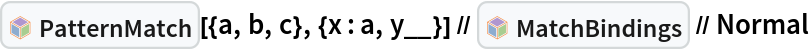 InterpretationBox[FrameBox[TagBox[TooltipBox[PaneBox[GridBox[List[List[GraphicsBox[List[Thickness[0.0025`], List[FaceForm[List[RGBColor[0.9607843137254902`, 0.5058823529411764`, 0.19607843137254902`], Opacity[1.`]]], FilledCurveBox[List[List[List[0, 2, 0], List[0, 1, 0], List[0, 1, 0], List[0, 1, 0], List[0, 1, 0]], List[List[0, 2, 0], List[0, 1, 0], List[0, 1, 0], List[0, 1, 0], List[0, 1, 0]], List[List[0, 2, 0], List[0, 1, 0], List[0, 1, 0], List[0, 1, 0], List[0, 1, 0], List[0, 1, 0]], List[List[0, 2, 0], List[1, 3, 3], List[0, 1, 0], List[1, 3, 3], List[0, 1, 0], List[1, 3, 3], List[0, 1, 0], List[1, 3, 3], List[1, 3, 3], List[0, 1, 0], List[1, 3, 3], List[0, 1, 0], List[1, 3, 3]]], List[List[List[205.`, 22.863691329956055`], List[205.`, 212.31669425964355`], List[246.01799774169922`, 235.99870109558105`], List[369.0710144042969`, 307.0436840057373`], List[369.0710144042969`, 117.59068870544434`], List[205.`, 22.863691329956055`]], List[List[30.928985595703125`, 307.0436840057373`], List[153.98200225830078`, 235.99870109558105`], List[195.`, 212.31669425964355`], List[195.`, 22.863691329956055`], List[30.928985595703125`, 117.59068870544434`], List[30.928985595703125`, 307.0436840057373`]], List[List[200.`, 410.42970085144043`], List[364.0710144042969`, 315.7036876678467`], List[241.01799774169922`, 244.65868949890137`], List[200.`, 220.97669792175293`], List[158.98200225830078`, 244.65868949890137`], List[35.928985595703125`, 315.7036876678467`], List[200.`, 410.42970085144043`]], List[List[376.5710144042969`, 320.03370475769043`], List[202.5`, 420.53370475769043`], List[200.95300006866455`, 421.42667961120605`], List[199.04699993133545`, 421.42667961120605`], List[197.5`, 420.53370475769043`], List[23.428985595703125`, 320.03370475769043`], List[21.882003784179688`, 319.1406993865967`], List[20.928985595703125`, 317.4896984100342`], List[20.928985595703125`, 315.7036876678467`], List[20.928985595703125`, 114.70369529724121`], List[20.928985595703125`, 112.91769218444824`], List[21.882003784179688`, 111.26669120788574`], List[23.428985595703125`, 110.37369346618652`], List[197.5`, 9.87369155883789`], List[198.27300024032593`, 9.426692008972168`], List[199.13700008392334`, 9.203690528869629`], List[200.`, 9.203690528869629`], List[200.86299991607666`, 9.203690528869629`], List[201.72699999809265`, 9.426692008972168`], List[202.5`, 9.87369155883789`], List[376.5710144042969`, 110.37369346618652`], List[378.1179962158203`, 111.26669120788574`], List[379.0710144042969`, 112.91769218444824`], List[379.0710144042969`, 114.70369529724121`], List[379.0710144042969`, 315.7036876678467`], List[379.0710144042969`, 317.4896984100342`], List[378.1179962158203`, 319.1406993865967`], List[376.5710144042969`, 320.03370475769043`]]]]], List[FaceForm[List[RGBColor[0.5529411764705883`, 0.6745098039215687`, 0.8117647058823529`], Opacity[1.`]]], FilledCurveBox[List[List[List[0, 2, 0], List[0, 1, 0], List[0, 1, 0], List[0, 1, 0]]], List[List[List[44.92900085449219`, 282.59088134765625`], List[181.00001525878906`, 204.0298843383789`], List[181.00001525878906`, 46.90887451171875`], List[44.92900085449219`, 125.46986389160156`], List[44.92900085449219`, 282.59088134765625`]]]]], List[FaceForm[List[RGBColor[0.6627450980392157`, 0.803921568627451`, 0.5686274509803921`], Opacity[1.`]]], FilledCurveBox[List[List[List[0, 2, 0], List[0, 1, 0], List[0, 1, 0], List[0, 1, 0]]], List[List[List[355.0710144042969`, 282.59088134765625`], List[355.0710144042969`, 125.46986389160156`], List[219.`, 46.90887451171875`], List[219.`, 204.0298843383789`], List[355.0710144042969`, 282.59088134765625`]]]]], List[FaceForm[List[RGBColor[0.6901960784313725`, 0.5882352941176471`, 0.8117647058823529`], Opacity[1.`]]], FilledCurveBox[List[List[List[0, 2, 0], List[0, 1, 0], List[0, 1, 0], List[0, 1, 0]]], List[List[List[200.`, 394.0606994628906`], List[336.0710144042969`, 315.4997024536133`], List[200.`, 236.93968200683594`], List[63.928985595703125`, 315.4997024536133`], List[200.`, 394.0606994628906`]]]]]], List[Rule[BaselinePosition, Scaled[0.15`]], Rule[ImageSize, 10], Rule[ImageSize, 15]]], StyleBox[RowBox[List["PatternMatch", " "]], Rule[ShowAutoStyles, False], Rule[ShowStringCharacters, False], Rule[FontSize, Times[0.9`, Inherited]], Rule[FontColor, GrayLevel[0.1`]]]]], Rule[GridBoxSpacings, List[Rule["Columns", List[List[0.25`]]]]]], Rule[Alignment, List[Left, Baseline]], Rule[BaselinePosition, Baseline], Rule[FrameMargins, List[List[3, 0], List[0, 0]]], Rule[BaseStyle, List[Rule[LineSpacing, List[0, 0]], Rule[LineBreakWithin, False]]]], RowBox[List["PacletSymbol", "[", RowBox[List["\"Wolfram/Patterns\"", ",", "\"Wolfram`Patterns`PatternMatch\""]], "]"]], Rule[TooltipStyle, List[Rule[ShowAutoStyles, True], Rule[ShowStringCharacters, True]]]], Function[Annotation[Slot[1], Style[Defer[PacletSymbol["Wolfram/Patterns", "Wolfram`Patterns`PatternMatch"]], Rule[ShowStringCharacters, True]], "Tooltip"]]], Rule[Background, RGBColor[0.968`, 0.976`, 0.984`]], Rule[BaselinePosition, Baseline], Rule[DefaultBaseStyle, List[]], Rule[FrameMargins, List[List[0, 0], List[1, 1]]], Rule[FrameStyle, RGBColor[0.831`, 0.847`, 0.85`]], Rule[RoundingRadius, 4]], PacletSymbol["Wolfram/Patterns", "Wolfram`Patterns`PatternMatch"], Rule[Selectable, False], Rule[SelectWithContents, True], Rule[BoxID, "PacletSymbolBox"]][{a, b, c}, {x : a, y__}] // InterpretationBox[FrameBox[TagBox[TooltipBox[PaneBox[GridBox[List[List[GraphicsBox[List[Thickness[0.0025`], List[FaceForm[List[RGBColor[0.9607843137254902`, 0.5058823529411764`, 0.19607843137254902`], Opacity[1.`]]], FilledCurveBox[List[List[List[0, 2, 0], List[0, 1, 0], List[0, 1, 0], List[0, 1, 0], List[0, 1, 0]], List[List[0, 2, 0], List[0, 1, 0], List[0, 1, 0], List[0, 1, 0], List[0, 1, 0]], List[List[0, 2, 0], List[0, 1, 0], List[0, 1, 0], List[0, 1, 0], List[0, 1, 0], List[0, 1, 0]], List[List[0, 2, 0], List[1, 3, 3], List[0, 1, 0], List[1, 3, 3], List[0, 1, 0], List[1, 3, 3], List[0, 1, 0], List[1, 3, 3], List[1, 3, 3], List[0, 1, 0], List[1, 3, 3], List[0, 1, 0], List[1, 3, 3]]], List[List[List[205.`, 22.863691329956055`], List[205.`, 212.31669425964355`], List[246.01799774169922`, 235.99870109558105`], List[369.0710144042969`, 307.0436840057373`], List[369.0710144042969`, 117.59068870544434`], List[205.`, 22.863691329956055`]], List[List[30.928985595703125`, 307.0436840057373`], List[153.98200225830078`, 235.99870109558105`], List[195.`, 212.31669425964355`], List[195.`, 22.863691329956055`], List[30.928985595703125`, 117.59068870544434`], List[30.928985595703125`, 307.0436840057373`]], List[List[200.`, 410.42970085144043`], List[364.0710144042969`, 315.7036876678467`], List[241.01799774169922`, 244.65868949890137`], List[200.`, 220.97669792175293`], List[158.98200225830078`, 244.65868949890137`], List[35.928985595703125`, 315.7036876678467`], List[200.`, 410.42970085144043`]], List[List[376.5710144042969`, 320.03370475769043`], List[202.5`, 420.53370475769043`], List[200.95300006866455`, 421.42667961120605`], List[199.04699993133545`, 421.42667961120605`], List[197.5`, 420.53370475769043`], List[23.428985595703125`, 320.03370475769043`], List[21.882003784179688`, 319.1406993865967`], List[20.928985595703125`, 317.4896984100342`], List[20.928985595703125`, 315.7036876678467`], List[20.928985595703125`, 114.70369529724121`], List[20.928985595703125`, 112.91769218444824`], List[21.882003784179688`, 111.26669120788574`], List[23.428985595703125`, 110.37369346618652`], List[197.5`, 9.87369155883789`], List[198.27300024032593`, 9.426692008972168`], List[199.13700008392334`, 9.203690528869629`], List[200.`, 9.203690528869629`], List[200.86299991607666`, 9.203690528869629`], List[201.72699999809265`, 9.426692008972168`], List[202.5`, 9.87369155883789`], List[376.5710144042969`, 110.37369346618652`], List[378.1179962158203`, 111.26669120788574`], List[379.0710144042969`, 112.91769218444824`], List[379.0710144042969`, 114.70369529724121`], List[379.0710144042969`, 315.7036876678467`], List[379.0710144042969`, 317.4896984100342`], List[378.1179962158203`, 319.1406993865967`], List[376.5710144042969`, 320.03370475769043`]]]]], List[FaceForm[List[RGBColor[0.5529411764705883`, 0.6745098039215687`, 0.8117647058823529`], Opacity[1.`]]], FilledCurveBox[List[List[List[0, 2, 0], List[0, 1, 0], List[0, 1, 0], List[0, 1, 0]]], List[List[List[44.92900085449219`, 282.59088134765625`], List[181.00001525878906`, 204.0298843383789`], List[181.00001525878906`, 46.90887451171875`], List[44.92900085449219`, 125.46986389160156`], List[44.92900085449219`, 282.59088134765625`]]]]], List[FaceForm[List[RGBColor[0.6627450980392157`, 0.803921568627451`, 0.5686274509803921`], Opacity[1.`]]], FilledCurveBox[List[List[List[0, 2, 0], List[0, 1, 0], List[0, 1, 0], List[0, 1, 0]]], List[List[List[355.0710144042969`, 282.59088134765625`], List[355.0710144042969`, 125.46986389160156`], List[219.`, 46.90887451171875`], List[219.`, 204.0298843383789`], List[355.0710144042969`, 282.59088134765625`]]]]], List[FaceForm[List[RGBColor[0.6901960784313725`, 0.5882352941176471`, 0.8117647058823529`], Opacity[1.`]]], FilledCurveBox[List[List[List[0, 2, 0], List[0, 1, 0], List[0, 1, 0], List[0, 1, 0]]], List[List[List[200.`, 394.0606994628906`], List[336.0710144042969`, 315.4997024536133`], List[200.`, 236.93968200683594`], List[63.928985595703125`, 315.4997024536133`], List[200.`, 394.0606994628906`]]]]]], List[Rule[BaselinePosition, Scaled[0.15`]], Rule[ImageSize, 10], Rule[ImageSize, 15]]], StyleBox[RowBox[List["MatchBindings", " "]], Rule[ShowAutoStyles, False], Rule[ShowStringCharacters, False], Rule[FontSize, Times[0.9`, Inherited]], Rule[FontColor, GrayLevel[0.1`]]]]], Rule[GridBoxSpacings, List[Rule["Columns", List[List[0.25`]]]]]], Rule[Alignment, List[Left, Baseline]], Rule[BaselinePosition, Baseline], Rule[FrameMargins, List[List[3, 0], List[0, 0]]], Rule[BaseStyle, List[Rule[LineSpacing, List[0, 0]], Rule[LineBreakWithin, False]]]], RowBox[List["PacletSymbol", "[", RowBox[List["\"Wolfram/Patterns\"", ",", "\"Wolfram`Patterns`MatchBindings\""]], "]"]], Rule[TooltipStyle, List[Rule[ShowAutoStyles, True], Rule[ShowStringCharacters, True]]]], Function[Annotation[Slot[1], Style[Defer[PacletSymbol["Wolfram/Patterns", "Wolfram`Patterns`MatchBindings"]], Rule[ShowStringCharacters, True]], "Tooltip"]]], Rule[Background, RGBColor[0.968`, 0.976`, 0.984`]], Rule[BaselinePosition, Baseline], Rule[DefaultBaseStyle, List[]], Rule[FrameMargins, List[List[0, 0], List[1, 1]]], Rule[FrameStyle, RGBColor[0.831`, 0.847`, 0.85`]], Rule[RoundingRadius, 4]], PacletSymbol["Wolfram/Patterns", "Wolfram`Patterns`MatchBindings"], Rule[Selectable, False], Rule[SelectWithContents, True], Rule[BoxID, "PacletSymbolBox"]] // Normal