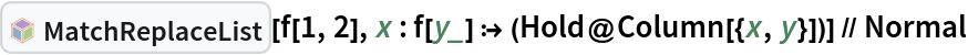 InterpretationBox[FrameBox[TagBox[TooltipBox[PaneBox[GridBox[List[List[GraphicsBox[List[Thickness[0.0025`], List[FaceForm[List[RGBColor[0.9607843137254902`, 0.5058823529411764`, 0.19607843137254902`], Opacity[1.`]]], FilledCurveBox[List[List[List[0, 2, 0], List[0, 1, 0], List[0, 1, 0], List[0, 1, 0], List[0, 1, 0]], List[List[0, 2, 0], List[0, 1, 0], List[0, 1, 0], List[0, 1, 0], List[0, 1, 0]], List[List[0, 2, 0], List[0, 1, 0], List[0, 1, 0], List[0, 1, 0], List[0, 1, 0], List[0, 1, 0]], List[List[0, 2, 0], List[1, 3, 3], List[0, 1, 0], List[1, 3, 3], List[0, 1, 0], List[1, 3, 3], List[0, 1, 0], List[1, 3, 3], List[1, 3, 3], List[0, 1, 0], List[1, 3, 3], List[0, 1, 0], List[1, 3, 3]]], List[List[List[205.`, 22.863691329956055`], List[205.`, 212.31669425964355`], List[246.01799774169922`, 235.99870109558105`], List[369.0710144042969`, 307.0436840057373`], List[369.0710144042969`, 117.59068870544434`], List[205.`, 22.863691329956055`]], List[List[30.928985595703125`, 307.0436840057373`], List[153.98200225830078`, 235.99870109558105`], List[195.`, 212.31669425964355`], List[195.`, 22.863691329956055`], List[30.928985595703125`, 117.59068870544434`], List[30.928985595703125`, 307.0436840057373`]], List[List[200.`, 410.42970085144043`], List[364.0710144042969`, 315.7036876678467`], List[241.01799774169922`, 244.65868949890137`], List[200.`, 220.97669792175293`], List[158.98200225830078`, 244.65868949890137`], List[35.928985595703125`, 315.7036876678467`], List[200.`, 410.42970085144043`]], List[List[376.5710144042969`, 320.03370475769043`], List[202.5`, 420.53370475769043`], List[200.95300006866455`, 421.42667961120605`], List[199.04699993133545`, 421.42667961120605`], List[197.5`, 420.53370475769043`], List[23.428985595703125`, 320.03370475769043`], List[21.882003784179688`, 319.1406993865967`], List[20.928985595703125`, 317.4896984100342`], List[20.928985595703125`, 315.7036876678467`], List[20.928985595703125`, 114.70369529724121`], List[20.928985595703125`, 112.91769218444824`], List[21.882003784179688`, 111.26669120788574`], List[23.428985595703125`, 110.37369346618652`], List[197.5`, 9.87369155883789`], List[198.27300024032593`, 9.426692008972168`], List[199.13700008392334`, 9.203690528869629`], List[200.`, 9.203690528869629`], List[200.86299991607666`, 9.203690528869629`], List[201.72699999809265`, 9.426692008972168`], List[202.5`, 9.87369155883789`], List[376.5710144042969`, 110.37369346618652`], List[378.1179962158203`, 111.26669120788574`], List[379.0710144042969`, 112.91769218444824`], List[379.0710144042969`, 114.70369529724121`], List[379.0710144042969`, 315.7036876678467`], List[379.0710144042969`, 317.4896984100342`], List[378.1179962158203`, 319.1406993865967`], List[376.5710144042969`, 320.03370475769043`]]]]], List[FaceForm[List[RGBColor[0.5529411764705883`, 0.6745098039215687`, 0.8117647058823529`], Opacity[1.`]]], FilledCurveBox[List[List[List[0, 2, 0], List[0, 1, 0], List[0, 1, 0], List[0, 1, 0]]], List[List[List[44.92900085449219`, 282.59088134765625`], List[181.00001525878906`, 204.0298843383789`], List[181.00001525878906`, 46.90887451171875`], List[44.92900085449219`, 125.46986389160156`], List[44.92900085449219`, 282.59088134765625`]]]]], List[FaceForm[List[RGBColor[0.6627450980392157`, 0.803921568627451`, 0.5686274509803921`], Opacity[1.`]]], FilledCurveBox[List[List[List[0, 2, 0], List[0, 1, 0], List[0, 1, 0], List[0, 1, 0]]], List[List[List[355.0710144042969`, 282.59088134765625`], List[355.0710144042969`, 125.46986389160156`], List[219.`, 46.90887451171875`], List[219.`, 204.0298843383789`], List[355.0710144042969`, 282.59088134765625`]]]]], List[FaceForm[List[RGBColor[0.6901960784313725`, 0.5882352941176471`, 0.8117647058823529`], Opacity[1.`]]], FilledCurveBox[List[List[List[0, 2, 0], List[0, 1, 0], List[0, 1, 0], List[0, 1, 0]]], List[List[List[200.`, 394.0606994628906`], List[336.0710144042969`, 315.4997024536133`], List[200.`, 236.93968200683594`], List[63.928985595703125`, 315.4997024536133`], List[200.`, 394.0606994628906`]]]]]], List[Rule[BaselinePosition, Scaled[0.15`]], Rule[ImageSize, 10], Rule[ImageSize, 15]]], StyleBox[RowBox[List["MatchReplaceList", " "]], Rule[ShowAutoStyles, False], Rule[ShowStringCharacters, False], Rule[FontSize, Times[0.9`, Inherited]], Rule[FontColor, GrayLevel[0.1`]]]]], Rule[GridBoxSpacings, List[Rule["Columns", List[List[0.25`]]]]]], Rule[Alignment, List[Left, Baseline]], Rule[BaselinePosition, Baseline], Rule[FrameMargins, List[List[3, 0], List[0, 0]]], Rule[BaseStyle, List[Rule[LineSpacing, List[0, 0]], Rule[LineBreakWithin, False]]]], RowBox[List["PacletSymbol", "[", RowBox[List["\"Wolfram/Patterns\"", ",", "\"Wolfram`Patterns`MatchReplaceList\""]], "]"]], Rule[TooltipStyle, List[Rule[ShowAutoStyles, True], Rule[ShowStringCharacters, True]]]], Function[Annotation[Slot[1], Style[Defer[PacletSymbol["Wolfram/Patterns", "Wolfram`Patterns`MatchReplaceList"]], Rule[ShowStringCharacters, True]], "Tooltip"]]], Rule[Background, RGBColor[0.968`, 0.976`, 0.984`]], Rule[BaselinePosition, Baseline], Rule[DefaultBaseStyle, List[]], Rule[FrameMargins, List[List[0, 0], List[1, 1]]], Rule[FrameStyle, RGBColor[0.831`, 0.847`, 0.85`]], Rule[RoundingRadius, 4]], PacletSymbol["Wolfram/Patterns", "Wolfram`Patterns`MatchReplaceList"], Rule[Selectable, False], Rule[SelectWithContents, True], Rule[BoxID, "PacletSymbolBox"]][f[1, 2], x : f[y_] :> (Hold@Column[{x, y}])] // Normal