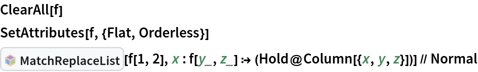 ClearAll[f]
SetAttributes[f, {Flat, Orderless}]
InterpretationBox[FrameBox[TagBox[TooltipBox[PaneBox[GridBox[List[List[GraphicsBox[List[Thickness[0.0025`], List[FaceForm[List[RGBColor[0.9607843137254902`, 0.5058823529411764`, 0.19607843137254902`], Opacity[1.`]]], FilledCurveBox[List[List[List[0, 2, 0], List[0, 1, 0], List[0, 1, 0], List[0, 1, 0], List[0, 1, 0]], List[List[0, 2, 0], List[0, 1, 0], List[0, 1, 0], List[0, 1, 0], List[0, 1, 0]], List[List[0, 2, 0], List[0, 1, 0], List[0, 1, 0], List[0, 1, 0], List[0, 1, 0], List[0, 1, 0]], List[List[0, 2, 0], List[1, 3, 3], List[0, 1, 0], List[1, 3, 3], List[0, 1, 0], List[1, 3, 3], List[0, 1, 0], List[1, 3, 3], List[1, 3, 3], List[0, 1, 0], List[1, 3, 3], List[0, 1, 0], List[1, 3, 3]]], List[List[List[205.`, 22.863691329956055`], List[205.`, 212.31669425964355`], List[246.01799774169922`, 235.99870109558105`], List[369.0710144042969`, 307.0436840057373`], List[369.0710144042969`, 117.59068870544434`], List[205.`, 22.863691329956055`]], List[List[30.928985595703125`, 307.0436840057373`], List[153.98200225830078`, 235.99870109558105`], List[195.`, 212.31669425964355`], List[195.`, 22.863691329956055`], List[30.928985595703125`, 117.59068870544434`], List[30.928985595703125`, 307.0436840057373`]], List[List[200.`, 410.42970085144043`], List[364.0710144042969`, 315.7036876678467`], List[241.01799774169922`, 244.65868949890137`], List[200.`, 220.97669792175293`], List[158.98200225830078`, 244.65868949890137`], List[35.928985595703125`, 315.7036876678467`], List[200.`, 410.42970085144043`]], List[List[376.5710144042969`, 320.03370475769043`], List[202.5`, 420.53370475769043`], List[200.95300006866455`, 421.42667961120605`], List[199.04699993133545`, 421.42667961120605`], List[197.5`, 420.53370475769043`], List[23.428985595703125`, 320.03370475769043`], List[21.882003784179688`, 319.1406993865967`], List[20.928985595703125`, 317.4896984100342`], List[20.928985595703125`, 315.7036876678467`], List[20.928985595703125`, 114.70369529724121`], List[20.928985595703125`, 112.91769218444824`], List[21.882003784179688`, 111.26669120788574`], List[23.428985595703125`, 110.37369346618652`], List[197.5`, 9.87369155883789`], List[198.27300024032593`, 9.426692008972168`], List[199.13700008392334`, 9.203690528869629`], List[200.`, 9.203690528869629`], List[200.86299991607666`, 9.203690528869629`], List[201.72699999809265`, 9.426692008972168`], List[202.5`, 9.87369155883789`], List[376.5710144042969`, 110.37369346618652`], List[378.1179962158203`, 111.26669120788574`], List[379.0710144042969`, 112.91769218444824`], List[379.0710144042969`, 114.70369529724121`], List[379.0710144042969`, 315.7036876678467`], List[379.0710144042969`, 317.4896984100342`], List[378.1179962158203`, 319.1406993865967`], List[376.5710144042969`, 320.03370475769043`]]]]], List[FaceForm[List[RGBColor[0.5529411764705883`, 0.6745098039215687`, 0.8117647058823529`], Opacity[1.`]]], FilledCurveBox[List[List[List[0, 2, 0], List[0, 1, 0], List[0, 1, 0], List[0, 1, 0]]], List[List[List[44.92900085449219`, 282.59088134765625`], List[181.00001525878906`, 204.0298843383789`], List[181.00001525878906`, 46.90887451171875`], List[44.92900085449219`, 125.46986389160156`], List[44.92900085449219`, 282.59088134765625`]]]]], List[FaceForm[List[RGBColor[0.6627450980392157`, 0.803921568627451`, 0.5686274509803921`], Opacity[1.`]]], FilledCurveBox[List[List[List[0, 2, 0], List[0, 1, 0], List[0, 1, 0], List[0, 1, 0]]], List[List[List[355.0710144042969`, 282.59088134765625`], List[355.0710144042969`, 125.46986389160156`], List[219.`, 46.90887451171875`], List[219.`, 204.0298843383789`], List[355.0710144042969`, 282.59088134765625`]]]]], List[FaceForm[List[RGBColor[0.6901960784313725`, 0.5882352941176471`, 0.8117647058823529`], Opacity[1.`]]], FilledCurveBox[List[List[List[0, 2, 0], List[0, 1, 0], List[0, 1, 0], List[0, 1, 0]]], List[List[List[200.`, 394.0606994628906`], List[336.0710144042969`, 315.4997024536133`], List[200.`, 236.93968200683594`], List[63.928985595703125`, 315.4997024536133`], List[200.`, 394.0606994628906`]]]]]], List[Rule[BaselinePosition, Scaled[0.15`]], Rule[ImageSize, 10], Rule[ImageSize, 15]]], StyleBox[RowBox[List["MatchReplaceList", " "]], Rule[ShowAutoStyles, False], Rule[ShowStringCharacters, False], Rule[FontSize, Times[0.9`, Inherited]], Rule[FontColor, GrayLevel[0.1`]]]]], Rule[GridBoxSpacings, List[Rule["Columns", List[List[0.25`]]]]]], Rule[Alignment, List[Left, Baseline]], Rule[BaselinePosition, Baseline], Rule[FrameMargins, List[List[3, 0], List[0, 0]]], Rule[BaseStyle, List[Rule[LineSpacing, List[0, 0]], Rule[LineBreakWithin, False]]]], RowBox[List["PacletSymbol", "[", RowBox[List["\"Wolfram/Patterns\"", ",", "\"Wolfram`Patterns`MatchReplaceList\""]], "]"]], Rule[TooltipStyle, List[Rule[ShowAutoStyles, True], Rule[ShowStringCharacters, True]]]], Function[Annotation[Slot[1], Style[Defer[PacletSymbol["Wolfram/Patterns", "Wolfram`Patterns`MatchReplaceList"]], Rule[ShowStringCharacters, True]], "Tooltip"]]], Rule[Background, RGBColor[0.968`, 0.976`, 0.984`]], Rule[BaselinePosition, Baseline], Rule[DefaultBaseStyle, List[]], Rule[FrameMargins, List[List[0, 0], List[1, 1]]], Rule[FrameStyle, RGBColor[0.831`, 0.847`, 0.85`]], Rule[RoundingRadius, 4]], PacletSymbol["Wolfram/Patterns", "Wolfram`Patterns`MatchReplaceList"], Rule[Selectable, False], Rule[SelectWithContents, True], Rule[BoxID, "PacletSymbolBox"]][f[1, 2], x : f[y_, z_] :> (Hold@Column[{x, y, z}])] // Normal