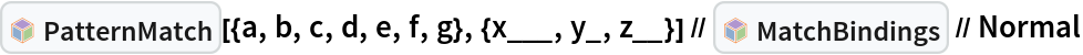 InterpretationBox[FrameBox[TagBox[TooltipBox[PaneBox[GridBox[List[List[GraphicsBox[List[Thickness[0.0025`], List[FaceForm[List[RGBColor[0.9607843137254902`, 0.5058823529411764`, 0.19607843137254902`], Opacity[1.`]]], FilledCurveBox[List[List[List[0, 2, 0], List[0, 1, 0], List[0, 1, 0], List[0, 1, 0], List[0, 1, 0]], List[List[0, 2, 0], List[0, 1, 0], List[0, 1, 0], List[0, 1, 0], List[0, 1, 0]], List[List[0, 2, 0], List[0, 1, 0], List[0, 1, 0], List[0, 1, 0], List[0, 1, 0], List[0, 1, 0]], List[List[0, 2, 0], List[1, 3, 3], List[0, 1, 0], List[1, 3, 3], List[0, 1, 0], List[1, 3, 3], List[0, 1, 0], List[1, 3, 3], List[1, 3, 3], List[0, 1, 0], List[1, 3, 3], List[0, 1, 0], List[1, 3, 3]]], List[List[List[205.`, 22.863691329956055`], List[205.`, 212.31669425964355`], List[246.01799774169922`, 235.99870109558105`], List[369.0710144042969`, 307.0436840057373`], List[369.0710144042969`, 117.59068870544434`], List[205.`, 22.863691329956055`]], List[List[30.928985595703125`, 307.0436840057373`], List[153.98200225830078`, 235.99870109558105`], List[195.`, 212.31669425964355`], List[195.`, 22.863691329956055`], List[30.928985595703125`, 117.59068870544434`], List[30.928985595703125`, 307.0436840057373`]], List[List[200.`, 410.42970085144043`], List[364.0710144042969`, 315.7036876678467`], List[241.01799774169922`, 244.65868949890137`], List[200.`, 220.97669792175293`], List[158.98200225830078`, 244.65868949890137`], List[35.928985595703125`, 315.7036876678467`], List[200.`, 410.42970085144043`]], List[List[376.5710144042969`, 320.03370475769043`], List[202.5`, 420.53370475769043`], List[200.95300006866455`, 421.42667961120605`], List[199.04699993133545`, 421.42667961120605`], List[197.5`, 420.53370475769043`], List[23.428985595703125`, 320.03370475769043`], List[21.882003784179688`, 319.1406993865967`], List[20.928985595703125`, 317.4896984100342`], List[20.928985595703125`, 315.7036876678467`], List[20.928985595703125`, 114.70369529724121`], List[20.928985595703125`, 112.91769218444824`], List[21.882003784179688`, 111.26669120788574`], List[23.428985595703125`, 110.37369346618652`], List[197.5`, 9.87369155883789`], List[198.27300024032593`, 9.426692008972168`], List[199.13700008392334`, 9.203690528869629`], List[200.`, 9.203690528869629`], List[200.86299991607666`, 9.203690528869629`], List[201.72699999809265`, 9.426692008972168`], List[202.5`, 9.87369155883789`], List[376.5710144042969`, 110.37369346618652`], List[378.1179962158203`, 111.26669120788574`], List[379.0710144042969`, 112.91769218444824`], List[379.0710144042969`, 114.70369529724121`], List[379.0710144042969`, 315.7036876678467`], List[379.0710144042969`, 317.4896984100342`], List[378.1179962158203`, 319.1406993865967`], List[376.5710144042969`, 320.03370475769043`]]]]], List[FaceForm[List[RGBColor[0.5529411764705883`, 0.6745098039215687`, 0.8117647058823529`], Opacity[1.`]]], FilledCurveBox[List[List[List[0, 2, 0], List[0, 1, 0], List[0, 1, 0], List[0, 1, 0]]], List[List[List[44.92900085449219`, 282.59088134765625`], List[181.00001525878906`, 204.0298843383789`], List[181.00001525878906`, 46.90887451171875`], List[44.92900085449219`, 125.46986389160156`], List[44.92900085449219`, 282.59088134765625`]]]]], List[FaceForm[List[RGBColor[0.6627450980392157`, 0.803921568627451`, 0.5686274509803921`], Opacity[1.`]]], FilledCurveBox[List[List[List[0, 2, 0], List[0, 1, 0], List[0, 1, 0], List[0, 1, 0]]], List[List[List[355.0710144042969`, 282.59088134765625`], List[355.0710144042969`, 125.46986389160156`], List[219.`, 46.90887451171875`], List[219.`, 204.0298843383789`], List[355.0710144042969`, 282.59088134765625`]]]]], List[FaceForm[List[RGBColor[0.6901960784313725`, 0.5882352941176471`, 0.8117647058823529`], Opacity[1.`]]], FilledCurveBox[List[List[List[0, 2, 0], List[0, 1, 0], List[0, 1, 0], List[0, 1, 0]]], List[List[List[200.`, 394.0606994628906`], List[336.0710144042969`, 315.4997024536133`], List[200.`, 236.93968200683594`], List[63.928985595703125`, 315.4997024536133`], List[200.`, 394.0606994628906`]]]]]], List[Rule[BaselinePosition, Scaled[0.15`]], Rule[ImageSize, 10], Rule[ImageSize, 15]]], StyleBox[RowBox[List["PatternMatch", " "]], Rule[ShowAutoStyles, False], Rule[ShowStringCharacters, False], Rule[FontSize, Times[0.9`, Inherited]], Rule[FontColor, GrayLevel[0.1`]]]]], Rule[GridBoxSpacings, List[Rule["Columns", List[List[0.25`]]]]]], Rule[Alignment, List[Left, Baseline]], Rule[BaselinePosition, Baseline], Rule[FrameMargins, List[List[3, 0], List[0, 0]]], Rule[BaseStyle, List[Rule[LineSpacing, List[0, 0]], Rule[LineBreakWithin, False]]]], RowBox[List["PacletSymbol", "[", RowBox[List["\"Wolfram/Patterns\"", ",", "\"Wolfram`Patterns`PatternMatch\""]], "]"]], Rule[TooltipStyle, List[Rule[ShowAutoStyles, True], Rule[ShowStringCharacters, True]]]], Function[Annotation[Slot[1], Style[Defer[PacletSymbol["Wolfram/Patterns", "Wolfram`Patterns`PatternMatch"]], Rule[ShowStringCharacters, True]], "Tooltip"]]], Rule[Background, RGBColor[0.968`, 0.976`, 0.984`]], Rule[BaselinePosition, Baseline], Rule[DefaultBaseStyle, List[]], Rule[FrameMargins, List[List[0, 0], List[1, 1]]], Rule[FrameStyle, RGBColor[0.831`, 0.847`, 0.85`]], Rule[RoundingRadius, 4]], PacletSymbol["Wolfram/Patterns", "Wolfram`Patterns`PatternMatch"], Rule[Selectable, False], Rule[SelectWithContents, True], Rule[BoxID, "PacletSymbolBox"]][{a, b, c, d, e, f, g}, {x___,
     y_, z__}] // InterpretationBox[FrameBox[TagBox[TooltipBox[PaneBox[GridBox[List[List[GraphicsBox[List[Thickness[0.0025`], List[FaceForm[List[RGBColor[0.9607843137254902`, 0.5058823529411764`, 0.19607843137254902`], Opacity[1.`]]], FilledCurveBox[List[List[List[0, 2, 0], List[0, 1, 0], List[0, 1, 0], List[0, 1, 0], List[0, 1, 0]], List[List[0, 2, 0], List[0, 1, 0], List[0, 1, 0], List[0, 1, 0], List[0, 1, 0]], List[List[0, 2, 0], List[0, 1, 0], List[0, 1, 0], List[0, 1, 0], List[0, 1, 0], List[0, 1, 0]], List[List[0, 2, 0], List[1, 3, 3], List[0, 1, 0], List[1, 3, 3], List[0, 1, 0], List[1, 3, 3], List[0, 1, 0], List[1, 3, 3], List[1, 3, 3], List[0, 1, 0], List[1, 3, 3], List[0, 1, 0], List[1, 3, 3]]], List[List[List[205.`, 22.863691329956055`], List[205.`, 212.31669425964355`], List[246.01799774169922`, 235.99870109558105`], List[369.0710144042969`, 307.0436840057373`], List[369.0710144042969`, 117.59068870544434`], List[205.`, 22.863691329956055`]], List[List[30.928985595703125`, 307.0436840057373`], List[153.98200225830078`, 235.99870109558105`], List[195.`, 212.31669425964355`], List[195.`, 22.863691329956055`], List[30.928985595703125`, 117.59068870544434`], List[30.928985595703125`, 307.0436840057373`]], List[List[200.`, 410.42970085144043`], List[364.0710144042969`, 315.7036876678467`], List[241.01799774169922`, 244.65868949890137`], List[200.`, 220.97669792175293`], List[158.98200225830078`, 244.65868949890137`], List[35.928985595703125`, 315.7036876678467`], List[200.`, 410.42970085144043`]], List[List[376.5710144042969`, 320.03370475769043`], List[202.5`, 420.53370475769043`], List[200.95300006866455`, 421.42667961120605`], List[199.04699993133545`, 421.42667961120605`], List[197.5`, 420.53370475769043`], List[23.428985595703125`, 320.03370475769043`], List[21.882003784179688`, 319.1406993865967`], List[20.928985595703125`, 317.4896984100342`], List[20.928985595703125`, 315.7036876678467`], List[20.928985595703125`, 114.70369529724121`], List[20.928985595703125`, 112.91769218444824`], List[21.882003784179688`, 111.26669120788574`], List[23.428985595703125`, 110.37369346618652`], List[197.5`, 9.87369155883789`], List[198.27300024032593`, 9.426692008972168`], List[199.13700008392334`, 9.203690528869629`], List[200.`, 9.203690528869629`], List[200.86299991607666`, 9.203690528869629`], List[201.72699999809265`, 9.426692008972168`], List[202.5`, 9.87369155883789`], List[376.5710144042969`, 110.37369346618652`], List[378.1179962158203`, 111.26669120788574`], List[379.0710144042969`, 112.91769218444824`], List[379.0710144042969`, 114.70369529724121`], List[379.0710144042969`, 315.7036876678467`], List[379.0710144042969`, 317.4896984100342`], List[378.1179962158203`, 319.1406993865967`], List[376.5710144042969`, 320.03370475769043`]]]]], List[FaceForm[List[RGBColor[0.5529411764705883`, 0.6745098039215687`, 0.8117647058823529`], Opacity[1.`]]], FilledCurveBox[List[List[List[0, 2, 0], List[0, 1, 0], List[0, 1, 0], List[0, 1, 0]]], List[List[List[44.92900085449219`, 282.59088134765625`], List[181.00001525878906`, 204.0298843383789`], List[181.00001525878906`, 46.90887451171875`], List[44.92900085449219`, 125.46986389160156`], List[44.92900085449219`, 282.59088134765625`]]]]], List[FaceForm[List[RGBColor[0.6627450980392157`, 0.803921568627451`, 0.5686274509803921`], Opacity[1.`]]], FilledCurveBox[List[List[List[0, 2, 0], List[0, 1, 0], List[0, 1, 0], List[0, 1, 0]]], List[List[List[355.0710144042969`, 282.59088134765625`], List[355.0710144042969`, 125.46986389160156`], List[219.`, 46.90887451171875`], List[219.`, 204.0298843383789`], List[355.0710144042969`, 282.59088134765625`]]]]], List[FaceForm[List[RGBColor[0.6901960784313725`, 0.5882352941176471`, 0.8117647058823529`], Opacity[1.`]]], FilledCurveBox[List[List[List[0, 2, 0], List[0, 1, 0], List[0, 1, 0], List[0, 1, 0]]], List[List[List[200.`, 394.0606994628906`], List[336.0710144042969`, 315.4997024536133`], List[200.`, 236.93968200683594`], List[63.928985595703125`, 315.4997024536133`], List[200.`, 394.0606994628906`]]]]]], List[Rule[BaselinePosition, Scaled[0.15`]], Rule[ImageSize, 10], Rule[ImageSize, 15]]], StyleBox[RowBox[List["MatchBindings", " "]], Rule[ShowAutoStyles, False], Rule[ShowStringCharacters, False], Rule[FontSize, Times[0.9`, Inherited]], Rule[FontColor, GrayLevel[0.1`]]]]], Rule[GridBoxSpacings, List[Rule["Columns", List[List[0.25`]]]]]], Rule[Alignment, List[Left, Baseline]], Rule[BaselinePosition, Baseline], Rule[FrameMargins, List[List[3, 0], List[0, 0]]], Rule[BaseStyle, List[Rule[LineSpacing, List[0, 0]], Rule[LineBreakWithin, False]]]], RowBox[List["PacletSymbol", "[", RowBox[List["\"Wolfram/Patterns\"", ",", "\"Wolfram`Patterns`MatchBindings\""]], "]"]], Rule[TooltipStyle, List[Rule[ShowAutoStyles, True], Rule[ShowStringCharacters, True]]]], Function[Annotation[Slot[1], Style[Defer[PacletSymbol["Wolfram/Patterns", "Wolfram`Patterns`MatchBindings"]], Rule[ShowStringCharacters, True]], "Tooltip"]]], Rule[Background, RGBColor[0.968`, 0.976`, 0.984`]], Rule[BaselinePosition, Baseline], Rule[DefaultBaseStyle, List[]], Rule[FrameMargins, List[List[0, 0], List[1, 1]]], Rule[FrameStyle, RGBColor[0.831`, 0.847`, 0.85`]], Rule[RoundingRadius, 4]], PacletSymbol["Wolfram/Patterns", "Wolfram`Patterns`MatchBindings"], Rule[Selectable, False], Rule[SelectWithContents, True], Rule[BoxID, "PacletSymbolBox"]] // Normal